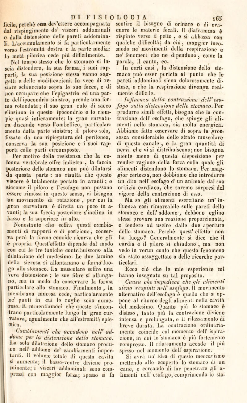DI F I S I 0 lìdie, perchè essa dev’essere accompagnata dal rispingimcnto de’ visceri addominali c dalla distensione delle pareti addomina¬ li. L’acrnmulamento si fa particolarmente verso l’estremità destra c la parte media: la metà pilorica cede più difficilmente. Nel tempo stesso che lo stomaco si la¬ scia distendere, la sua forma, i suoi rap¬ porti, la sua posizione stessa vanno sog¬ getti a delle modilica/.ioni. In vece di re¬ stare schiacciato sopra le sue facce, e di non occupare clic l’epigastrio ed una par¬ te dell ipocondrio sinistro, prende una for¬ ma rotondala ; il suo gran culo di sacco s'insinua in questo ipocondrio e lo riem¬ pie quasi intieramente; la gran curvatu¬ ra discende verso l’ombellico, particolar¬ mente dalla parte sinistra; il piloro solo, fissato da una ripiegatura del peritoneo, conserva la sua posizione e i suoi rap¬ porti colle parti circumposte. Per motivo della resistenza che la co¬ lonna vertebrale offre indietro , la faccia posteriore dello stomaco non può dilatarsi da questa parte : ne risulta che questo viscere è totalmente portalo in avanti ; e siccome il piloro e l’esofago non possono essere rimossi in questo senso, vi bisogna un movimento di rotazione , per cui la gran curvatura è diretta un poco in a- vanti; la sua faccia posteriore s’inciina in Lasso e la superiore in allo. Nonostante che soffra questi cambia¬ menti di rapporti e di posizione, conser¬ va però la forma conoide ricurva che gli è propria. Quest’effetto dipende dal modo con cui le tre tuniche contribuiscono alla dilatazione del medesimo. Le due lamine della sierosa si allontanano e fanno luo¬ go allo stomaco. La muscolare soffre una vera distensione ; le sue libre si allunga¬ no, ma in modo da conservare la forma particolare allo stomaco. Finalmente , la membrana mucosa cede, particolarmente ne’ punti in cui le rughe sono nume¬ rose. 11 minenliamoci che queste s’incon¬ trano particolarmente lungo la gran cur¬ vatura, egualmente che all’estremità sple¬ nica. Cambiamenti che accadono nell’ ad¬ dome per la distensione dello stomaco. La sola dilatazione dello stomaco produ¬ ce nell addome de’ cambiamenti impor¬ tanti. 11 volume totale di questa cavità si aumenta; il basso-ventre diviene pro¬ minente; i visceri addominali sono com¬ pressi con maggior forza; spesso si fa LOGIA rgj sentire il bisogno di orinare o di eva¬ cuare le materie fecali. Il diaframma è rispinto verso il pedo , c si abbassa con qualche difficoltà; da ciò, maggior inco¬ modo nc’ movimenti della respirazione c ne’ fenomeni che nc dipendono , come la parola, il cauto, ec. In certi casi , la distensione dello sto¬ maco può esser portata al punto die le pareli addominali sicno dolorosamente di¬ stese, e che la respirazione divenga real¬ mente difficile. Jnjlucnza della contrazione dell’eso¬ fago sulla distensione dello stomaco. Per produrre simili elfetli, bisogna die la con¬ trazione dell’ esofago, che spinge gli ali¬ menti nello stomaco, sia mollo energica. Abbiamo fatto osservare di sopra la gros¬ sezza considerabile dello strato muscolare di questo canale , e la gran quantità di nervi clic vi si distribuiscono; non bisogna niente meno di questa disposizione per render ragione della forza colla quale gli alimenti distendono Io stomaco. Per mag¬ gior certezza, non dobbiamo che introdurre un diio nell’ esofago d’ un animale da] suo orilìzio cardiaco, che saremo sorpresi del vigore della contrazione di osso. Ma se gli alimenti esercitano un’ in¬ fluenza cosi rimarcabile sulle pareli dello stomaco e dell’ addome , debbono eglino stessi provare una reazione proporzionata, c tendere ad uscire dalle due aperture dello stomaco. Perchè quest’ effetto non ha luogo? Generalmente si dice che il cardia e il piloro si chiudono , ma non vedo in vermi conto che questo fenomeno sia stato assoggettalo a delle ricerche par¬ ticolari. Ecco ciò che le mie esperienze mi hanno insegnato su tal proposito. Causa che impedisce che gli alimenti sieno respinti nell’ esofago. Il movimento alternativo dell’esofago è quello che si op¬ pone al ritorno degli alimenti nella cavità del medesimo. Quanto più lo stomaco è disteso , tanto più la contrazione diviene intensa c prolungata, c il rilassamento di breve durala. La contrazione ordinuria- mcnte coincide eoi momento dell’ ispira¬ zione, in cui lo‘stomaco è più fortemente compresso. Il rilassamento accade il più spesso nel momento dell’espirazione. Si avrà un’ idea di questo meccanismo mettendo allo scoperto lo stomaco di un cane, e cercando di far penetrare gli a- limanti nell esofago, comprimendo lo sto-