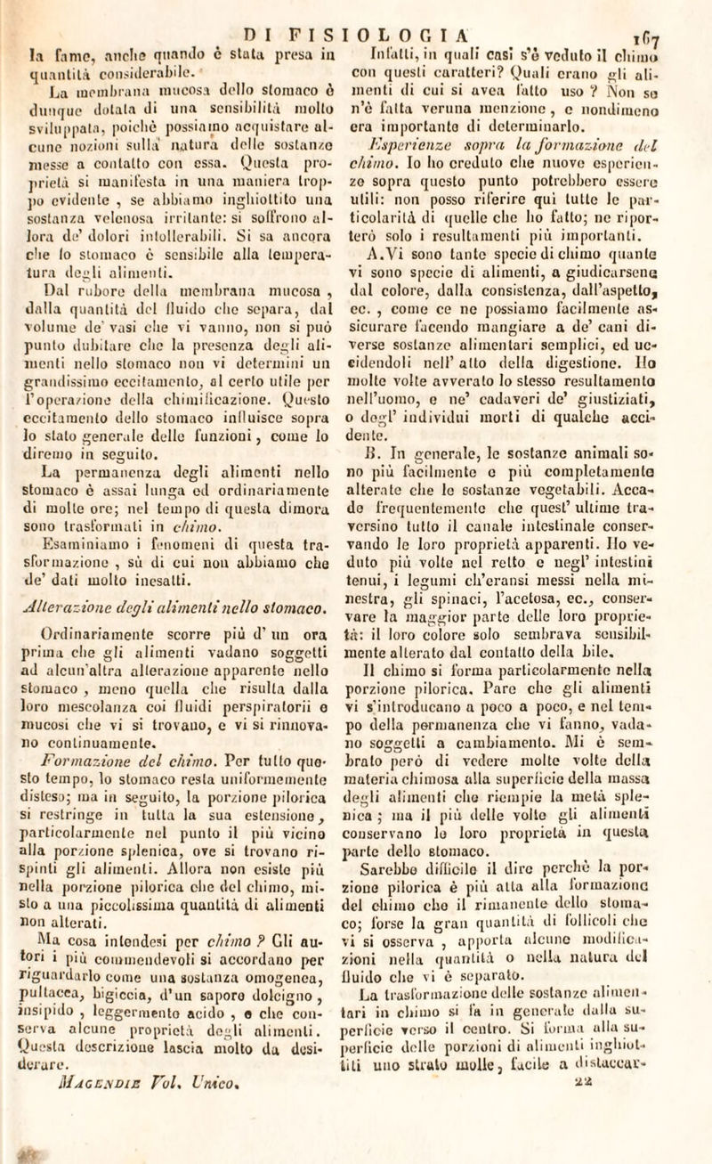 D I F I S la fame, anche quando c stata presa in quantità considerabile. La membrana mucosa dello stomaco ò dunque dotala di una sensibilità molto sviluppata, poiché possiamo acquistare al¬ cune nozioni sulla natura delle sostanze messe a contatto con essa. Questa pro¬ prietà si manifesta in una maniera trop¬ po evidente , se abbiamo inghiottito una sostanza velenosa irritante: si soffrono al¬ lora de’ dolori intollerabili. Si sa ancora che lo stomaco è sensibile alla tempera¬ tura degli alimenti. Dal rubore della membrana mucosa , dalla quantità del fluido elio separa, dal volume de' vasi che vi vanno, non si può punto dubitare clic la presenza degli ali¬ menti nello stomaco non vi determini un grandissimo eccitamento, al certo utile per l’opcra/ione della chimificazione. Questo eccitamento dello stomaco inlluisce sopra lo stato generale delle funzioni, come lo diremo in seguito. La permanenza degli alimenti nello stomaco è assai lunga ed ordinariamente di molte ore; nel tempo di questa dimora sono trasformati in chimo. Esaminiamo i fenomeni di questa tra¬ sformazione , sù di cui nou abbiamo che de’ dati molto inesatti. Alteraz ione degli alimenti nello stomaco. Ordinariamente scorre più d’un ora prima die gli alimenti vadano soggetti ad alcun’altra alterazione apparente nello stomaco , meno quella che risulta dalla loro mescolanza coi lluidi perspiratorii o mucosi che vi si trovano, e vi si rinnova¬ no continuamente. Formazione del chimo. Por tutto que¬ sto tempo, lo stomaco resta uniformemente distesa; ma in seguito, la porzione pilorica si restringe in tutta la sua estensione, particolarmente nel punto il più vicino alla porzione splenica, ove si trovano ri- spinti gli alimenti. Allora non esisto più nella porzione pilorica clic del chimo, mi¬ sto a una piccolissima quauLità di alimenti non alterati. Ma cosa inlondesi per chimo ? Gli au¬ tori i più commendevoli si accordano per riguardarlo come una sostanza omogenea, pultacea, bigiccia, d’un saporo dolcigno , insipido , leggermento acido , o che con¬ serva alcune proprietà dogli alimenti. Questa descrizione lascia molto da desi¬ derare. Mac eh die Voi. Unico. I 0 L 0 G I A ifi7 Infatti, in quali casi s’è veduto il chimo con questi caratteri? Quali erano gli ali¬ menti di cui si avea lutto uso ? Non so n’è fatta veruna menzione, c nondimeno era importante di determinarlo. Esperienze sopra la formazione del chimo. Io ho creduto che nuove esperien¬ ze sopra questo punto potrebbero essere utili: non posso riferire qui tulle le par¬ ticolarità di quelle che ho fatto; ne ripor¬ terò solo i resulta men ti più importanti. A.Vi sono tante specie di chimo quante vi sono specie di alimenti, a giudicarsene dal colore, dalla consistenza, dall’aspetto, ec. , come ce ne possiamo facilmente as¬ sicurare facendo mangiare a de’ cani di¬ verse sostanze alimentari semplici, ed uc¬ cidendoli nell’ atto della digestione. Ilo molte volte avverato lo stesso resultamene nell’uomo, o ne’ cadaveri de’ giustiziati, o degl’ individui morti di qualche acci¬ dente. li. In generale, le sostanze animali so¬ no più facilmente e più completamento alterate che le sostanze vegetabili. Acca¬ do frequentemente che quest’ ultime tra¬ versino tulio il canale intestinale conser¬ vando le loro proprietà apparenti. Ilo ve¬ duto più volte nel retto c negl’ intestini tenui, i legumi ch’eransi messi nella mi¬ nestra, gli spinaci, l’acetosa, ec., conser¬ vare la maggior parte delle loro proprie¬ tà: il loro colore solo sembrava sensibil¬ mente alterato dal contatto della bile. Il chimo si forma particolarmente nella porzione pilorica. Pare che gli alimenti vi «'introducano a poco a poco, e nel tem¬ po della permanenza che vi fanno, vada¬ no soggetti a cambiamento. Mi ò sem¬ brato però di vedere molte volte della materia chimosa alla superficie della massa degli alimenti elio riempie la metà sple¬ nica ; ma il più delle volto gli alimenti couser va no lo loro proprietà in questa parte dello stomaco. Sarebbe diflicilo il dire perché la por¬ zione pilorica è più alla alla formazione del chimo elio il rimanente dello stoma¬ co; forse la gran quantità di follicoli clic vi si osserva , apporla alcune modifica¬ zioni nella quantità o nella natura dei lluido che vi è separato. La trasformazione delle sostanze alimen¬ tari in chimo si fa in generale dalla su¬ perficie verso il centro. Si torma ullu su¬ perficie delle porzioni di alimenti inghiot¬ titi uno strale molle, facile a distaccar¬ li a