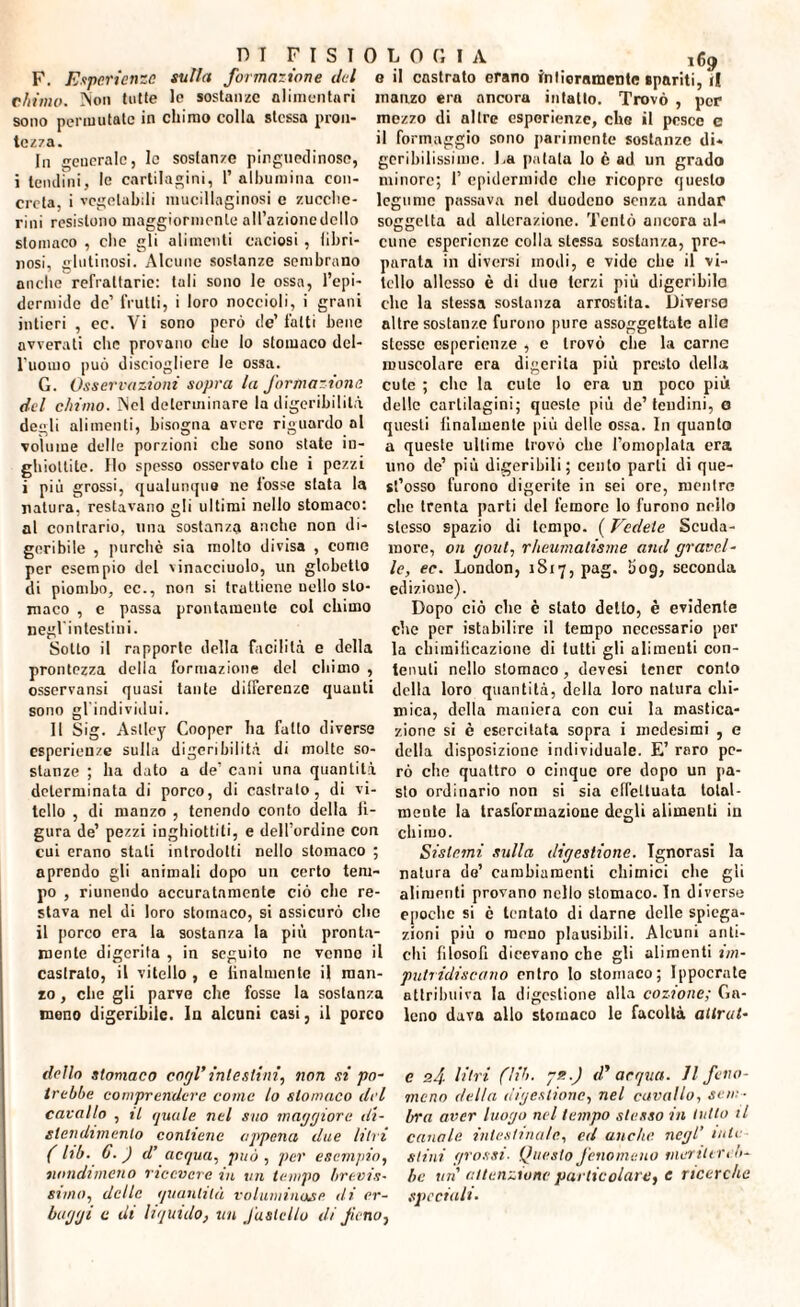 F. Esperienze sulla formazione del chimo. Non tutte le sostanze alimentari sono permutate in chimo colla stessa pron¬ tezza. In onerale, le sostanze pinguedinosc, i tendini, le cartilagini, 1’ albumina con¬ creta, i vegetabili mucillaginosi e zucche¬ rini resistono maggiormente all’azione dello stomaco , che gli alimenti caciosi , libri¬ nosi, glutinosi. Alcune sostanze sembrano anche refrattarie: tuli sono le ossa, l’epi¬ dermide de’ frutti, i loro noccioli, i grani intieri , ec. Vi sono però de’ fatti bene avverati clic provano che lo stomaco del¬ l'uomo può disciogliere le ossa. G. Osservazioni sopra la formazione del chimo. Nel determinare la digeribilità degli alimenti, bisogna avere riguardo al volume delle porzioni che sono state in¬ ghiottite. Ilo spesso osservato che i pezzi i più grossi, qualunque ne fosse stata la natura, restavano gli ultimi nello stomaco: al contrario, una sostanza anche non di¬ geribile , purché sia molto divisa , come per esempio del vinacciuolo, un globetto di piombo, ec., non si trattiene uello sto¬ maco , e passa prontamente col chimo negl'intestini. Sotto il rapporte della facilità e della prontezza della formazione del chimo , csservansi quasi tante differenze quanti sono gl'individui. Il Sig. Astley Cooper ha fatto diverse esperienze sulla digeribilità di molte so¬ stanze ; ha dato a de’ cani una quantità determinata di porco, di castralo, di vi¬ tello , di manzo , tenendo conto della fi¬ gura de’ pezzi inghiottiti, e dell’ordine con cui erano stati introdotti nello stomaco ; aprendo gli animali dopo un certo tem¬ po , riunendo accuratamente ciò clic re¬ stava nel di loro stomaco, si assicurò che il porco era la sostanza la più pronta¬ mente digerita , in seguito ne venno il castralo, il vitello , e linalmentc il man¬ zo , che gli parve che fosse la sostanza meno digeribile. In alcuni casi, il porco 169 o il castrato erano intieramente spariti, ri manzo era ancora intatto. Trovò , per mezzo di altre esperienze, che il pesco e il formaggio sono parimente sostanze di¬ geribilissime. J.a patata lo è ad un grado minore; 1’ epidermide che ricopro questo legume passava nel duodeno senza andar soggetta ad alterazione. Tentò ancora al¬ cune esperienze colla stessa sostanza, pre¬ parala in diversi modi, e vide che il vi¬ tello allesso è di due terzi più digeribile: clic la stessa sostanza arrostita. Diverso altre sostanze furono pure assoggettate alio stesse esperienze , c trovò che la carne muscolare era digerita più presto della cute ; che la cute lo era un poco più delle cartilagini; queste più de’ tendini, a questi finalmente più delle ossa. In quanto a queste ultime trovò che l’omoplata era uno de’ più digeribili; cento parli di que¬ st’osso furono digerite in sei ore, mentre che trenta parti del femore lo furono nello stesso spazio di tempo. ( Vedete Scuda¬ more, on gout, rheumatisme and gravel¬ ie, ec. London, 1S17, pag. liog, seconda edizione). Dopo ciò elio è stato detto, è evidente che per istabilire il tempo necessario per la chimiiicazione di tutti gli alimenti con¬ tenuti nello stomaco, devesi tener conto della loro quantità, della loro natura chi¬ mica, della maniera con cui la mastica¬ zione si è esercitata sopra i medesimi , e della disposizione individuale. E’ raro pe¬ rò che quattro 0 cinque ore dopo un pa¬ sto ordinario non si sia effettuata total¬ mente la trasformazione degli alimenti in chimo. Sistemi sulla digestione. Ignorasi la natura do’ cambiamenti chimici che gli alimenti provano nello stomaco. In diverse epoche si c tentato di darne delle spiega¬ zioni più o meno plausibili. Alcuni anti¬ chi filosofi dicevano che gli alimenti im¬ putridiscano entro lo stomaco; Ippocrate attribuiva la digestione alla cozione; Ga¬ leno dava allo stomaco le facoltà altrui' dello stomaco cogl’ intestini, non si pò- e s4 litri (Uh- *■) d’ arqua. Jl f ru¬ irebbe comprendere come lo stomaco del meno della digestione, nel cavallo, sem- cavallo , il (juule nel suo maggiore di- bra aver luogo nel tempo stesso in lutto il stendimento contiene appena due litri canale, intestuiale, ed anche negl’ iute ( lib. 6. ) d’ acqua, può , per esempio, siini grossi■ Questo fenomeno meriterei)- nondimeno ricevere in vn tempo brevis• he un attenzione particolare, C ricerche slum, delle quantità voluminose di er- speciali. buggi c di liquido, un fastello di fieno.
