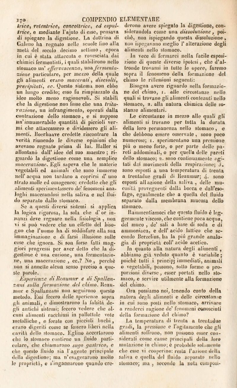 trice, Mietitrice, concoltrice, ed espul- irice, g mediante l'ajuto di esse, pensava «li spiegare la digestione. La dottrina di Galeno lia regnato nelle scuole lino alla metà del secolo decimo settimo, epoca in cui è stata attaccata e rovesciata dai chimici ferntenlisti, i quali stabilirono nello stomaco un’ effervescenza, una fermenta¬ zione particolare, per mezzo della quale gli alimenti erano macerali, disciolli, precipitati, ec. Questo sistema non ebbe un lungo credito; esso fu rimpiazzato da idee mollo meno ragionevoli. Si stabili che la digestione non fosse che una tritu¬ razione, un infrangimelo, operati dalla contrazione dello stomaco, e si suppose un’innumerabile quantità di piccioli ver¬ mi clic attaccassero e dividessero gli ali¬ menti. Roerhaave credette riscontrare la verità riunendo le diverse opinioni clic avevano regnato prima di lui. Haller si allontanò dall’ idee del suo maestro ; ri¬ guardò la digestione come una semplice :macerazione. Egli sapeva che le materie vegetabili ed animali che sono immerse nell’ acqua non tardano a coprirsi d’ uno strato molle cd omogeneo; credette che gli alimenti sperimentassero de’ fenomeni ana¬ loghi macerandosi nella saliva e nel flui- do separato dallo stomaco. Se a questi diversi sistemi si applica la logica rigorosa, la sola che d’ or in¬ nanzi deve regnare nella Jisiologia , non vi si può vedere che un elfcllo del biso¬ gno che l’uomo ha di soddisfare alla sua immaginazione e di farsi illusione sulle cose che ignora. Si soil forse fatti mag¬ giori progressi per aver dotto che la di¬ gestione è una cozionc, una fermentazio¬ ne, una macerazione , ec.? No , perchè non si annette alcun senso preciso u que¬ ste parole. Esperienze di Reaumur e di Spallan¬ zani sulla formazione del chimo. Reau¬ mur e Spallanzani non seguirono questo metodo. Essi fecero delle sperienze sopra gli animali, e dimostrarono la falsità de¬ gli antichi sistemi; fecero vedere che al¬ cuni alimenti racchiusi in pallottole vote metalliche , o forate con piccioli buchi, erano digeriti come se fossero liberi nella cavità dello stomaco. Eglino accertarono che lo stomaco contiene un fluido parti¬ colare, che chiamarono sugo gastrico, c che questo lluido sia l'agente principale della digestione; ma n’esagerarono molto le proprietà, c s'ingannarono quando cre¬ derono avere spiegalo la digestione, con¬ siderandola come una dissoluzione , poi¬ ché, non Spiegando questa dissoluzione , non ispegavano meglio 1’ alterazione degli alimenti nello stomaco. In vece di fermarci nella facile esposi¬ zione di queste diverse ipotesi, che d’al¬ tronde trovansi in tutte le opere, faremo sopra il fenomeno della formazione del chimo le riflessioni seguenti: Risogna avere riguardo nella formazio¬ ne del chimo, 1. alle circostanze nelle quali si trovano gli alimenti contenuti nello stomaco, 2. alla natura chimica delle so¬ stanze alimentari. Le circostanze in mezzo alle quali gli alimenti si trovano per tutta la durata della loro permanenza nello stomaco , e che debbono essere osservate , sono poco numerose; 1. sperimentano una pressione più o meno forte, 0 per parte dello pa¬ reti addominali, o per quella delle pareti dello stomaco; 2. sono continuamente agi¬ tati dai movimenti della respirazione; J. sono esposti a una temperatura di trenta a trentadue gradi di Reaumur; 4- sono esposti all azione della saliva , delle mu¬ cosità provegnenti dalla bocca e dall’eso¬ fago, egualmente che a quella del lluido separato dalla membrana mucosa dello stomaco. Rammentiamoci che questo fluido c leg¬ germente viscoso, che contiene poca acqua, del muco , de’ sali a base di soda e di ammoniaca, e dell’ acido lattico che se¬ condo Berzelius, ha la più grande analo¬ gia di proprietà coll’ acido acetico. In quanto alla natura degli alimenti , abbiamo già veduto quanto è variabile; poiché lutti i principj immediati, animali o vegetabili, possono, sotto forme o pro¬ porzioni diverse, esser portati nello sto¬ maco, e servire utilmente ulta formazione del chimo. Ora possiamo noi, tenendo conto della natura «logli alimenti c delle circostanze in cui sono posti nello stomaco, arrivare a renderci ragione de’ fenomeni conosciuti della formazione del chimo? La temperatura di trenta a trentadue gradi, la pressione c ragliamento che gli alimenti soffrono, non possono esser con¬ siderali come cause principali della loro mutazione in chimo; è probulule solamente che esse vi cooperino: resta l’azione della saliva e quella d«d lluido separato nello stomaco; ma , secondo la nota composi-