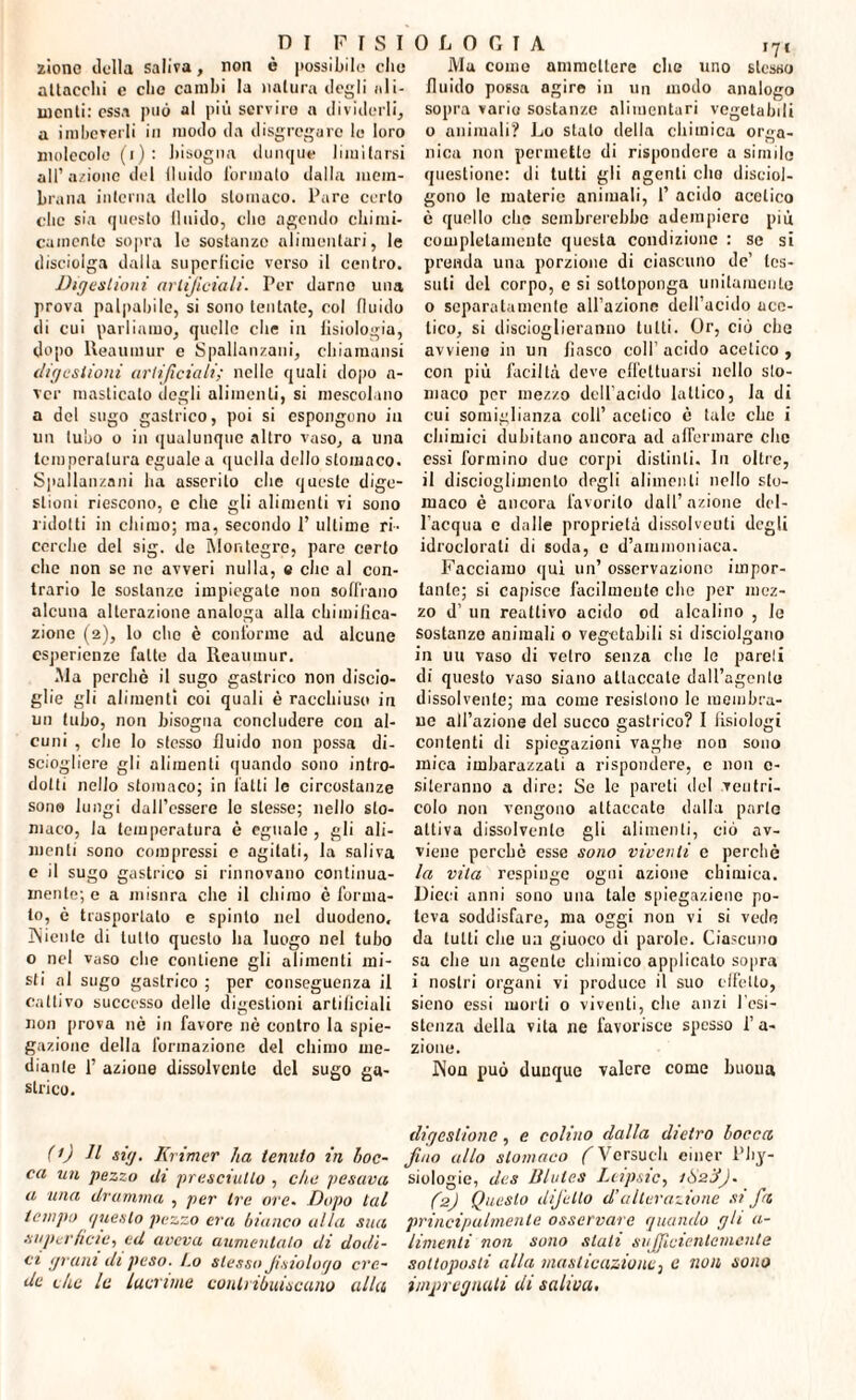 zionc «.lolla saliva, non è possibile clic allaccili c clic cambi la natura degli ali¬ menti: essa può al più servire a dividerli, a imbeverli in modo da disgregare le loro molecole (i) : bisogna dunque limitarsi all’azione del 11 nido formalo dalla mem¬ brana interna dello stomaco. Pare certo clic sia questo lluido, che agendo chimi¬ camente sopra le sostanze alimentari, le disciolga dalla superficie verso il centro. Digestioni artificiali. Per damo una prova palpabile, si sono tentate, col fluido di cui parliamo, quelle che in fisiologia, dopo Reaumur e Spallanzani, chiamatisi digestioni artificiali; nelle quali dopo a- ver masticalo (logli alimenti, si mescolano a del sugo gastrico, poi si espongono in un tubo o in qualunque altro vaso, a una temperatura eguale a quella dello stomaco. Spallanzani ha asserito che queste dige¬ stioni riescono, c che gli alimenti vi sono ridotti in chimo; ma, secondo 1’ ultime ri¬ cerche del sig. de ÌMontegre, pare certo che non se ne avveri nulla, e che al con¬ trario le sostanze impiegate non soffrano alcuna alterazione analoga alla chimifica¬ zione (2), lo elio è conforme ad alcune esperienze fatte da Reaumur. Ma perchè il sugo gastrico non discio¬ glie gli alimenti coi quali è racchiuso in un tubo, non bisogna concludere con al¬ cuni , che Io stesso fluido non possa di¬ sciogliere gli alimenti quando sono intro¬ dotti nello stomaco; in fatti le circostanze sono fungi dall’essere le stesse; nello sto¬ maco, Ja temperatura è eguale , gli ali¬ menti sono compressi e agitati, la saliva e il sugo gastrico si rinnovano continua- mente; e a misura che il chimo è forma¬ to, è trasportato e spinto nel duodeno, INienle di tutto questo ha luogo nel tubo o nel vaso che contiene gli alimenti mi¬ sti al sugo gastrico ; per conseguenza il cattivo successo delle digestioni artificiali non prova nè in favore nè contro la spie¬ gazione della formazione del chimo me¬ diante 1’ azione dissolvente del sugo ga¬ strico. Ma come ammettere che uno stesso fluido possa agire in un modo analogo sopra vario sostanze alimentari vegetabili o animali? Lo stalo della chimica orga¬ nica non permette di rispondere a simile questione: di tutti gli agenti elio disciol¬ gono le materie animali, I’ acido acetico è quello che sembrerebbe adempiere più completamente questa condizione : se si prenda una porzione di ciascuno de’ tes¬ suti del corpo, c si sottoponga unitamente o separatamente all’azione dell’acido ace¬ tico, si discioglieranno tutti. Or, ciò che avviene in un fiasco coll’ acido acetico , con più faciltà deve effettuarsi nello sto¬ maco per mezzo dell'acido lattico, la di cui somiglianza coll’ acetico è tale che i chimici dubitano ancora ad affermare clic essi formino due corpi distinti. In oltre, il disciogliuicnlo degli alimenti nello sto¬ maco è ancora favorito dall’azione del¬ l’acqua c dalle proprietà dissolvevi degli idroclorali di soda, c d’ammoniaca. Facciamo qui un’ osservazione impor¬ tante; si capisce facilmente clic per mez¬ zo d’ un reattivo acido od alcalino , le sostanzo animali o vegetabili si disciolgano in un vaso di vetro senza die le pareli di questo vaso siano attaccale daU’agento dissolvente; ma come resistono le membra¬ ne all’azione del succo gastrico? I fisiologi contenti di spiegazioni vaghe non sono mica imbarazzali a rispondere, e 11011 0- sileranno a dire: Se le pareti del ventri¬ colo non vengono attaccate dalla parte attiva dissolvente gli alimenti, ciò av¬ viene perchè esse sono viventi c perchè la vita respinge ogni azione chimica. Dieci anni sono una tale spiegazzile po¬ teva soddisfare, ma oggi non vi si vede da lutti clie un giuoco di parole. Ciascuno sa che un agente chimico applicato sopra i nostri organi vi produce il suo effetto, sieno essi morti 0 viventi, che anzi resi¬ stenza della vita ne favorisce spesso l’a- zione. JNon può dunque valere come buona (') Il sig. Krimer ha temilo in boc¬ ca un pezzo ih prosciutto , che pesava a una dramma , per tre ore. Dopo tal tempo ijueslo pezzo era bianco alla sua superficie, ed aveva aumentalo di dodi¬ ci gi alli di peso. Lo stesso Jisiologo cre¬ de che le lacrime contribuiscano alla digestione, e colino dalla dietro bocca, fino allo stomaco f Versuch einer l’hy- siologie, des Blules Leipsic, i&z'J). (2) Questo difetto d’alterazione si fa principalmente osservare quando gli a- limenti non sono stati sufficientemente sottoposti alla masticazione3 e non sono impregnati di saliva.