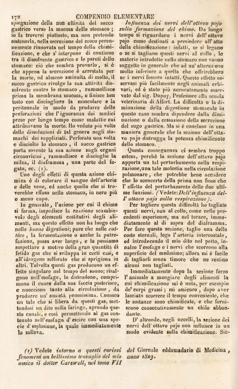 spiegazione della non attività del succo gastrico verso la mucosa dello stomaco ; io la troverei piuttosto, ma non pretendo sostenerla, nella secrezione del muco peren¬ nemente rinnovata nel tempo della chimi¬ ficazione, e che s’ interpone di continuo tra il dissolvente gastrico e le pareti dello stomaco: ciò che sembra provarlo , si è che appena la secrezione è arrestata per la morte, od almeno sminuita di molto, il succo gastrico rivolge la sua attività dis- , rammollisce solvente contro lo stomaco prima la membrana mucosa, e finisce ben tosto con disciogliero la muscolare e la peritoneale in modo da produrre delle perforazioni che P ignoranza dei medici prese per lungo tempo come malattie cui attribuivano la morte. Ilo veduto più volte delle dissoluzioni di tal genere negli sto¬ machi dei suppliziati. Perforato una volta e disciolto lo stomaco , il succo gastrico porta sovente la sua a/.ione sugli organi circonvicini , rammollisce e discioglie la milza, il diaframma , una parte del fe¬ gato, ec. (1). Uno degli effetti di questa azione chi¬ mica è di colorare il sangue dell’arterie e delle vene,, ed anche quello che si tro¬ verebbe effuso nello stomaco, in nero più O meno cupo. In generale, l’azione per cui il chimo si forma, impedisce la reazione scambie¬ vole degli elementi costitutivi degli ali¬ menti, ma questo effetto non ha luogo che nelle buone digestioni; pare che nelle cat¬ tive , la fermentazione o anche la putre¬ fazione, possa aver luogo , e lo possiamo sospettare a motivo della gran quantità di fetido gas che si sviluppa in certi casi, e all’idrogeno solforato die si sprigiona in altri. Talvolta questi gas producono un ef¬ fetto singolare nel tempo del sonno; risal¬ gono nell’esofago, lo distendono, compri¬ mono il cuore dalla sua faccia posteriore, e nuocciono tanto alla circolazione , da produrre un’ ansiotà penosissima, l.onosco un tale che si libera da questi gas, met¬ tendosi un dito nella faringe, aprendo que¬ sto canale, e cosi permettendo al gas con¬ tenuto nell’esofago d’escirc con una spe¬ cie d’esplosione, la quale immediatamente lo solleva. Influenza dei nervi dell'oliavo pajo sulla formazione del chimo. Da lungo tempo si riguardano i nervi dell’ottavo pajo come destinoti a presiedere all’atto della chimificazione : infatti, se si legano o se si tagliano questi nervi al collo , le materie introdotte nello stomaco non vanno soggette in generale clic ad un’alteraz one molto inferiore a quella che offrirebbero se i nervi fossero intatti. Questo effetto os¬ servasi più facilmente negli animali erbi¬ vori, ed è stalo piu accuratamente osser¬ vato dal sig. Dupuy, Professore alla scuola veterinaria di Alfort. La difficoltà 0 la di¬ minuzione della digestione stomacale in questo caso sembra dipendere dalla dimi¬ nuzione 0 dalla cessazione della secrezione del sugo gastrico. Ma si è concluso in una maniera generale che la sezione dell’otta¬ vo pajo distrugga la potenza chimilicantc dello stomaco. Questa conseguenza ci sembra troppo estesa, perchè la sezione dell’ottavo pajo apporta uu tal perturbamento nella respi¬ razione,una tale molestia nella circolazione polmonare, che potrebbe bene accadere che lo sconcerto della prima non fosse che 1’ effetto del perturbamento delle due ulti¬ me funzioni. (Vedete: De II’influenza del- V ottavo pajo sulla respirazioneJ. Per togliere questa difficoltà ho tagliato questi nervi, non al collo, come nelle pre¬ cedenti esperienze, ma nel torace, imme¬ diatamente al di sopra del diaframma. Per fare questa sezione, taglio una delle coste sternali, lego l’arteria intercostale, ed introducendo il mio dito nel petto, in¬ nalzo l’esofago e i nervi che scorrono alla superficie del medesimo; allora mi è facile di tagliarli senza timore che ne restino alcuni non tagliati. Immediatamente dopo la sezione forzo l’animale a mangiare degli alimenti la cui chimificazione mi è nota, per esempio de’corpi grassi ; mi assicuro , dopo aver lasciato scorrere il tempo conveniente, che le sostanze sono chimificate, e che forni¬ scono cousccutivameute uu chilo abbon¬ dante. D’ altronde, negli uccelli, la sezione dei nervi dell' ottavo pajo non inlluisce in uu modo evideute sulla chimificazione. Sic- (t) Vedete intorno a questi curiosi del Giornale eddomadario di Medicina , fenomeni un bellissimo travaglio del mio anno tÒsg- amico il dottor Carsircll, nel tomo F1I