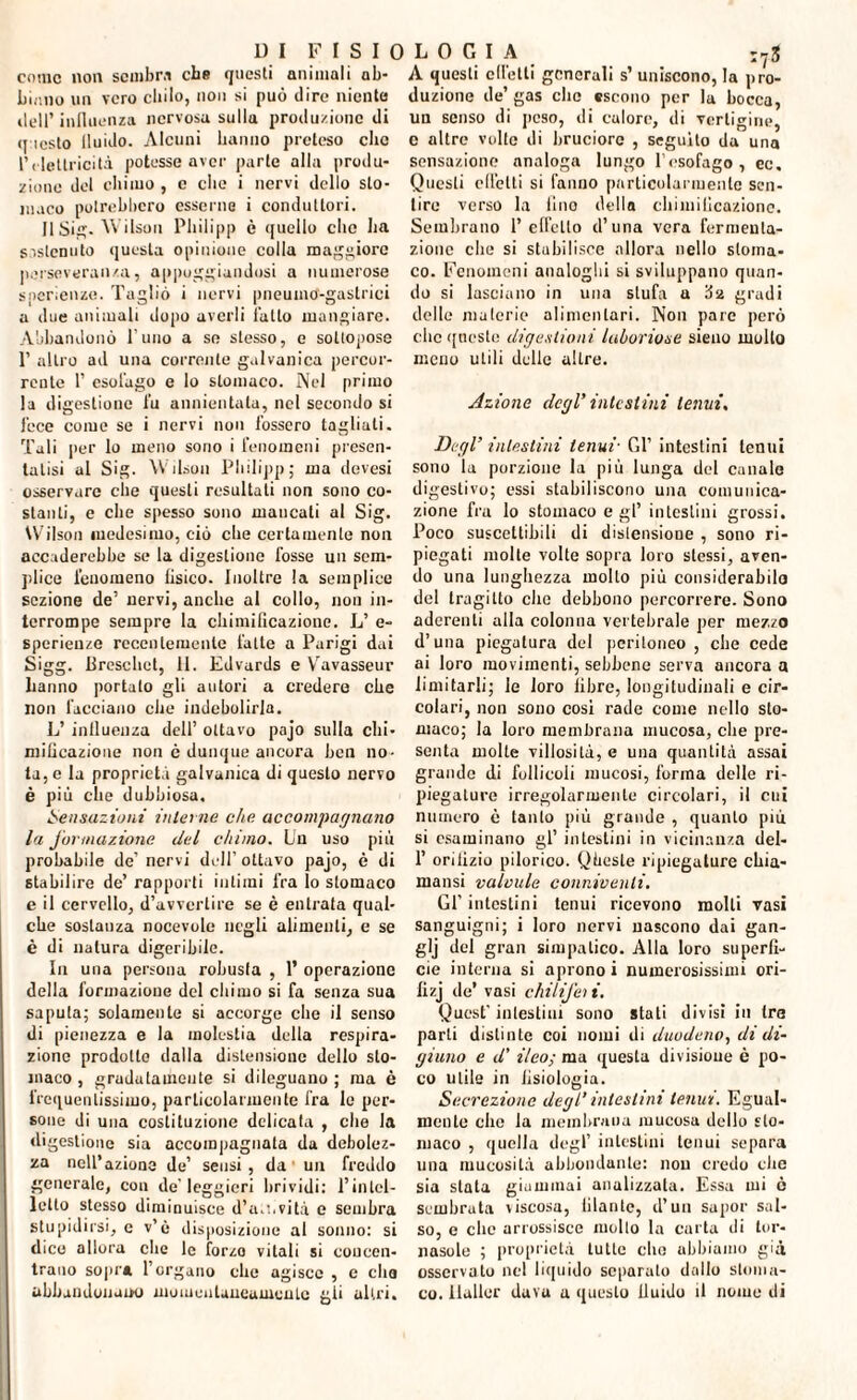 come non sembra che questi animali ab- A questi edotti generali s’ uniscono, la nro- bi.ino un vero chilo, non si può dire niente dell* influenza nervosa sulla produzione di (pesto fluido. Alcuni hanno preteso che l’elettricità potesse aver parte alla produ¬ zione del chimo , e che i nervi dello sto¬ maco potrebbero esserne i conduttori. IlSi. W ilson Philipp c quello che ha sostenuto questa opinione colla maggiore perseveranza, appoggiandosi a numerose snerienze. Tagliò i nervi pneumo-gastriei a due animali dopo averli l’atto mangiare. Abbandonò l'uno a se stesso, e sottopose P altro ad una corrente galvanica percor¬ rente 1’ esol’ago e lo stomaco. Nel primo la digestione fu annientala, nel secondo si lece come se i nervi non fossero tagliati. Tali per lo meno sono i fenomeni presen¬ tatisi al Sig. Wilson Philipp; ma devesi osservare che questi resultati non sono co¬ stanti, e che spesso sono mancati al Sig. Wilson medesimo, ciò che certamente non accaderebbe se la digestione fosse un sem¬ plice fenomeno fisico. Inoltre la semplice sezione de’ nervi, anche al collo, non in¬ terrompe sempre la chimificazione. L’ e- spcrieuze recentemente fatte a Parigi dai Sigg. Bresclict, 11. Edvards e Yravasseur hanno portalo gli autori a credere che non facciano che indebolirla. L’ influenza dell’ ottavo pajo sulla chi¬ mificazione non ò dunque ancora ben no¬ ta, e la proprietà galvanica di questo nervo è più che dubbiosa. Sensazioni interne che accompagnano la formazione del chimo. Un uso più probabile de’ nervi dell’ ottavo pajo, è di stabilire de’ rapporti intimi fra lo stomaco e il cervello, d’avvertire se è entrata qual¬ che sostanza nocevole negli alimenti, e se è di natura digeribile. In una persona robusta , 1’ operazione della formazione del chimo si fa senza sua saputa; solamente si accorge che il senso di pienezza e la molestia della respira¬ zione prodotto dalla distensione dello sto¬ maco, gradatamente si dileguano; ma è frequentissimo, particolarmente fra le per¬ sone di una costituzione delicata , che la digestione sia accompagnata da debolez¬ za nell’azione de’ sensi, da' un freddo generale, con de’leggieri brividi: l’intel¬ letto stesso diminuisce d’aii.vità e sembra stupidirsi, e v’ò disposizione al sonno: si dico allora che le forzo vitali si concen¬ trano sopra l’organo che agisce , e elio abbandonano momentaneamente gli altri. duzione de’ gas che escono per la bocca, un senso di peso, di calore, di vertigine, e altre volte di bruciore , seguito da una sensazione analoga lungo l’esofago, ec. Questi effetti si l’anno particolarmente sen¬ tire verso la lino della chimificazione. Sembrano l’effetto d’una vera fermenta¬ zione che si stabilisce allora nello stoma¬ co. Fenomeni analoghi si sviluppano quan¬ do si lasciano in una stufa a da gradi delle materie alimentari. Non pare però clic queste digestioni laboriose sieno multo meno utili delle altre. Azione degl’ intestini tenni. Degl’ intestini tenui■ Gl1 intestini tenui sono la porzione la più lunga del canale digestivo; essi stabiliscono una comunica¬ zione fra lo stomaco e gl’ intestini grossi. Poco suscettibili di distensione , sono ri¬ piegati molte volte sopra loro stessi, aven¬ do una lunghezza molto più considerabile del tragitto elio debbono percorrere. Sono aderenti alla colonna vertebrale per mezzo d’una piegatura del peritoneo , che cede ai loro movimenti, sebbene serva ancora a limitarli; le loro libre, longitudinali e cir¬ colari, non sono cosi rade come nello sto¬ maco; la loro membrana mucosa, che pre¬ senta molte villosità, e una quantità assai grande di follicoli mucosi, forma delle ri¬ piegature irregolarmente circolari, il cui numero è tanto più grande , quanto più si esaminano gl’ intestini in vicinanza del- 1’ orifizio pilorico. Qhcste ripiegature efiia- mansi valvule conniventi. Gl’ intestini tenui ricevono molti vasi sanguigni; i loro nervi nascono dai gan- glj del gran simpatico. Alla loro superfi¬ cie interna si aprono i numerosissimi ori- lizj de’ vasi chilifei i. Quest’intestini sono stali divisi in tra parti distinte coi nomi di duodeno, di di¬ giuno e d’ ileo; ma questa divisione è po¬ co utile in fisiologia. Secrezione degl’intestini tenui. Egual¬ mente clic la membrana mucosa dolio sto¬ maco , quella degl’ intestini tenui separa una mucosità abbondante: non credo clic sia stata giammai analizzata. Essa mi ò sembrata viscosa, filante, d’un sapor sal¬ so, e clic arrossisce molto la carta di tor¬ nasole ; proprietà tulle elio abbiamo già osservato nel liquido separalo dallo stoma¬ co. liallor dava a questo fluido il nome di