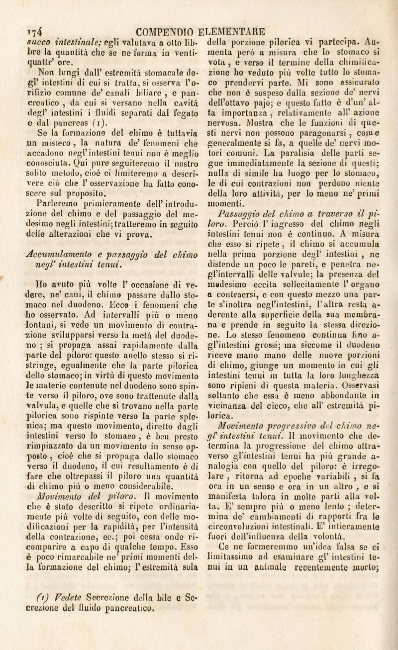 succo intestinale; egli valutava a otto lib¬ bre la quantità che se ne (orina in venti- quattr’ oro. Non lungi dall’ estremità stomacale de¬ gl’ intestini di cui si tratta, si osserva l’o¬ rifìzio comune de’ canali biliare , c pan¬ creatico , da cui si versano nella cavità degl’ intestini i fluidi separati dal fegato e dal pancreas (i). Se la formazione del chimo è tuttavia un mistero , la natura de’ fenomeni che accadono negl’intestini tenui non è meglio conosciuta. Qui pure seguiteremo il nostro solito metodo, cioè ci limiteremo a descri¬ vere ciò che 1’ osservazione ha l’ulto cono¬ scere sul proposito. Parleremo primieramente dell’ introdu¬ zione del chimo e del passaggio del me¬ desimo negli intestini; tratteremo in seguito delle alterazioni che vi prova. Accumulamento e passaggio del chimo negl’ intestini tenui. Ho avuto più volle 1’ occasione di ve¬ dere, ne’ cani, il chimo passare dallo sto¬ maco nel duodeno. Ecco i fenomeni che Lo osservato. Ad intervalli più o meno lontani, si vede un movimento di contra¬ zione svilupparsi verso la metà del duode¬ no ; si propaga assai rapidamente dalla parte del piloro: questo anello stesso si ri¬ stringe, egualmente che la parte pilorica dello stomaco; in virtù di questo movimento le materie contenute nel duodeno sono spin¬ te verso il piloro, ovo sono trattenute dalla valvula, e quelle che si trovano nella parte pilorica sono rispinte verso la parte sple¬ nica; ma questo movimento, diretto dagli intestini verso Io stomaeo , è ben presto rimpiazzalo da un movimento in senso op¬ posto , cioè che si propaga dallo stomaco verso il duodeno, il cui resultumento è di fare che oltrepassi il piloro una quantità di chimo più o meno considerabile. Movimento del piloro. Il movimento che è stato descritto si ripete ordinaria¬ mente più volte di seguito, con delle mo- dilicazioni per la rapidità, per l’intensità della contrazione, ce.; poi cessa ondo ri¬ comparire a capo di qualche tempo. Esso è poco rimarcabile ne’primi momenti del¬ la formazione del chimo; l’estremità sola della porzione pilorica vi partecipa. Au¬ menta però a misura che Io stomaco si vota , e verso il termine della chimilica- zione ho veduto più volte tutto lo stoma¬ co prendervi parte. Mi sono assicurato che non è sospeso dalla sezione de’ nervi dell’ottavo pajo; e questo fatto è d’un’ al¬ ta importanza , relativamente all’ azione nervosa. Mostra che le funzioni di que¬ sti nervi non possono paragonarsi, come generalmente si fa, a quelle de’ nervi mo¬ tori comuni. La paralisia delle parti se¬ gue immediatamente la sezione di questi; nulla di simile ha luogo per lo stomaco, le di cui contrazioni non perdono niente della loro attività, per lo meno ne’ primi momenti. Passaggio del chimo a traverso il pi¬ loro. Perciò 1’ ingresso del chimo negli intestini tenui non c continuo. A misura che esso si ripete , il chimo si accumula nella prima porzione degl’ intestini , ne distende un poco le pareti, e penetra no- gl’intervalli delle valvule; la presenza del medesimo eccita sollecitamente l’organo a contraersi, c con questo mezzo una par¬ te s’inoltra negl’intestini, l’altra resta a- derente alla superlicie della sua membra¬ na e prende in seguito la stessa direzio¬ ne. Lo stesso fenomeno continua lino a- gl’intestini grossi; ma siccome il duodeno riceve mano mano delle nuove porzioni di chimo, giunge un momento in cui gli intestini tenui in tutta la loro lunghezza sono ripieni di questa materia. Osservasi soltanto che essa è meno abbondatilo in vicinanza del cicco, che all’ estremità pi- lorica. Movimento progressivo del chimo ne- gP intestini tenui. 11 movimento che de¬ termina la progressione del chimo attra¬ verso gl'intestini tenui ha più grande a- nalogia con quello del piloro: è irrego¬ lare , ritorna ad epoche variabili , si fa ora in un senso c ora in un altro , c si manifesta talora in molle parti alla vol¬ ta. E’ sempre più o meno lento ; deter¬ mina de’ cambiamenti di rapporti fra le circonvoluzioni intestinali. E’ intieramente fuori doU’inlluenza della volontà. Ce ne formeremmo un’idea falsa se ci limitassimo ad esaminare gl’ intestini te¬ nui in un animalo recentemente morto; ft) Vedete Secrezione della bile e Se¬ crezione del fluido pancreatico.