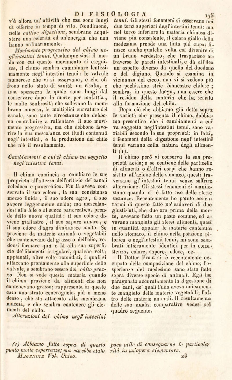 v’c allora un’ attività dio ossi sono lungi di offerire in tempo di vita. Nondimeno, nelle catlioc digestioni, sembrano acqui¬ stare una celerità cd un’energia clic non hanno ordinariamente. Movimento progressivo del chimo ne- gl’intestini tenui, Qualunque siasi il mo¬ do con cui questo movimento si esegui¬ sce, il chimo sembra camminare lcntissi- mamente negl’ intestini tenui : le valvule numerose clic vi si osservano, c che of¬ frono nello stato di sanità un risalto, e una spessezza la quale sono lungi dal conservare dopo la morte per maluttia , le molle scabrosità che sollevano la mem¬ brana mucosa, le moltiplici curvature del canale, sono tanto circostanze che debbo¬ no contribuire a rallentare il suo movi¬ mento progressivo, ma che debbono favo¬ rire la sua mescolanza coi lluidi contenuti negl’ intestini, c la produzione del chilo che n'è il resultameuto. Cambiamenti a cui il chimo ve, soggetto negl’intestini tenui. Il chimo comincia a cambiare Io suo proprietà all’altezza dell’orilizio de’ canali coledoco c pancreatico. Fin là aveva con¬ servato il suo colore , la sua consistenza mezzo fluida , il suo odore agro , il suo sapore leggermente acido; ma mescolan¬ dosi alla bile e al succo pancreatico, pren¬ de delle nuove qualità : il suo colore di¬ viene giallastro , il suo sapore amaro, e il suo odore d'agro diminuisce molto. Se proviene da materie animali o vegetabili che contenevano del grasso o dell’olio, ve- donsi formare qua e là alla sua superfi¬ cie defilamenti irregolari, qualche volta appianati, altre volte rotondati, i quali si attaccano prontamente alla superficie delle valvule, e sembrano essere del chilo grez¬ zo. Non si vede questa materia quando il chimo proviene da alimenti che non contenevano grasso; rappresenta in questo caso uno strato cenerognolo, più o meno denso , che sta attaccato alla membrana mucosa, c che sembra contenere gli ele¬ menti del chilo. Alterazioni del chimo negl’ intestini OLOCI A ,75 tenui. (Ili stessi fenomeni sì osservano nei due terzi superiori degl’intestini tenui: ma nel terzo inferiore la materia chiniosa di¬ viene più consistente, il colore giallo della medesima prende una tinta più cupa; II- niscc anche qualche volta col divenire di un bruno verdastro, che trasparisce at¬ traverso le pareti intestinali, c dà all’ileo un aspetto diverso da quello del duodeno c del digiuno. Quando si esamina in vicinanza del cieco, non vi si vedono più che pochissimo strie biancastro chilose ; sembra, in questo luogo, non essere elio il residuo della materia che ha servila alla formazione del chilo. Dopo ciò che abbiamo già detto sopra le varietà che presenta il chimo, dobbia¬ mo presentire che i cambiamenti a cui va soggetto negl’intestini tenui, sono va¬ riabili secondo le sue proprietà: in fatti, i fenomeni della digestione negl’ intestini tenui variano colla natura degli alimen¬ ti (i). _ Il chimo però vi conserva la sua pro¬ prietà acida; o se contiene delle particelle di alimenti o d’altri corpi clic hanno re¬ sistilo all’azione dello stomaco, questi tra¬ versano gl’ intestini tenui senza soffrirà alterazione. Gii stessi fenomeni si manife¬ stano quando si è fatto uso delle stesse sostanze. Recentemente ho potuto assicu¬ rarmi di questo fatto ne’ cadaveri di due giustiziati, che due ore prima della mor¬ te, avevano fatto un pasto comune, cd a- vevano mangiato gli stessi alimenti, quasi in quantità eguale: le materie contenuto nello stomaco, il chimo nella porzione pi- lorica e negl’intestini lonui, mi sono sem¬ brati intieramente identici per la consi¬ stenza, colore, sapore, odore, ec- Il Dottor Prout si è recentemente oc¬ cupalo della composizione del chimo; l’o- speriouze del modosimo sono state fatto sopra diverse specie di animali. Egli ha paragonalo accuratamente la digestione di due cani, de’ quali l'uno aveva unicamen- le mangiato delle materie vegetabili; l’al¬ tro delle materie animali. Il resultamento delle suo analisi comparative vedesi uej quadro seguente. (i) Abbiamo fatto sopra di questo poco utile di consegnarne le partitola* punto molte esperienze; ma sarebbe sialo rilà in un’opera elementare. Mjgendie Voi, Unico, z3