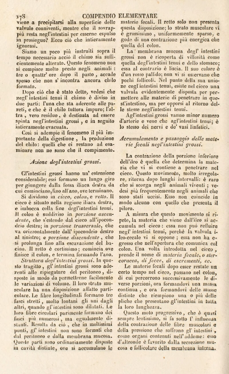 578 COMPENDIO viene a precipitarsi alla superiicie delle valvulo conniventi, mentre clic il sovrap¬ più resta negl’intestini per esserne espulso in prosieguo? Ecco ciò clic intieramente ignorasi. Siamo un poco più instruili sopra il tempo necessario acciò il chimo sia sufli- cienlemenle alterato. Onesto fenomeno non si compisce molto presto negli animali : tre o quallr’ ore dopo il pasto , accado spesso che non s’ incontra ancora chilo formato. Dopo ciò elio è stato detto, vedesi che negl’ intestini tenui il chimo è diviso in due parli: l’una che sta aderente alle pa¬ reli, e clic è il chilo tuttora impuro; l’al¬ tra , vero residuo, è destinata ad essere spinta negl’intestini grossi , e in seguito intieramente evacuata. Cosi si adempie il fenomeno il più im¬ portante della digestione , la produzione del chilo: quelli che ci restano ad esa¬ minare non ne sono che il compimento. Azione degl’intesimi grossi. Gl’intestini grossi hanno un’ estensione considerabile; essi formano un lungo giro per giungere dalla fossa iliaca destra da cui cominciano,lino all'ano, ove terminano. Si dividono in cicco, colon, c retto. Il cieco c situato nella regione iliaca destra, e imbocca colla line degl’intestini tenui. Il colon c suddiviso in porzione ascen¬ dente, che s’estende dal cieco all’ipocon¬ drio destro; in porzione trasversale, che va orizzontalmente dall’ ipocondrio destro al sinistro; e porzione discendente , che si prolunga lino alla cscavaziane del ba¬ cino. Il retto è cortissimo ; comincia ove Unisce il colon, e termina formando l’ano. Struttura degl’intestini grossi. In que¬ sto tragitto , gl’ intestini grossi sono ade¬ renti alle ripiegature del peritoneo, di¬ sposte in modo da permetterne facilmente le variazioni di volume. 11 loro strato mu¬ scolare ha una disposizione affatto parti¬ colare. Le libre longitudinali formano tre fasci stretti, molto lontani gli uni dagli altri, quando gl’intestini sono dilatati. Le loro libre circolari parimente formano dei fasci più numerosi, ma egualmente di¬ stanti. Resulta da ciò , che in mollissimi punti, gl’ intestini non sono formati elio dal peritoneo e dalla membrana mucosa. Queste parti sono ordinariamente disposto ELEMENTARE materie fecali. Il retto solo non presenta questa disposizione; lo strato muscolare vi è grossissimo , uniformemente sparso, e godo di una contrazione più energica che quella del colon. La membrana mucosa degl’ intestini grossi non c ricoperta di villosità come quella degl’intestini tenui e dello stomaco; essa al contrario è liscia. Il suo colore è d’un rosso pallido; non vi si osicrvano clic pochi follicoli. Nel punto della sua unio¬ ne cogl intestini tenui, esiste nel cieco una valvula evidentemente disposta per per¬ mettere alle materie di penetrare in que¬ st’intestino, ma per opporsi al ritorno del¬ le stesse negl’intestini tenui. Agl’intestini grossi vanno minor numero d’arterie e vene clic agl’intestini tenui; è lo stesso dei nervi e de’ vasi linfatici. Accumulamento e passaggio delle male¬ rie fecali negl’intestini grossi. La contrazione della porzione inferiore dell’ileo è quella che determina la mate¬ ria che vi si contiene a penetrare nel cieco. Questo movimento, molto irregola¬ re, ritorna dopo lunghi intervalli: è raro che si scorga negli animali viventi ; ve¬ desi più frequentemente negli animali che sono stati uccisi. Esso non coincide in modo alcuno con quello che presenta il piloro. A misura clic questo movimento si ri¬ pete, la materia clic viene dall'ileo si ac¬ cumula nel cieco : essa non può refluire negl’ intestini tenui, perchè la valvula i- lco-cecale vi si oppone ; essa non ha e- gresso elio nell'apertura che comunica col colon. Una volta introdotta nel cicco , prende il nome di materia fecale, o ster¬ coracea, di fecce, di escrementi, ec. Le materie fecali dopo esser restate un certo tempo nel cieco, passano nel colon, di cui percorrono successivamente le di¬ verse porzioni, ora formandovi una massa continua , c ora formandovi delle masse distinte che riempiono una o più delle pliche die presentano gl’intestini in tutta la loro lunghezza. Questo moto progressivo, che è qmsi sempre lentissimo, si là sotto 1’ influenza della contrazione delle libre muscolari e della pressione che soffrono gl' intestini , come organi contenuti nell’addome: esso d’altronde è favorito dalla secrezione mu¬