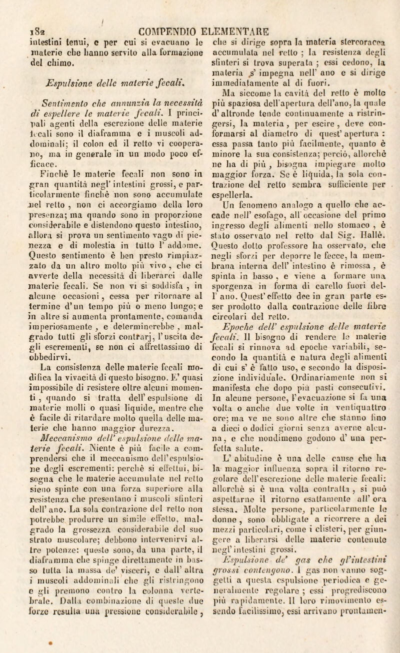 intestini tenui, e per cui si evacuano le materie che hanno sorvito alla formazione del chimo. Espulsione delle materie fecali. Sentimento che annunzia la, necessità di espellere le materie, fecali. I princi¬ pali agenti della escrezione delle materie Leali sono il diaframma e i muscoli ad¬ dominali; il colon ed il rotto vi coopera¬ no, ma in generale in un modo poco ef¬ ficace. Finché le materie fecali non sono in gran quantità negl’ intestini grossi, e par¬ ticolarmente finché non sono accumulate jiel retto , non ci accorgiamo della loro presenza; ma quando sono in proporzione considerabile e distendono questo intestino, allora si prova un sentimento vago di pie¬ nezza e di molestia in tutto 1’ addarne. Questo sentimento è ben presto rimpiaz¬ zato da un altro molto più vivo , che ci avverte della necessità di liberarci dalle materie fecali. Se non vi si soddisfa , in alcune occasioni, cessa per ritornare al termine d’un tempo più o meno lungo; e in altre si aumenta prontamente, comanda imperiosamente , e determinerebbe , mal¬ grado tutti gli sforzi contfnrj, l’uscita de¬ gli escrementi, se non ci affrettassimo di obbedirvi. La consistenza delle materie fecali mo¬ difica la vivacità di questo bisogno. E’ quasi impossibile di resistere oltre alcuni momen¬ ti , quando si tratta dell’espulsione di materie molli o quasi liquide, mentre che è facile di ritardare molto quella delle ma¬ terie che hanno maggior durezza. Meccanismo dell’ espulsione delle ma¬ terie fecali. Niente è più facile a com¬ prendersi che il meccanismo dell’espulsio¬ ne degli escrementi: perchè si elfcltui, bi¬ sogna che le materie accumulate nel rollo sieno spinte con una forza superiore alla resistenza che presentano i muscoli sfinteri dell’ano. La sola contrazione del retto non potrebbe produrre un simile elfelto, mal¬ grado la grossezza considerabile del suo strato muscolare; debbono intervenirvi al¬ tre potenze: queste sono, da una parte, il diaframma che spinge direttamente in bas¬ so tutta la mussa de’ visceri, c dall’ altra i muscoli addominali che gli ristringono c gli premono contro la colonna verte¬ brale. Dalla combinazione di queste due forzo resulta una pressione considerabile , che si dirigo sopra la materia stcrcorarea accumulala nel retto ; la resistenza degli sfinteri si trova superata ; essi cedono, la materia .s’ impegna nell’ ano e si dirige immediatamente al di fuori. Ma siccome la cavità del retto è molto più spaziosa dell'apertura dell’ano, la quale d’altronde tende continuamente a ristrin¬ gersi, la materia , per escire , deve con¬ formarsi al diametro di quest’apertura: essa passa tanto più facilmente, quanto è minore la sua consistenza; perciò, allorché ne ha di più , bisogna impiegare mollo maggior forza. Se è liquida, la sola con¬ trazione del retto sembra sufficiente per espellerla. Un fenomeno analogo a quello che ac¬ cade nell’esofago, all occasione del primo ingresso degli alimenti nello stomaco , è stato osservato nel retto dal Sig. Ilallè. Questo dotto professore ha osservato, che negli sforzi per deporre le fecce, la mem¬ brana interna dell’ intestino é rimossa, è spinta in basso , e viene a formare una sporgenza in forma di carello fuori dei- fi ano. Quest’effetto dee in gran parte es¬ ser prodotto dalla contrazione delle libre circolari del rotto. Epoche dell’ espulsione delle materie fecali. Il bisogno di rendere le materie fecali si rinnova ad epoche variabili, se¬ condo la quantità c natura degli alimenti di cui s’ è fatto uso, e secondo la disposi¬ zione individuale. Ordinariamente non si manifesta elio dopo più pasti consecutivi. In alcune persone, l’evacuazione si la una volta o anche due volte in ventiquattro ore; ma ve ne sono altre clic stanno lino a dieci o dodici giorni senza averne alcu¬ na, e clic noudimeno godono d’ una per¬ fetta salute. L’ abitudine è una delle cause che ha la maggior influenza sopra il ritorno re¬ golare dell’escrezione delle materie fecali: allorché si è una volta contralta , si può aspettarne il ritorno esattamente all’ ora stessa. Molte persone, particolarmente le donno , sono obbligale a ricorrere a dei mezzi particolari, come i clisteri, per giun¬ gere a liberarsi delle materie contenute negl’intestini grossi. Espulsione de’ gas che gVintcstini grossi contengono. 1 gas non vanno sog¬ getti a questa espulsione periodica e ge¬ neralmente regolare ; essi progrediscono più rapidamente. 11 loro riraoviinenlo es¬ sendo facilissimo, essi arrivano prontameu-