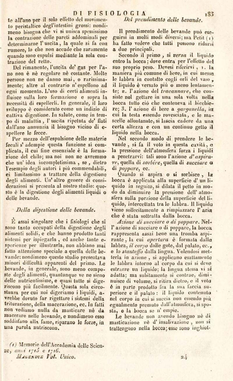 te all’ano per il solo efièlto del movi incu¬ to peristaltico degl’intestini grossi: nondi¬ meno bisogna che vi si unisca spessissimo la contrazione delle pareti addominali per determinarne l’uscita, la quale si fa con rumore, lo che non accade che raramente quando sono espulsi mediante la sola con¬ trazione del retto. Del rimanente, l’uscita de’ gas per l’a¬ no non è nè regolare nè costante. Molte persone non ne danno mai, o rarissiraa- roente; altre al contrario n’ espellono ad ogni momento. L’uso di certi alimenti in¬ fluisce sulla loro formazione e sopra la necessità di espellerli. In generale, il loro sviluppo è consideralo come un indizio di cattiva digestione. In salute, come in tem¬ po di malattia, l’uscita ripetuta de’ liuti dall’ano annunzia il bisogno vicino di e- spellere le fecce. Per mezzo dell’espulsione delle materie fecali s’ adempie questa funzione si com¬ plicata, il cui line essenziale è la forma¬ zione del chilo; ma noi non ne avremmo che un’ idea incompletissima , se , dietro l'esempio degli autori i più commendabili, ci limitassimo a trattare della digestione degli alimenti. Un'altro genere di consi¬ derazioni si presenta al nostro studio: que¬ sto è la digestione degli alimenti liquidi o delle bevande. Della digestione delle bevande. \ E assai singolare che i fisiologi che si sono tanto occupati della digestione degli alimenti solidi, e che hanno prodotto tanti sistemi per Spiegarla , cd anche tante e- sperienze per illustrarla, non abbiano mai fatto attenzione spedalo a quella delle be¬ vande: nondimeno questo studio presentava minori difficoltà apparenti del primo. Le bevande, in generale, sono meno compo¬ ste degli alimenti, quantunque ve ne sieno delle nutrientissime, e quasi tutte si dige¬ riscono più facilmente. Questa sola circo¬ stanza per cui noi digeriamo i liquidi, a- vrebbe dovuto far rigettare i sistemi della triturazione, della macerazione, ec. In falli non vediamo nulla da masticare nò da macerare nelle bevande, e nondimeuo osso soddisfano alla fame, riparano le forze, in una parola nutriscono. 0) Memorie dell’Accademia delle Scien¬ ze, ani,i ijtS e ijiG. IdjioEfunn f'itl. Unico, Del prcndi/iienlo delle bevande. Il prendiracnlo delle bevande può ese¬ guirsi in molti modi diversi; ma Petit (i) ha fatto vedere che tutti possono ridursi a due principali. Secondo il primo , si versa il liquido entro la bocca ; dove enlra per l’ellètto del suo proprio peso. Dcvesi riferirvi , ì. la maniera più comune di bere, in cui messe le labbra in contatto cogli orli del vaso , il liquido è versato più o meno leu lamen¬ to; e. l’azione del tracannare, clic con¬ siste noi getlarc in una sola volta nella bocca tubo ciò clic conteneva il bicchie¬ re; 3. P azione di bere a garganella, in cui la testa essendo rovesciata, e le ma¬ scelle allontanate, si lascia cadere da una certa altezza e con un continuo getto il liquido nella bocca. Nel secondo modo di prendere le be¬ vande , si fa il volo in questa cavità, a la pressione dell’atmosfèra forza i liquidi a penetrarvi: tali sono l’azione d’aspira¬ re, quella di sorbire, quella di succiare a di poppare, ec. Quando si aspira o si sorbisce , la bocca è applicata alla superficie d’ un li¬ quido in seguito, si dilata il petto in mo¬ do da diminuire la pressione dell’ atmo¬ sfera sulla porzione della superficie del li¬ quido, intercettata Ira le labbra. Illiquida viene sollecitamente a rimpiazzare 1’ aria che è siala sottratta dalla bocca. Azione di succiare o di poppare. Nel- 1’ azione di succiare o di poppare, la bocca rapprescnla assai bene una tromba aspi¬ rante , la cui apertura è formala dalle: labbra, il corpo dallo gote, dal palato, ec., e lo stantuffo dalla lingua. Volendosi met¬ terla in azione , si applicano esuUaracnlu le labbra intorno al corpo da cui si deve estrarre un liquido; la lingua stessa vi si adatta; ma subitamente si contrae, dimi¬ nuisce di volume, si ritira dietro, e il vola ò in parte prodotto fra la stia l'accia su¬ periore e il palalo : il liquido contenuta nel corpo in cui si succia non essendo più egualmente premuto dall’atmosfera, si spo¬ sta, o la bocca se u’ empie. Le bevande non avendo bisogno uè dii masticazione nè d’ insalivazione , non si trattengono nella bocca; esse sono inghiol- s>4
