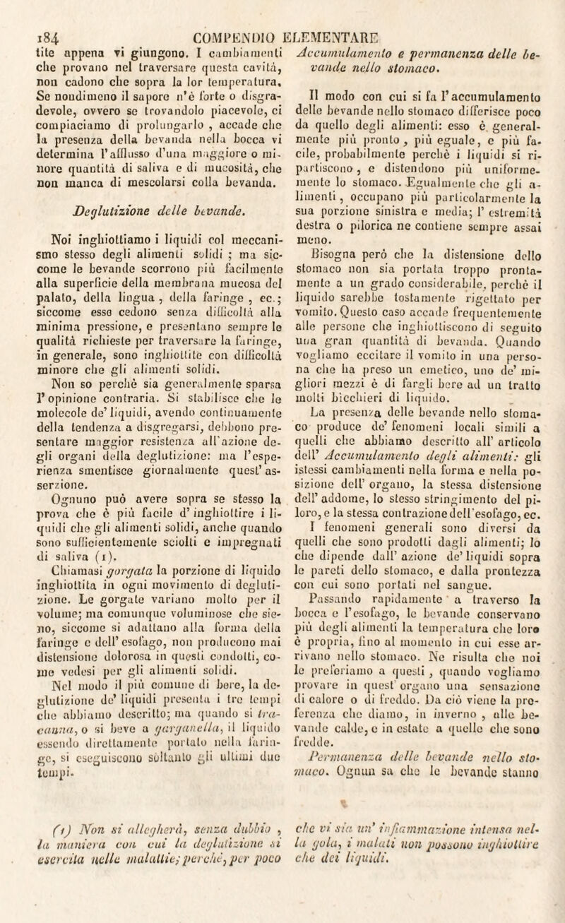 lite appena vi giungono. I cambiamenti die provano nel traversare questa cavità, non cadono che sopra la lor temperatura. Se nondimeno il sapore n’è Torte o disgra- dcvole, ovvero se trovandolo piacevole, ci compiaciamo di prolungarlo , accade die la presenza della bevanda nella bocca vi determina l’afflusso d’una maggiore o mi¬ nore quantità di saliva e di mucosità, che non manca di mescolarsi colla bevanda. Deglutizione delle bevande. Noi inghiottiamo i liquidi col meccani¬ smo stesso degli alimenti solidi ; ma sic¬ come le bevande scorrono più facilmente alla superficie della membrana mucosa del palato, della lingua, della faringe , ec.; siccome esso cedono senza difficoltà alla minima pressione, e presentano sempre Io qualità richieste per traversare la faringe, in generale, sono inghiottite con difficoltà minore che gli alimenti solidi. Non so perchè sia generalmente sparsa l’opinione contraria. Si stabilisce che le molecole de’liquidi, avendo continuamente della tendenza a disgregarsi, debbono pre¬ sentare maggior resistenza all'azione de¬ gli organi della deglutizione: ma l’espe¬ rienza smentisce giornalmente quest’as¬ serzione. Ognuno può avere sopra se stesso la prova elio è più facile d’inghiottire i li¬ quidi che gli alimenti solidi, anche quando sono sufficientemente sciolti c impregnati di saliva (i). Chiamasi gorgata la porzione di liquido inghiottita in ogni movimento di degluti¬ zione. Le gorgale variano molto per il volume; ma comunque voluminose che sie- 110, siccome si adattano alla forma della faringe c dell’esofago, non producono mai distensione dolorosa in questi condotti, co¬ me vedesi per gli alimenti solidi. Nel modo il più comune di bere, la de¬ glutizione de’ liquidi presenta i tre tempi che abbiamo descritto; ma quando si tra¬ canna, o si beve a garganella, il liquido essendo direttamente portalo nella larin¬ ge, si eseguiscono soltanto gli ultimi due tempi. (t) Non si allegherà, senza dubbio , la maniera con cui la deglutizione si esercita nelle malattie;perchè, per poco Accumulamento e permanenza delle be¬ vande nello stomaco. Il modo con cui si fa l’accumulamento delle bevande nello stomaco differisce poco da quello degli alimenti: esso è general¬ mente più pronto, più eguale, e più fa- cile, probabilmente perchè i liquidi si ri¬ partiscono, e distendono più uniforme- mente lo stomaco. Egualmente che gli a- limenti, occupano più particolarmente la sua porzione sinistra e media; 1’ estremità destra o pìlorica ne contiene sempre assai meno. Bisogna però che la distensione dello stomaco non sia portata troppo pronta¬ mente a un grado considerabile, perchè il liquido sarebbe tostamente rigettato per vomito. Questo caso accade frequentemente alle persone che inghiottiscono di seguito una gran quantità di bevanda. Quando vogliamo eccitare il vomito in una perso¬ na che ha preso un emetico, uno de’ mi¬ gliori mezzi è di fargli bere ad un tratto molti bicchieri di liquido. La presenza delle bevande nello stoma¬ co produce de’ fenomeni locali simili a quelli che abbiamo descritto all’ articolo dell’ Accumulamento degli alimenti: gli istcssi cambiamenti nella forma e nella po¬ sizione dell’ organo, la stessa distensione dell’addome, lo stesso stringimento del pi¬ loro, e la stessa contrazione dell'esofago, ec. I fenomeni generali sono diversi da quelli che sono prodotti dagli alimenti; lo che dipende dall’azione de’liquidi sopra le pareti dello stomaco, e dalla prontezza con cui sono portati nel sangue. Passando rapidamente a traverso la bocca e l’esofago, le bevande conservano più degli alimenti la temperatura che loro è propria, lino al momento in cui esse ar¬ rivano nello stomaco. Ne risulta che noi le preleviamo a questi, quando vogliamo provare in quest organo una sensazione ili calore o di freddo. Da ciò viene la pre¬ ferenza che diamo, in inverno , allo be¬ vande calde, e in estate a quello che sono fredde. Permanenza delle bevande nello sto• muco. Ognun sa che le bevande stanno clic vi sta un’ infiammazione intensa nel¬ la gola, i malati non possono inghiottire che dei liguidi.