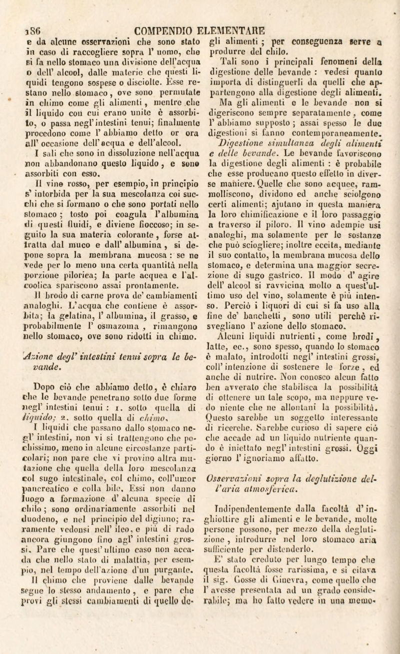 e da alcune osservazioni che sono stato in caso di raccogliere sopra 1’ uomo, che bì fa nello stomaco una divisione dell’acqua o dell’ alcool, dalle materie che questi li¬ quidi tengono sospese o disciolte. Esse re¬ stano nello stomaco , ove sono permutate in chimo come gli alimenti, mentre clic il liquido con cui erano unito è assorbi¬ to, o passa negl’intestini tenui; finalmente procedono come 1’ abbiamo dello or ora all’occasione dell’acqua e dell’alcool. I sali che sono in dissoluzione nell’acqua non abbandonano questo liquido , e sono assorbiti con esso. II vine rosso, per esempio, in principio s’ intorbida per la sua mescolanza coi suc¬ chi che si formano o che sono portati nello stomaco ; tosto poi coagula l’albumina «li questi fluidi, e diviene fioccoso; in se¬ guito la sua materia colorante, forse at¬ tratta dal muco e dall’ albumina , si de¬ pone sopra la membrana mucosa : se ne vede per lo meno una certa quantità nella porzione pilorica; la parte acquea c l'al- coolica spariscono assai prontamente. Il brodo di carne provu de’ cambiamenti analoghi. L’acqua che contiene è assor¬ bita; la gelatina, l’albumina, il grasso, e probabilmente 1’ osmazoma , rimangono uello stomaco, ove sono ridotti in chimo. Azione degl’ intestini leniti sopra le be¬ vande. Dopo ciò che abbiamo detlo, c chiaro che le bevande penetrano sotto due forme negl’ intestini tenui : i. sotto quella di liquido; a. sotto quella di chimo, I liquidi che passano dallo stomaco ne¬ gl’ intestini, non vi si trattengono che po¬ chissimo, meno in alcune circostanze parti¬ colari; non pare clic vi provino altra mu¬ tazione che quella della loro mescolanza col sugo intestinale, col chimo, coll’umor pancreatico e colla bile. Essi non danno luogo a formazione d’ alcuna specie di chilo; sono ordinariamente assorbiti nel duodeno, e nel principio del digiuno; ra¬ ramente vedonsi nell’ ileo, e più di rado ancora giungono lino agl’ intestini gros¬ si. Pure che quest’ultimo caso non acca¬ da che nello stalo di malattia, per esem¬ pio, nel tempo dell'aziono d'un purgante. II chimo clic proviene dalle bevande segue lo stesso andamento, e pare che provi gli stessi cambiamenti di quello de¬ gli alimenti ; per conseguenza serve a produrre del chilo. Tali sono i principali fenomeni della digestione delle bevande : vedesi quanto imporla di distinguerli da quelli che ap¬ partengono alla digestione degli alimenti. Ma gli alimenti o le bevande non si digeriscono sempre separatamente, come 1’ abbiamo supposto ; assai spesso le due digestioni si fanno contemporaneamente. Digestione simultanea degli alimenti e delle bevande. Le bevande favoriscono la digestione degli alimenti : c probabile che esse producano questo efTetto in diver¬ se maniere. Quelle che sono acquee, ram¬ molliscono, dividono ed anche sciolgono certi alimenti; ajutano in questa maniera la loro chimificazione e il loro passaggio a traverso il piloro. Il vino adempie usi analoghi, ma solamente per le sostanze che può sciogliere; inoltre eccita, mediante il suo contatto, la membrana mucosa dello stomaco, e determina una maggior secre¬ zione di sugo gastrico. Il modo d’ agire dell’ alcool si ravvicina molto a quest’ul¬ timo uso del vino, solamente c più inten¬ so. Perciò i liquori di cui si fa uso alla fine de’ banchetti, sono utili perchè ri¬ svegliano 1’ azione dello stomaco. Alcuni liquidi nutrienti, come brodi, latte, ec., sono spesso, quando lo stomaco è malato, introdotti negl’ intestini grossi, coll’intenzione di sostenere le forze, ed anche di nutrire. Non conosco alcun fallo ben avverato che stabilisca la possibilità di ottenere un tale scopo, ma neppure ve¬ do niente che ne allontani la possibilità. Questo sarebbe un soggetto interessante di ricerche. Sarebbe curioso di sapere ciò che accade ad un liquido nutriente quan¬ do è iniettato negl’intestini grossi, giorno Pignoriamo affatto. O O’ C* 1 Osservazioni sopra la deglutizione del¬ l’uria atmosferica. Indipendentemente dalla facoltà d’in¬ ghiottire gli alimenti e le bevande, molte persone possono, per mezzo della degluti¬ zione , introdurre nel loro stomaco aria sufficiente per distenderlo. E’ stato credulo per lungo lempo che questa facoltà fosse rarissima, c si citava il sig. (losse di fiiucvra, come quello elio P avesse presentata ad un grado conside¬ rabile; ma ho fallo vedere in una memo-