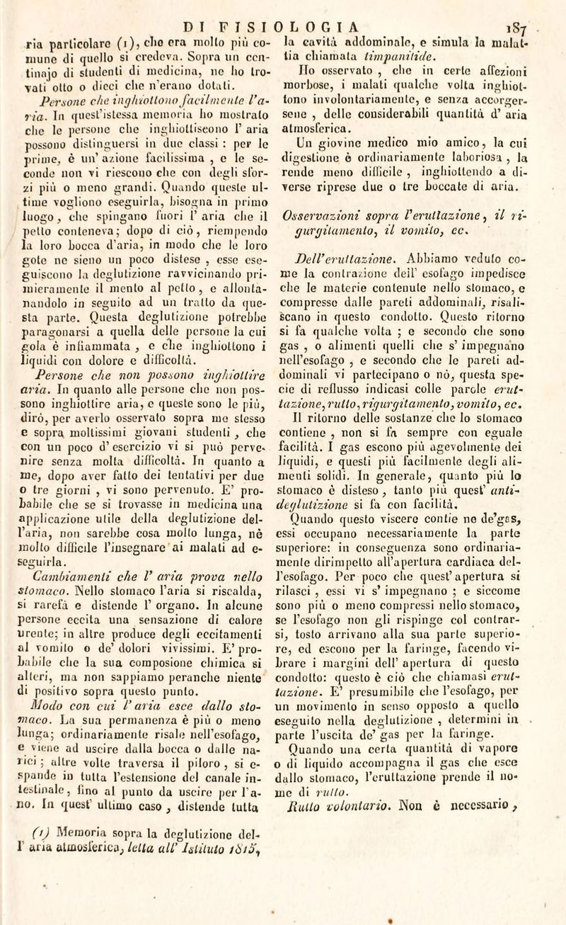 ria particolare (i), elio era mollo più co¬ mune di quello si credeva. Sopra un ccn- tinajo di studenti di medicina, nc ho tro¬ vati otto o dicci che n’erauo dotati. Persone che inghioitono facilmente l’a¬ ria. In quest’istessa memoria ho mostralo che le persone che inghiottiscono 1’ aria possono distinguersi in due classi : per le prime, è un’ azione facilissima , e le se¬ conde non vi riescono che con degli sfor¬ zi più o meno grandi. Quando queste ul¬ time vogliono eseguirla, bisogna in primo luogo, che spingano fuori 1’ aria die il petto conteneva; dopo di ciò, riempendo la loro bocca d’aria, in modo clic le loro goto ne sieno un poco distese , esse ese¬ guiscono la deglutizione ravvicinando pri¬ mieramente il mento al petto, e allonta¬ nandolo in seguito ad un tratto da que¬ sta parte. Questa deglutizione potrebbe paragonarsi a quella delle persone la cui gola è infiammata , e die inghiottono i liquidi con dolore e difficoltà. Persone che non possono inghiottire aria. In quanto alle persone clic non pos¬ sono inghiottire aria, c queste sono le più, dirò, per averlo osservato sopra me stesso e sopra moltissimi giovani studenti , che con un poco d’esercizio vi si può perve¬ nire senza molta difficoltà. In quanto a me, dopo aver fatto dei tentativi per due o tre giorni , vi sono pervenuto. E’ pro¬ babile che se si trovasse in medicina una applicazione utile della deglutizione del¬ l’aria, non sarebbe cosa molto lunga, nè molto difficile l’insegnare ai malati ad e- seguirla. Cambiamenti che l’ aria prova nello stomaco. Nello stomaco l’aria si riscalda, si rarefa e distende 1’ organo. In alcune persone eccita una sensazione di calore urente; in altre produce degli eccitamenti al vomito o de’ dolori vivissimi. E’ pro¬ babile che la sua composione chimica si alteri, ma non sappiamo peranche niente di positivo sopra questo punto. Modo con cui l’aria esce dallo sto¬ maco. La sua permanenza è più o meno lunga; ordinariamente risale nell’esofago, e viene ad uscire dalla bocca o dalle na¬ rici ; altre volle traversa il piloro , si c- spande in tutta l’estensione del canale in¬ testinale, lino al punto da uscire per l’a¬ no. In quest ultimo caso , distende tutta (ij Memoria sopra la deglutizione dcl- I aria atmosferica, Iella all’ hlilulo /Òiò\ la cavità addominale, e simula la malat¬ tia chiamata timpanitidc. Ilo osservato , clic in certo affezioni morbose, i malati qualche volta inghiol- tono involontariamente, e senza accorger¬ sene , delle considerabili quantità d’ aria atmosferica. Un giovine medico mio amico, la cui digestione è ordinariamente laboriosa , la rende meno difficile , inghiottendo a di¬ verse riprese due 0 tre boccate di aria. Osservazioni sopra l'eruttazione, il li- gurgilamenlo, il vomito, cc. Dell’eruttazione. Abbiamo veduto co¬ me la contrazione deil’ esofago impedisce che le materie contenute nello stomaco, e compresso dalle pareti addominali, risuli- scano in questo condotto. Questo ritorno si fa qualche volta ; e secondo elio sono gas , o alimenti quelli che s’impegnano nell’esofago , c secondo clic le pareti ad¬ dominali vi partecipano o nò, questa spe¬ cie di reflusso indicasi colle parole erut¬ tazione., rutto, rigurgitamelo, vomito, ec. Il ritorno delle sostanze clic lo stomaco contiene , non si fa sempre con eguale facilità. I gas escono più agevolmente dei liquidi, e questi più facilmente degli ali¬ menti solidi. In generale, quanto più Io stomaco è disteso, tanto più quest’ unti- deglutizione si fa con facilità. Quando questo viscere contie no de’gas, essi occupano necessariamente la parte superiore: in conseguenza sono ordinaria¬ mente dirimpetto all’apertura cardiaca del¬ l’esofago. Per poco clic quest’apertura si rilasci , essi vi s’ impegnano ; e siccome sono più o meno compressi nello stomaco, se l’esofago non gli rispinge col contrar¬ si, tosto arrivano alla sua parto superio¬ re, cd escono per la faringe, facendo vi¬ brare i margini dell’ apertura di questo condotto: questo è ciò clic chiamasi erut¬ tazione. E’ presumibile clic l’esofago, per un movimento in senso opposto a quello eseguito nella deglutizione , determini in parte l’uscita de’ gas per la laringe. Quando una certa quantità di vaporo o ili liquido accompagna il gas che esce dallo stomaco, l’eruttazione prende il no¬ me di rutto. Rullo volontario. Non è necessario,