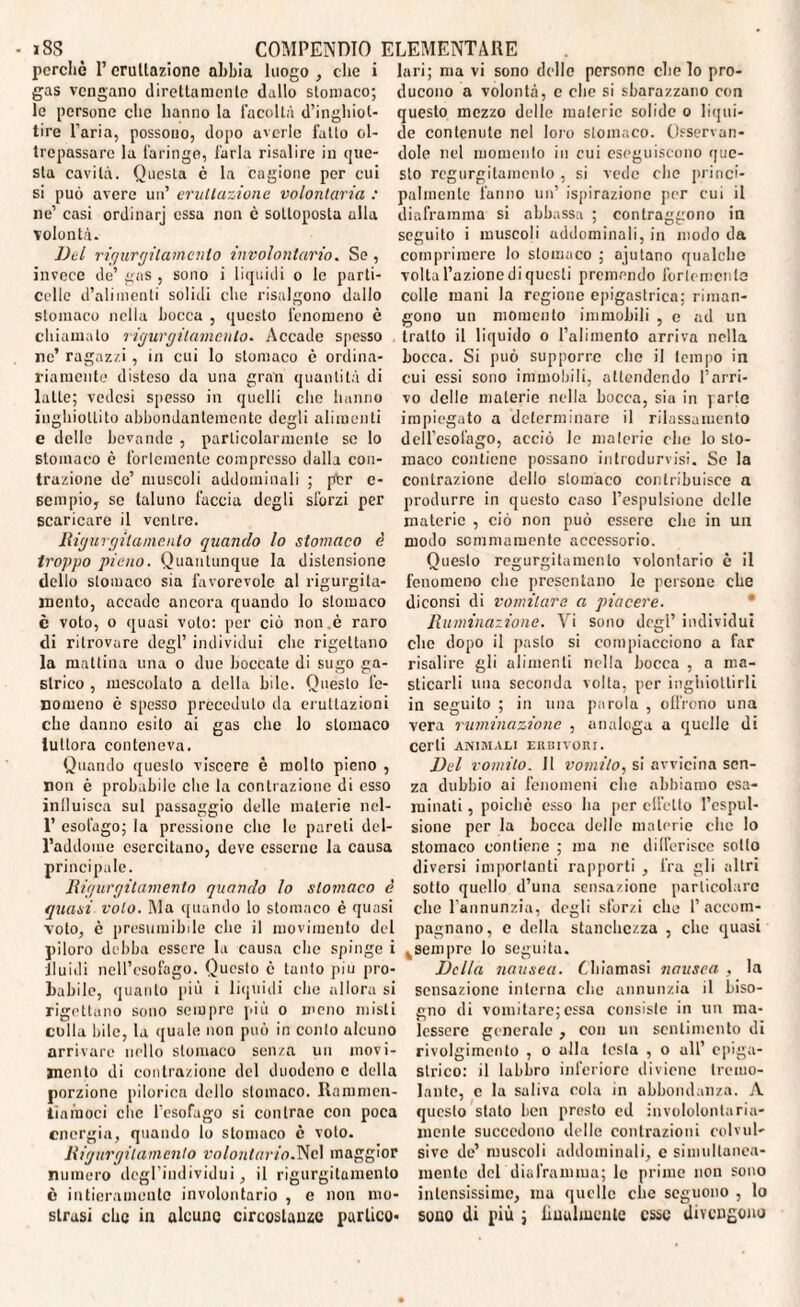 perchè 1’ eruttazione abbia luogo , che i gas vengano direttamente dallo stomaco; le persone che hanno la facoltà d’inghiot¬ tire l’aria, possono, dopo averle fatto ol¬ trepassare la faringe, farla risalire in que¬ sta cavità. Questa c la cagione per cui si può avere un’ eruttazione volontaria : ne’ casi ordinarj essa non è sottoposta alla volontà. Del rigurgitamento involontario. Se , invece de’ gas , sono i liquidi o le parti- colle d’alimenti solidi che risalgono dallo stomaco nella bocca , questo fenomeno è chiamato rigurgilamcnlo. Accade spesso nc’ ragazzi, in cui lo stomaco è ordina¬ riamente disteso da una gran quantità di latte; vedesi spesso in quelli che hanno inghiottito abbondantemente degli alimenti e delle bevande , particolarmente se lo stomaco è fortemente compresso dalla con¬ trazione de’ muscoli addominali ; ptr e- sempio, se taluno faccia degli sforzi per scaricare il ventre. Rigurgilamcnlo quando lo stomaco è troppo pieno. Quantunque la distensione dello stomaco sia favorevole al rigurgita- mento, accade ancora quando lo stomaco è voto, o quasi voto: per ciò non .è raro di ritrovare degl’ individui che rigettano la mattina una o due boccate di sugo ga¬ strico , mescolato a della bile. Questo fe¬ nomeno è spesso preceduto da eruttazioni che danno esito ai gas che lo stomaco lullora conteneva. Quando questo viscere è molto pieno , non è probabile che la contrazione di esso influisca sul passaggio delle materie nel- 1’ esofago; la pressione che le pareti del¬ l’addome esercitano, deve esserne la causa principale. Rigurgitamento quando lo stomaco è quasi volo. Ma quando lo stomaco è quasi voto, è presumibile che il movimento del piloro debba essere la causa che spinge i fluidi nell’esofago. Questo è tanto piu pro¬ babile, quanto più i liquidi che allora si rigettano sono sempre più o meno misti colla bile, la quale non può in conto alcuno arrivare nello stomaco senza un movi¬ mento di contrazione del duodeno e della porzione pilorica dello stomaco. Rammen¬ tiamoci clic l’esofago si contrae con poca energia, quando lo stomaco è voto. Rigurgilamcnlo volontario.Nel maggior numero degl’individui, il rigurgitamento è intieramente involontario , e non mo¬ strasi clic in alcune circostanze partico¬ lari; ma vi sono delle persone che lo pro¬ ducono a volontà, e che si sbarazzano con questo mezzo delle materie solide o liqui¬ de contenute nel loro stomaco. Osservan¬ dole nel momento in cui eseguiscono que¬ sto regurgitamenlo , si vede che princi¬ palmente fanno un’ ispirazione per cui il diaframma si abbassa ; contraggono in seguito i muscoli addominali, in modo da comprimere lo stomaco ; ajutano qualche volta l’azione di questi premendo fortemente colle inani la regione epigastrica; riman¬ gono un momento immobili , e ad un tratto il liquido o l’alimento arriva nella bocca. Si può supporre che il tempo in cui essi sono immobili, attendendo l’arri¬ vo delle materie nella bocca, sia in parte impiegato a determinare il rilassamento dell’esofago, acciò le materie che lo sto¬ maco contiene possano introdurvisi. Se la contrazione dello stomaco contribuisce a produrre in questo caso l’espulsione delle materie , ciò non può essere che in un modo sommamente accessorio. Questo regurgitamenlo volontario è il fenomeno che presentano le persone che diconsi di vomitare a piacere. Ruminazione. Vi sono degl’ individui che dopo il pasto si compiacciono a far risalire gli alimenti nella bocca , a ma¬ sticarli una seconda volta, per inghiottirli in seguito ; in una parola , olirono una vera ruminazione , analoga a quelle di Certi ANIMALI ERBIVORI. Del vomito. 11 vomito, si avvicina sen¬ za dubbio ai fenomeni che abbiamo esa¬ minati , poiché esso ha per effetto l’espul¬ sione per la bocca delle materie che lo stomaco contiene ; ma nc differisce sotto diversi importanti rapporti , fra gli altri sotto quello d’una sensazione particolare che l'annunzia, degli sforzi che l’accom¬ pagnano, e della stanchezza , clic quasi sempre lo seguita. Della nausea. Chiamasi nausea , la sensazione interna che annunzia il biso¬ gno di vomitare;essa consiste in un ma¬ lessere generale , con un sentimento di rivolgimento , o alla lesta , o all’ epiga¬ strico: il labbro inferiore diviene tremo¬ lante, e la saliva cola in abbondanza. A questo stato ben presto ed invololonlaria- mente succedono delle contrazioni colvul- sive de’ muscoli addominali, c simultanea¬ mente del diaframma; le prime non sono intensissime, ma quelle clic seguono , lo sono di più ; lilialmente esse divengono