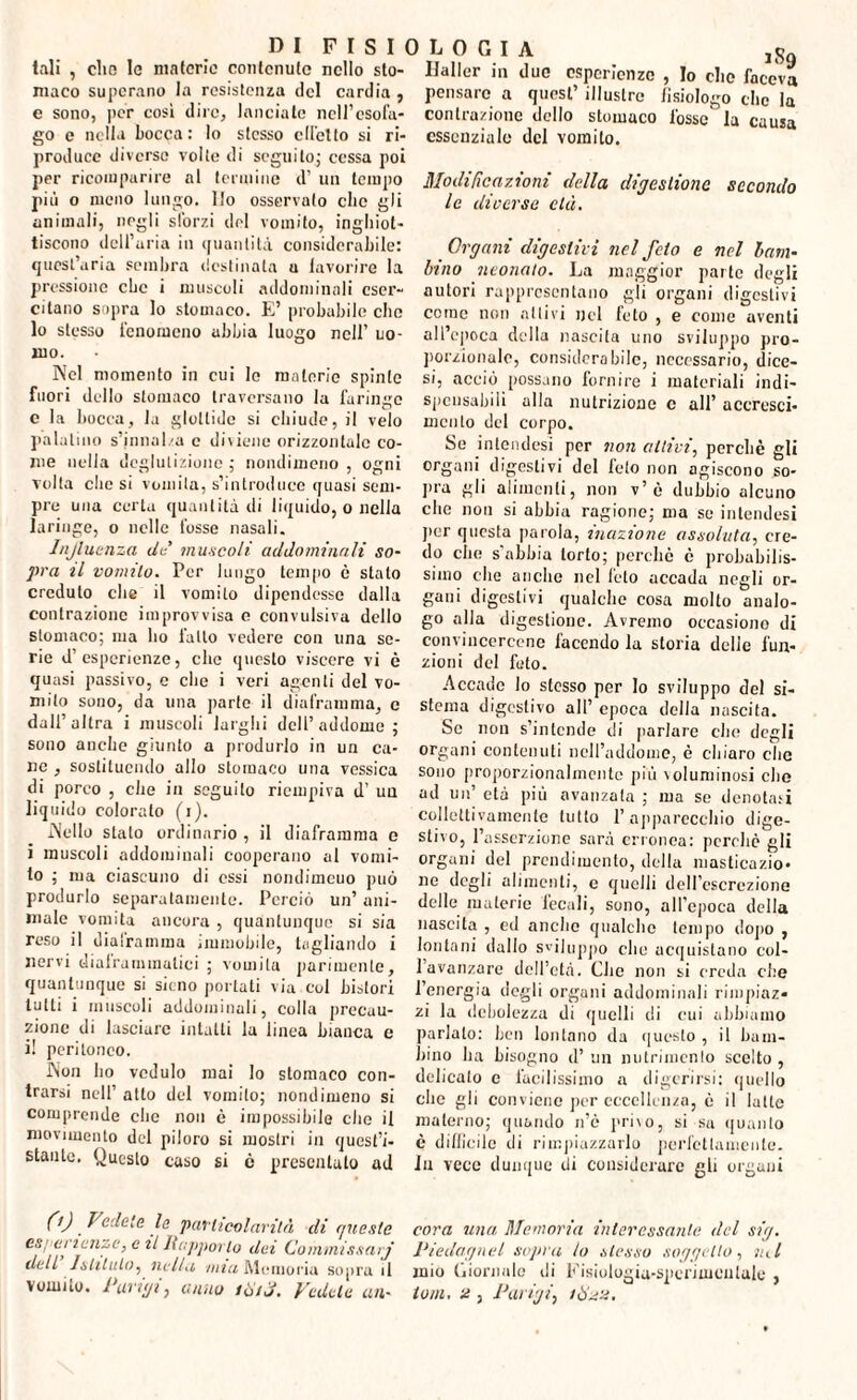 DI F I S I 0 tali , clic lo materie contenuto nello sto¬ maco superano la resistenza del cardia , e sono, per così dire, lanciate ncll’csofa- go e nella bocca: lo stesso cll'ctto si ri¬ produce diverse volte di seguilo; cessa poi per ricomparire al termine d’ un tempo più o meno lungo. Ilo osservato clic gli animali, negli sforzi del vomito, inghiot¬ tiscono dell'uria in quantità considerabile: quest’aria sembra destinata a favorire la pressione che i muscoli addominali eser¬ citano sopra lo stomaco. E’ probabile che lo stesso fenomeno abbia luogo nell’ uo¬ mo. Nel momento in cui lo materie spinte fuori dello stomaco traversano la faringe e la bocca, la glottide si chiude, il velo palatino s’imial/a c diviene orizzontale co¬ me nella deglutizione ; nondimeno , ogni volta clic si vomita, s’introduce quasi sem¬ pre una certa quantità di liquido, o nella laringe, o nelle fosse nasali. Injluenza de' muscoli addominali so¬ pra il vomito. Per lungo tempo c stato creduto che il vomito dipendesse dalla contrazione improvvisa e convulsiva dello stomaco; ma ho fallo vedere con una se¬ rie d esperienze, clic questo viscere vi è quasi passivo, e che i veri agenti del vo¬ mito sono, da lina parte il diaframma, c dall’altra i muscoli larghi dell’addome; sono anche giunto a produrlo in un ca¬ ne , sostituendo allo stomaco una vessica di porco , che in seguito riempiva d’ un liquido colorato (i). Aello stato ordinario , il diaframma e i muscoli addominali cooperano al vomi¬ to ; ma ciascuno di essi nondimcuo può produrlo separatamente. Perciò un’ ani¬ male vomita ancora , quantunque si sia reso il diairamma immobile, tagliando i nervi diaframmatici ; vomita parimente, quantunque si sicno portati via col bistori lutti i muscoli addominali, colla precau¬ zione di lasciare intatti la linea bianca e i! peritoneo. INon ho vcdulo mai lo stomaco con¬ trarsi nell’ atto del vomito; nondimeno si comprende clic non è impossibile elio il movimento del piloro si mostri in quest’i¬ stante. Questo caso si ò presentalo ad LOGIA jjfo Ifaller in duo esperienze , Io clic faceva pensare a quest’ illustre lisiologo clic la contrazione dello stomaco fosso la causa essenziale del vomito. Modificazioni della digestione secondo le diverse età. Organi digestivi nel feto e nel bam¬ bino neonato. La maggior parte degli autori rappresentano gli organi digestivi coinè non aitivi nel feto , e come aventi all’epoca della nascita uno sviluppo pro¬ porzionale, considerabile, necessario, dice¬ si, acciò possano fornire i materiali indi¬ spensabili alla nutrizione c all’ accresci¬ mento del corpo. Se intendesi per non aitivi, perchè gli organi digestivi del feto non agiscono so- pra gli alimenti, non v’è dubbio alcuno che non si abbia ragione; ma se intendesi per questa parola, inazione assoluta, cre¬ do che s'abbia torto; perchè è probabilis¬ simo die anello nel lòto accada negli or¬ gani digestivi qualche cosa molto analo¬ go alla digestione. Avremo occasiono di convincercene facendo la storia delle fun¬ zioni del feto. Accade lo stesso per Io sviluppo del si¬ stema digestivo all’ epoca della nascita. Se non s’intende di parlare clic degli organi contenuti nell’addome, è chiaro clic sono proporzionalmente più voluminosi che ad un’ età più avanzata ; ma se denotati collettivamente tutto l’apparecchio dige¬ stivo, l’asserzione sarà erronea: perche gli organi del prendi men to, della masticazio¬ ne degli alimenti, e quelli dell’escrezione delle materie fecali, sono, all’epoca della nascita , ed anche qualche tempo dopo , lontani dallo sviluppo die acquistano col- 1 avanzare dell’età. Che non si creda che l’energia degli organi addominali rimpiaz* zi la debolezza di quelli di cui abbiamo parlalo: ben lontano da questo , il bam¬ bino ha bisogno d’ un nutrimento scelto , delicato e facilissimo a digerirsi: quello clic gli conviene per eccellenza, è il latte materno; quando n’è privo, si sa quanto è difficile di rimpiazzarlo perfettamente, fu vece dunque di considerare gli organi 0) Vederle particolarità di queste cova una Memoria interessante del sig. ! erienze, al Rapporto dei Commissarj Piedagnel sopra lo stesso soggetto , ini Il Istituto, nella mia Memoria sopra il mio Giornale di Fisiologia-sperimentale, CS dell vomito. Parigi, anno iìùtj. Vedete un- toni, 2, Parigi, ito