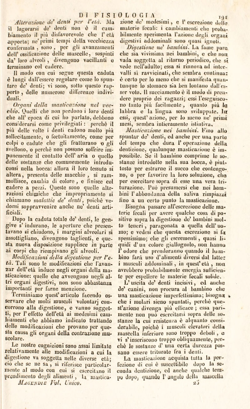 Alterazione de’ denti per l’età. Ma il logorarsi de’ denti non è il cam¬ biamento il piò disfavorevole clic I’ età apporta; ne’primi tempi della vecchiezza confermala , sono, per gli avanzamenti doli’ossificazione delle mascelle, sospinti da’ loro alveoli , divengono vacillanti o terminano col cadere. Il modo con cui segue questa caduta è lungi dall’essere regolare come lo spun¬ tare de’ denti; vi sono, sotto questo rap¬ porto , delle numerose differenze indivi¬ duali. Organi della masticazione nel vec¬ chio. Quelli che non perdono i loro denti che all’ epoca di cui ho parlalo, debbono considerarsi come privilegiati : perchè il più delle volle i denti cadono molto più sollecitamente, o fortuitamente, come per colpi o cadute che gli fratturano o gli svellono, o perchè non possono soffrire im¬ punemente il contatto dell’ aria o quello delle sostanze che comunemente introdu- consi nella bocca: allora il loro tessuto si altera, presenta delle macchie , si ram¬ mollisce, cambia di colore , e finisce col cadere a pezzi. Queste sono quelle alte¬ razioni chimiche che impropriamente si chiamano malattie de’ denti, poiché ve- donsi soppravvenirc anche ne’ denti arti¬ ficiali. Dopo la caduta totale de’ denti, le gen¬ give s’indurano, le aperture che presen¬ tavano si chiudono, i margini alveolari si assottigliano, divengono taglienti, e que¬ sta nuova disposizione supplisce in parte ai corpi che riempivano gli ulvooli. Modificazioni della digestione per l'e¬ tà. Tali sono le modificazioni clic l’avan¬ zar dell’età induce negli organi della ma¬ sticazione: quelle che avvengono negli al¬ tri organi digestivi, non sono abbastanza importanti per farne menzione. Terminiamo quest’articolo facendo os¬ servare che molli muscoli volontarj con¬ corrono alla digestione, e vanno sogget¬ ti, per l’effetto dell’età ai medesimi cam¬ biamenti che abbiamo indicato trattando delle modificazioni che provano per que¬ sta causa gli organi della contrazione mu¬ scolare. Le nostre cognizioni sono assai limitate relativamente alle modificazioni a cui la digestione va soggetta nelle diverse età; ciò che se uc sa , si riferisce particolar¬ mente al modo con cui si esercitano il prondimcnto degli alimenti, la mastica- Ma cu e; uic Voi, Unico. zione do’ medesimi, c l’ escrezione delle materie fecali: i cambiamenti che proba¬ bilmente sperimenta l’aziono degli orgaui digestivi addominali sono quasi ignoti. Digestione ne’ bambini. La fame puro che sia vivissima nei bambini, c che non vada soggetta al ritorno periodico, che si vede nell’adulto; essa si rinnova ad inter¬ valli sì ravvicinati, che sembra continua: è certo per lo meno che si manifesta quan¬ tunque lo stomaco sia ben lontano dall es¬ ser volo. 11 succiamento è il modo di pren¬ dere proprio dei ragazzi; ossi Eseguisco¬ no tanto più facilmente, quanto più le labbra e la lingua sono sviluppate. Iir essi, quest’ azione, per Io meno no’ primi mesi, sembra intieramente istintiva. Masticazione nei bambini. Fino allo spuntar de’ denti, ed anche per una parte del tempo che dura l’operazione della dentizione, qualunque masticazione è im¬ possibile. Se il bambino comprime le so-, stanze introdotte nella sua bocca, è piut¬ tosto per estranio il succo che contengo¬ no, o per favorire la loro soluzione, che per csercitai'c sopra di esse una vera tri¬ turazione. Può presumersi che noi bam¬ bini P abbondanza della saliva rimpiazzi lino a un certo punto la masticazione. Bisogna passare all’escrezione delle ma¬ terie fecali per avere qualche cosa di po¬ sitivo sopra la digestione de’ bambini mol¬ to teneri , paragonata a quella dell’ uo¬ mo; e vedesi che questa escrezione si fi* spessissimo; che gli escrementi, quasi li¬ quidi d’ un colore giallognolo, non hanno 1’ odore che prenderanno quando il bam¬ bino farà uso d’alimenti diversi dal latte: i muscoli addominali, in quest’età, non avrebbero probabilmente energia sufficien¬ te per espellere le materie fecali solide. L’uscita de’ denti incisivi, ed anche de’ canini, non procura al bambino che una masticazione imperfettissima; bisogna » che i molari sicno spuntati, perchè que¬ st’azione divenga più efficace ; essa pari¬ mente non può esercitarsi sopra delle so¬ stanze la cui resistenza è alquanto consi¬ derabile, poiché i muscoli elevatori della mascella inferiore sono troppo deboli, a vi s’inseriscono troppo obliquamente, per¬ chè le sostanze d’ una certa durezza pos¬ sano essere triturate Ira i denti. La masticazione acquista tutta la per¬ fezione di cui è suscettibile dopo la se¬ conda dentizione, cd anche qualche lera- pu dopo, quando 1’ angolo della mascella 20