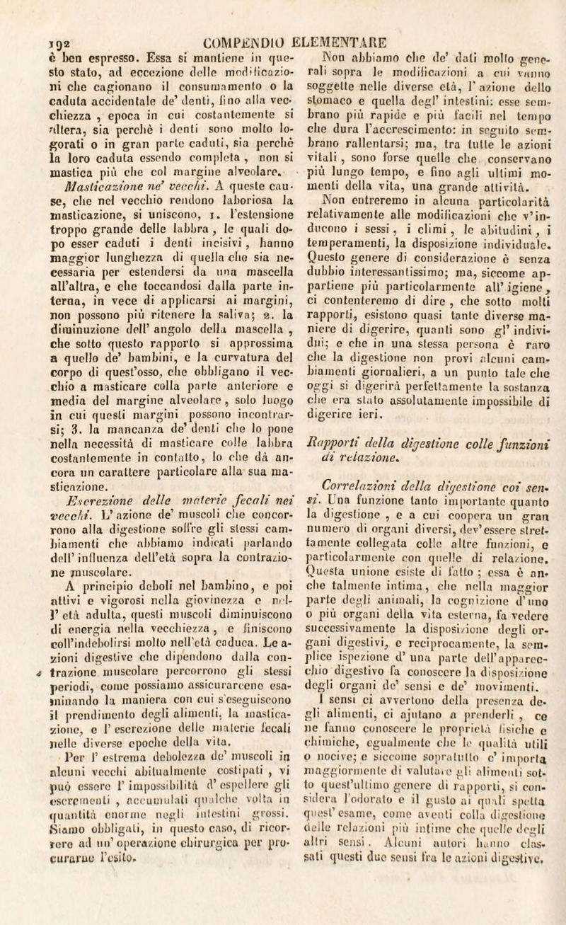 IQ2 c ben espresso. Essa si mantiene in que¬ sto stalo, ail eccezione delle modificazio¬ ni che cagionano il consumnmento o la caduta accidentale de’ denti, lino alla vec¬ chiezza , epoca in cui costantemente si altera, sia perchè i denti sono molto lo¬ gorati o in gran parte caduti, sia perchè la loro caduta essendo completa , non si mastica più che col margine alveolare. Masticazione ne’ vecchi. A questo cau¬ se, che nel vecchio rendono laboriosa la masticazione, si uniscono, i. l’estensione troppo grande delle labbra, le quali do¬ po esser caduti i denti incisivi , hanno maggior lunghezza di quella che sia ne¬ cessaria per estendersi da una mascella all’altra, e che toccandosi dalla parte in¬ terna, in vece di applicarsi ai margini, non possono più ritenere la saliva; 2. la diminuzione dell’ angolo della mascella , che sotto questo rapporto si approssima a quello de’ bambini, e la curvatura del corpo di quest’osso, che obbligano il vec¬ chio a masticare colla parte anteriore e media del margine alveolare, solo luogo in cui questi margini possono incontrar¬ si; 3. la mancanza de’ denti che lo pone nella necessità di masticare colle labbra costantemente in contatto, lo che dà an¬ cora un carattere particolare alla sua ma¬ sticazione. Escrezione delle materie fecali nei vecchi. L’azione de’ muscoli che concor¬ rono alla digestione soffre gli stessi cam¬ biamenti che abbiamo indicati parlando dell’ influenza dell’età sopra la contrazio¬ ne muscolare. A principio deboli nel bambino, e poi attivi e vigorosi nella giovinezza e rid¬ i’ età adulta, questi muscoli diminuiscono di energia nella vecchiezza , c Uniscono coll’indebolirsi molto nell’età caduca. Le a- zioni digestive che dipendono dalla con¬ trazione muscolare percorrono gli stessi periodi, come possiamo assicurarcene esa¬ minando la maniera con cui s'eseguiscono il prendimento degli alimenti, la mastica¬ zione, c 1’ escrezione delle materie locali nelle diverse epoche della vita. l’or I’ estrema debolezza de’ muscoli in nlcuni vecchi abitualmente costipati , vi può essere l’impossibilità d’espellere gli escrementi , accumulali qualche volta in quantità enorme negli intestini glossi, fàìamo obbligali, in questo caso, di ricor¬ rere ad un’operazione chirurgica per pro¬ curarne l’esito. Non abbiamo che de’ dati mollo gene¬ rali sopra le modificazioni a cui vanno soggette nelle diverso età, 1’ azione dello stomaco e quella degl’ intestini: esse sem¬ brano più rapide e più facili nel tempo che dura l’accrescimento: in seguito sem¬ brano rallentarsi; ma, tra tutte le azioni vitali , sono torse quelle che conservano più lungo tempo, e fino agli ultimi mo¬ menti della vita, una grande attività. Non entreremo in alcuna particolarità relativamente alle modificazioni che v’in¬ ducono i sessi, i climi, le abitudini, i temperamenti, la disposizione individuale. Questo genere di considerazione è senza dubbio interessantissimo; ma, siccome ap¬ partiene più particolarmente all’igiene, ci contenteremo di dire , che sotto molti rapporti, esistono quasi tante diverse ma¬ niere di digerire, quanti sono gl’ indivi¬ dui; e che in una stessa persona è raro che la digestione non provi alcuni cam¬ biamenti giornalieri, a un punto tale che oggi si digerirà perfettamente la sostanza che era stato assolutamente impossibile di digerire ieri. Rapporti della digestione colle funzioni di relazione. Correlazioni della digestione coi sen¬ si. Lna funzione lanlo importante quanto la digestione , e a cui coopera un gran numero ili organi diversi, dev’essere stret¬ tamente collegata colle altre funzioni, e particolarmente con quelle di relazione. Questa unione esiste di fatto ; essa è an¬ che talmente intima, che nella maggior parie degli animali, la cognizione d’uno o più organi della vita esterna, fa vedere successivamente la disposi/ione degli or¬ gani digestivi, c reciprocamente, la soni- plico ispezione d’ una parie dell’apparec¬ chio digestivo la conoscere la disposizione degli organi de’ sensi e de’ movimenti. 1 sensi ci avvertono della presenza de¬ gli alimenti, ci ajutano a prenderli , ce ne fanno conoscere le proprietà tisiche c chimiche, egualmente che le qualità utili o nocive; e siccome sopralullo c’ importa maggiormente di valutale gli alimenti sot¬ to quest’ultimo genere di rapporti, si con¬ sidera l’odoralo e il gusto ai quali spetta quest esame, conio aventi colla digestione tìeile relazioni più intime clic quelle dogli altri sensi. Alcuni autori hanno clas¬ sati questi due sensi fra le azioni digestive.