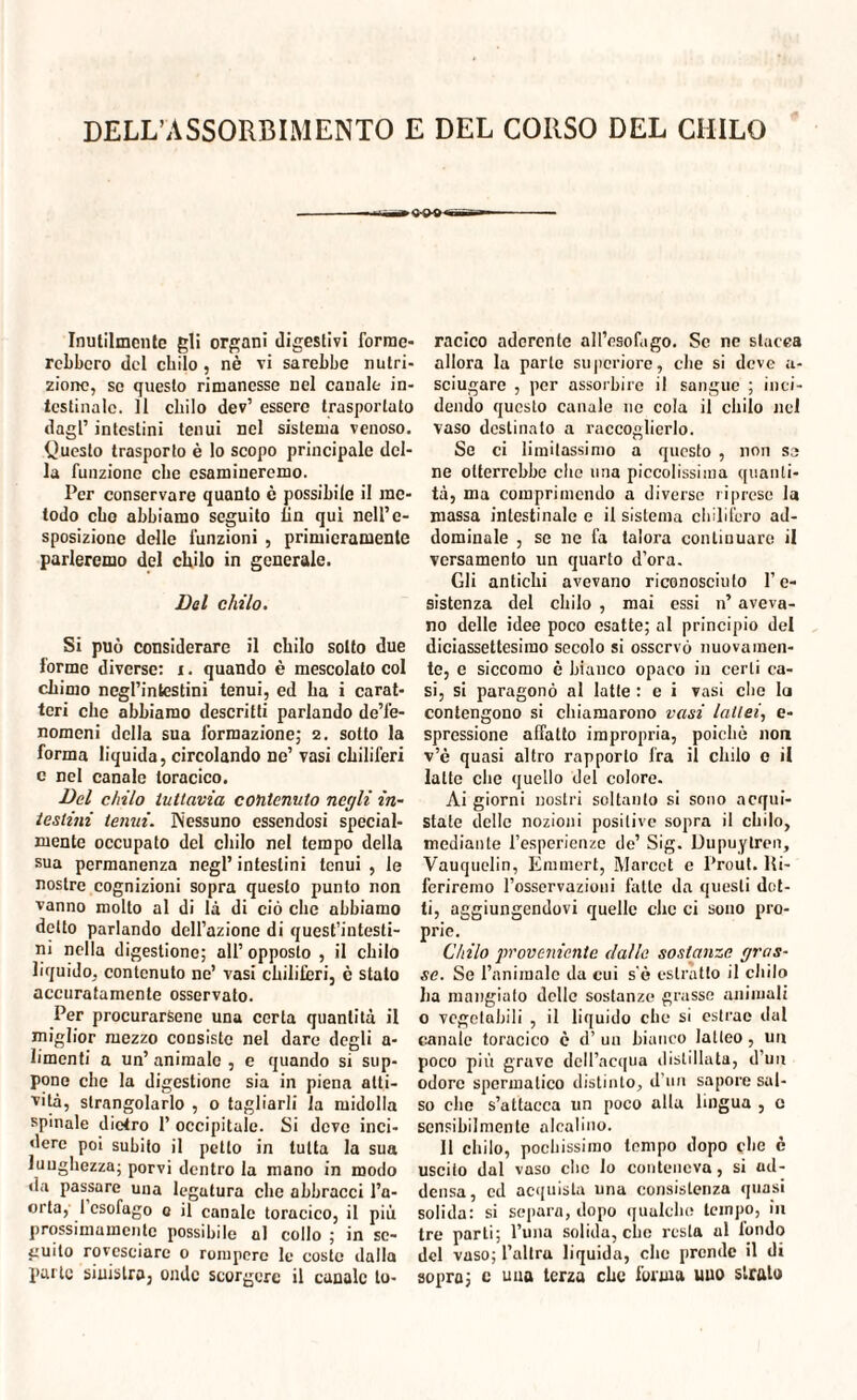 Inutilmente gli organi digestivi forme¬ rebbero del chilo, nè vi sarebbe nutri¬ zione, se questo rimanesse nel canale in¬ testinale. Il chilo dev’ essere trasportato dagl’ intestini tenui nel sistema venoso. Questo trasporto è lo scopo principale del¬ la funzione che esamineremo. Per conservare quanto è possibile il me¬ todo ebo abbiamo seguito fin qui nell’e¬ sposizione delle funzioni , primieramente parleremo del chilo in generale. Del chilo. Si può considerare il chilo sotto due forme diverse: i. quando è mescolato col chimo negl’intestini tenui, ed ha i carat¬ teri che abbiamo descritti parlando de’fe- nomeni della sua formazione; 2. sotto la forma liquida, circolando ne’ vasi chiliferi c nel canale toracico. Del chilo tuttavia contenuto negli in¬ testini tenui. IVessuno essendosi special- mente occupato del chilo nel tempo della sua permanenza negl’ intestini tenui , le nostre cognizioni sopra questo punto non vanno molto al di là di ciò che abbiamo detto parlando dell’azione di quest’intesti- ni nella digestione; all’ opposto , il chilo liquido, contenuto ne’ vasi chiliferi, è stalo accuratamente osservato. Per procurarsene una certa quantità il miglior mezzo consiste nel dare degli a- limenti a un’ animale , e quando si sup¬ pone che la digestione sia in piena atti¬ vità, strangolarlo , o tagliarli la midolla spinale diciro 1’ occipitale. Si dove inci¬ dere poi subito il petto in tutta la sua lunghezza; porvi dentro la mano in modo da passare una legutura clic abbracci l’a¬ orta, 1 esofago 0 il canale toracico, il più prossimamente possibile al collo ; in se¬ guito rovesciare o rompere le coste dalla parte sinistra, onde scorgere il canale to¬ racico aderente all’esofago. Se ne stacca allora la parte supcriore, che si deve a- sciugare , per assorbire il sangue ; inci¬ dendo questo canale no cola il chilo nel vaso destinalo a raccoglierlo. Se ci limitassimo a questo , non sa ne otterrebbe che una piccolissima quanti¬ tà, ma comprimendo a diverse riprese la massa intestinale e il sistema chilifero ad¬ dominale , se ne fa talora continuare il versamento un quarto d’ora. Gli antichi avevano riconosciuto re¬ sistenza del chilo , mai essi n’ aveva¬ no delle idee poco esatte; al principio del diciassettesimo secolo si osservò nuovamen¬ te, e siccomo è bianco opaco in certi ca¬ si, si paragonò al latte : e i vasi che la contengono si chiamarono vasi lattei, e- spressione affatto impropria, poiché non v’è quasi altro rapporto fra il chilo 0 il latte che quello del colore. Ai giorni nostri soltanto si sono acqui¬ state delle nozioni positive sopra il chilo, mediante l’esperienze de’ Sig. Dupuylren, Vauquelin, Emmert, Marcct e Prout. lli- fcriremo l’osservazioui fatte da questi dot¬ ti, aggiungendovi quelle che ci sono pro¬ prie. Chilo proveniente dalle sostanze gras¬ se. Se l’animale da cui s'è estratto il chilo ha mangiato delle sostanze grasse animali o vegetabili , il liquido che si estrae dal canale toracico è d’ un bianco latteo, un poco più grave dell’acqua distillata, d’uu odore spermatico distinto, d’un sapore sal¬ so die s’attacca un poco alla lingua , c sensibilmente alcalino. 11 chilo, pochissimo tempo dopo che è uscito dal vaso che lo conteneva, si ad¬ densa, ed acquista una consistenza quasi solida: si separa, dopo qualche tempo, in tre parli; l’una solida, che resta al fondo del vaso; l’altra liquida, che prende il di sopra; c una terza che forma uuo sfrato