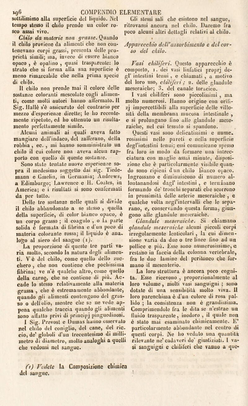 sottilissimo alla superficie del liquido. Nel tempo stesso il elido prende un color ro¬ seo assai vivo. Chilo da materie non grasse. Quando il chilo proviene da alimenti elio non con¬ tenevano corpi grassi, presenta delle pro¬ prietà simili; ma, invece di essere bianco opaco , e opalino , quasi trasparente: lo strato elio si Torma alla sua superficie è meno rimarcabile che nella prima specie di chilo. Il chilo non prende mai il colore delle sostanze coloranti mescolate cogli alimen¬ ti, come molti autori hanno allarmalo. Il Sig. Halle s’è assicurato del contrario per mezzo d'esperienze dirette; le ho recente¬ mente ripetute, od ho ottenuto un risulla- mcnlo perfettamente simile. Alcuni animali ai quali aveva fatto mangiare dell’indaco, del zalferano, della rohbia , ec. , mi hanno somministrato un chilo il cui colore non aveva alcun rap¬ porto con quello di queste sostanze. Sono state tentate nuove esperienze so¬ pra il medesimo soggetto dai sig. Tiedc- mann e Omelia, in Germania; Andrews, Edimburgo; Lawrence e H. Coates, in America; c i risultati si sono confermati da per lutto. Delle tre sostanze nelle quali si divide il chilo abbandonato a se stesso , quella della superficie, di color bianco opaco, è un corpo grasso ; il coagulo , o la parte solida c formata di fibrina c d’uu poco di materia colorante rossa; il liquido ó aua. logo al siero del sangue (i). La proporzione di queste tre parti va¬ ria molto, secondo la natura degli alimen¬ ti. V e del chilo, come quello dello zuc¬ chero , che non contiene che pochissima fibrina; ve n’è qualche altro, come quello della carne, che ne contiene di più. Ac¬ cade lo stesso relativamente alla materia grassa , che è estremamente abbondante, quando gli alimenti contengono del gras¬ so o dell olio, mentre che se ne vede ap¬ pena qualche traccia quando gli alimenti sono allatto privi di principj pinguedinosi. I Sig. Prevosl e Dumas hanno osservato nel chilo del coniglio, del cane, del rie. ciò, de’ globuli d’un trecentesimo di milli¬ metro di diametro, mollo analoghi a quelli clic vedousi nel sangue. Gli stessi sali che esistono nel sangue, rilrovansi ancora nel chilo. Daremo fra poco alcuni altri dettagli relativi al chilo. Apparecchio dell’assorbimento e del cor¬ so del chilo. Vasi chiliferi. Questo apparecchio c composto, i. dei vasi linfatici proprj de¬ gl’ intestini tenui , e chiamati , a motivo del loro uso, chiliferi ; 2. delle glaudulc mescraichc; ?>. del canale toracico. I vasi chiliferi sono piccolissimi , ma molto numerosi. Hanno origine con orili- zj impercettibili alla superficie delie villo¬ sità della membrana mucosa intestinale , e si prolungano fino alle glandule rnese- raiche, nel cui tessuto si spandono. Questi vasi sono delicatissimi e nume, rasissimi nelle pareti e nella superficie degl’intestini tenui; essi comunicano spesso fra loro in modo da formare una intrec¬ ciatura con maglio assai minute, disposi¬ zione che è particolarmente visibile quan¬ do sono ripieni d un chilo bianco opaco. Ingrossano e diminuiscono di numero al¬ lontanandosi dagl’ intestini , e terminano formando de’ tronchi separati che scorrono in prossimità delle arterie mcseraiche , e qualche volta negl’intervalli che le sepa¬ rano, e, conservando questa forma, giun¬ gono alle glandule mcseraiche. Glandule mcseraiche. Si chiamano glandule mcseraiche alcuni piccoli corpi irregolarmente lenticolari , la cui dimen¬ sione varia da due 0 tre linee lino ad un pollice e più. Esse sono numerosissime, e restano in faccia della colonna vertebrale, fra le due lamine del peritoneo che for¬ mano il mesenterio. La loro struttura è ancora poco cogni¬ ta. Esse ricevono , proporzionalmente al loro volume , molti vasi sanguigni ; sono dotate di una sensibilità molto viva. II loro parenchima c d’un colore di rosa pal¬ lido ; la consistenza non è grandissima. Comprimendole fra le dita se n’cstrac un lluido trasparente, inodoro , il quale non è stato mai esaminato chimicamente. E’ particolarmente abbondante nel centro di questi corpi. Ne ho veduto una quantità rilevante ne’cadaveri de' giustiziati. I va¬ si sanguigni c chiliferi clic vanuo a que- (1) Vedete la Composizione chimica del sangue.