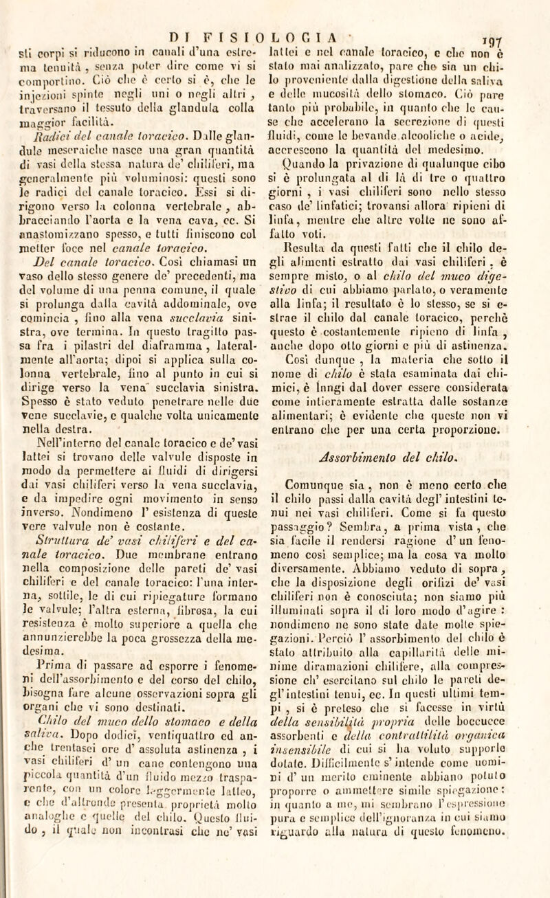 DI FISIOLOGIA sii corpi si riducono in canali d’una estre¬ ma tenuità , senza poter dire come vi si comportino. Ciò elio è certo si è, che le injczioni spinte negli uni o negli altri , traversano il tessuto della gianduia colla maggior facilità. Radici del canale toracico. D ille glan¬ dule meseraichc nasce una gran quantità di vasi della stessa natura de’ chiliferi, ma generalmente più voluminosi: questi sono ]e radici del canale toracico. Essi si di¬ rigono verso la colonna vertebrale , ab¬ bracciando l'aorta e la vena cava, ec. Si nnasloraizzano spesso, e tutti liniscono col metter foce nel canale toracico. Del canale toracico. Cosi chiamasi un vaso dello stesso genere de’ precedenti, ma del volume di una penna comune, il quale si prolunga dalla cavità addominale, ove comincia , lino alla vena succlavia sini¬ stra, ove termina. In questo tragitto pas¬ sa fra i pilastri del diaframma , lateral¬ mente all'aorta; dipoi si applica sulla co¬ lonna vertebrale, lino al punto in cui si dirige verso la vena' succlavia sinistra. Spesso è stato veduto penetrare nelle due vene succlavie, c qualche volta unicamente nella destra. Nell’interno del canale toracico c de’vasi lattei si trovano delle valvule disposte in modo da permettere ai li nidi di dirigersi dai vasi chiliferi verso la vena succlavia, e da impedire ogni movimento in senso inverso. Nondimeno I’ esistenza di queste vere valvule non è costante. Struttura de’ vasi chiliferi e del ca¬ nale toracico. Due membrane entrano nella composizione delle pareti de’ vasi chiliferi e del canale toracico: l’una inter¬ na, sottile, le di cui ripiegature formano le valvule; l’altra esterna, librosa, la cui resistenza è molto superiore a quella che annunzierebbe la poca grossezza della me¬ desima. Prima di passare ad esporre i fenome¬ ni dell’assorbimento e del corso del chilo, bisogna fare alcune osservazioni sopra gli organi che vi sono destinali. Chilo del muco dello stomaco e della saliva. Dopo dodici, ventiquattro cd an¬ che. trentasei ore d’ assoluta astinenza , i vasi chiliferi d’ un cane contengono una piccola quantità d’un fluido mezzo traspa¬ rente, con un colore leggermente latteo, c elio d altronde presenta proprietà molto analoghe c quelle del chilo. Questo Illu¬ do , il quale uon incontrasi che ne’ vosi lattei c nel canale toracico, c clic non è stalo mai analizzato, pare cho sin un chi¬ lo proveniente dalla digestione della saliva e delle mucosità dello stomaco. Ciò pare tanto più probabile, in quanto clic le cau¬ se clic accelerano la secrezione di questi fluidi, come le bevande nlcooliclic o acide, accrescono la quantità del medesimo. Quando la privazione di qualunque cibo si ò prolungata al di là di tre o quattro giorni , i vasi chiliferi sono nello stesso caso de’ linfatici; trovausi allora ripieni di linfa, mentre che altre volte ne sono af¬ fatto voti. Resulta da questi fatti che il chilo de¬ gli alimenti estratto dai vasi chiliferi , è sempre misto, o al chilo del muco dige¬ stivo di cui abbiamo parlalo, o veramente alla linfa; il resultato è lo stesso, se si c- strae il chilo dal canale toracico, perchè questo è costantemente ripieno di linfa , anche dopo otto giorni c più di astinenza. Cosi dunque , la materia che sotto il nome di chilo c stata esaminata dai chi¬ mici, è lnrigi dal dover essere considerata come intieramente estratta dalle sostanze alimentari; è evidente che questo non vi entrano clic per una certa proporzione. Assorbimento del chilo. Comunque sia , non è meno certo che il chilo passi dalla cavità degl’ intestini te¬ nui nei vasi chiliferi. Come si fa questo passaggio? Sembra, a prima vista, che sia facile il rendersi ragione d’un feno¬ meno cosi semplice; ma la cosa va molto diversamente. Abbiamo veduto di sopra, che la disposizione degli orilizi de’ vasi chiliferi non è conosciuta; non siamo più illuminati sopra il di loro modo d’agire : nondimeno nc sono state date molle spie¬ gazioni. Perciò 1’ assorbimento del oblio è stato attribuito alla capillarità delle mi¬ nime diramazioni chilifere, alla compres¬ sione eh’ esercitano sul chilo le pareti de¬ gl’intestini tenui, cc. In questi ultimi tem¬ pi , si è preteso clic si facesse in virtù della sensibilità propria delle boccucce assorbenti c della contrattilità organica insensibile di cui si ha voluto supporlo dotate. Difficilmente s’intende come uomi¬ ni d’ un merito eminente abbiano potuto proporre o ammettere simile spiegazione: in quanto a me, mi sembrano l’espressione pura c semplice deU’igimran/.a in cui siamo riguardo alla natura di questo fenomeno.