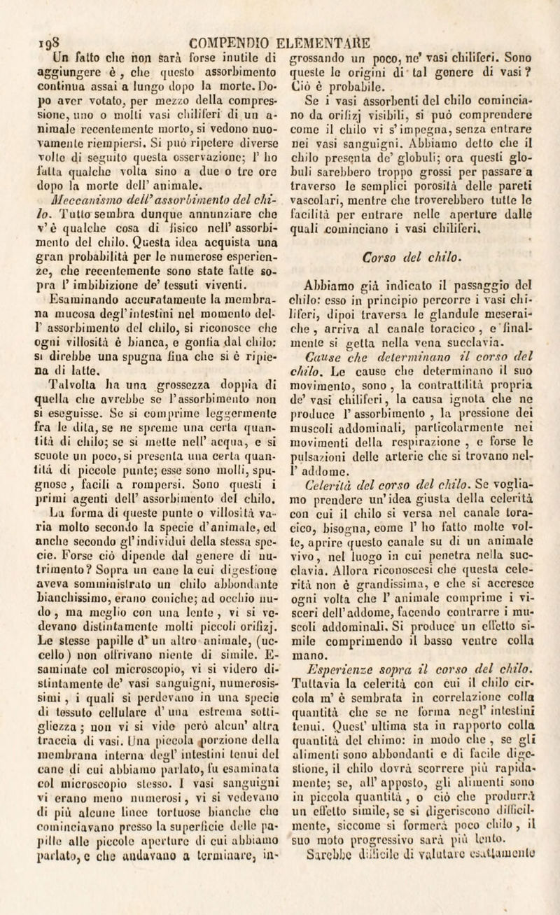 Un fatto che non sarà forse inutile di aggiungere è, clic questo assorbimento coutinua assai a lungo dopo la morte. Do¬ po aver votato, per mezzo della compres¬ sione, uno o molti vasi chiliferi di un a- niraale recentemente morto, si vedono nuo¬ vamente riempiersi. Si può ripetere diverse volto di seguito questa osservazione; 1’ ho l'ulta qualche volta sino a due o tre ore dopo la morte dell’ animale. Meccanismo dell' assorbimento del chi¬ lo. Tutto sembra dunque annunziare ebe v’è qualche cosa di iisico nell’assorbi¬ mento del chilo. Questa idea acquista una gran probabilità per le numerose esperien¬ ze, che recentemente sono state latte so¬ pra 1’ imbibizione de’ tessuti viventi. Esaminando accuratamente la membra¬ na mucosa degl'intestini nel momento del- 1’ assorbimento del chilo, si riconosce che ogni villosità è bianca, e gonfia dal chilo: si direbbe una spugna lina che si ò ripie¬ na di latte. Talvolta ha una grossezza doppia di quella che avrebbe se l’assorbimento non si eseguisse. Se si comprimo leggermente fra le dita, se ne spreme una certa quan¬ tità di chilo; se si mette nell’ acqua, e si scuote un poco,si presenta una certa quan¬ tità di piccole punte; esse sono molli, spu¬ gnose , facili a rompersi. Sono questi i primi agenti dell’ assorbimento del chilo. La forma di queste punte o villosità va¬ ria molto secondo la specie d’animale, ed anche secondo gl’individui della stessa spe¬ cie. Forse ciò dipende dal genere di nu¬ trimento? Sopra un cane la cui digestione aveva somministrato un chilo abbondante bianchissimo, erano coniche; ad occhio nu¬ do , ma meglio con una lente, vi si ve¬ devano distintamente molti piccoli orillzj. Le stesse papille dv un altro animale, (uc¬ cello) non olfrivano niente di simile. E- saminate col microscopio, vi si videro di¬ stintamente de’ vasi sanguigni, numerosis¬ simi , i quali si perdevano in una specie di tossuto cellulare d’ una estrema sotti¬ gliezza ; non vi si vide però alcun’ altra traccia di vasi. Una piccola porzione della membrana interna degl’ intestini tenui del cane ili cui abbiamo parlato, fu esaminala col microscopio stesso. I vasi sanguigni vi erano meno numerosi, vi si vedevano di più alcune lince tortuose bianche che cominciavano presso la superficie delle pa¬ pille alle piccole aperture ili cui abbiamo parlato, c elio andavano a terminare, in¬ grossando un poco, ne’ vasi chiliferi. Sono queste le origini di tal genere di vasi ? Ciò è probabile. Se i vasi assorbenti del chilo comincia¬ no da orilizj visibili, si può comprendere come il chilo vi s’impegna, senza entrare nei vasi sanguigni. Abbiamo detto che il chilo presenta de’ globuli; ora questi glo¬ buli sarebbero troppo grossi per passare a traverso le semplici porosità delle pareti vascolari, mentre che troverebbero tutte le facilità per entrare nelle aperture dalle quali cominciano i vasi chiliferi. Corso del chilo. Abbiamo già indicato il passaggio del chilo: esso in principio percorre i vasi chi¬ liferi, dipoi traversa le glandule meserai- che , arriva al canale toracico, e final¬ mente si getta nella vena succlavia. Cause che determinano il corso del chilo. Le cause che determinano il suo movimento, sono , la contrattilità propria de’ vasi chiliferi, la causa ignota che ne produce l’assorbimento , la pressione dei muscoli addominali, particolarmente nei movimenti della respirazione , c forse le pulsazioni delle arterie che si trovano nel- 1’ addome. Celerità del corso del chilo. Se voglia¬ mo prendere un’idea giusta della celerità con cui il chilo si versa nel canale tora¬ cico, bisogna, come 1’ ho fatto molto vol¬ te, aprire questo canale su di un animale vivo, nel luogo in cui penetra nella suc¬ clavia. Allora riconoscasi che questa cele¬ rità non è grandissima, e che si accresce ogni volta che 1’ animale comprime i vi¬ sceri dell’addome, facendo contrarre i mu¬ scoli addominali. Si produce un elfetlo si¬ mile comprimendo il basso ventre colla mano. Esperienze sopra il corso del chilo. Tuttavia la celerità con cui il chilo cir¬ cola in’ è sembrata in correlazione colla quantità clic se ne forma negl’ intestini tenui. Quest’ ultima sta in rapporto colla quantità del chimo: in modo clic , se gli alimenti sono abbondanti c di facile dige¬ stione, il chilo dovrà scorrere più rapida¬ mente; se, all’apposto, gli alimenti sono in piccola quantità, o ciò che produrrà un effetto simile, so si digeriscono dilficil- racnte, siccome si formerà poco chilo, il suo moto progressivo sarà più lento. Sarebbe duiicile di valutare esaUamonlo