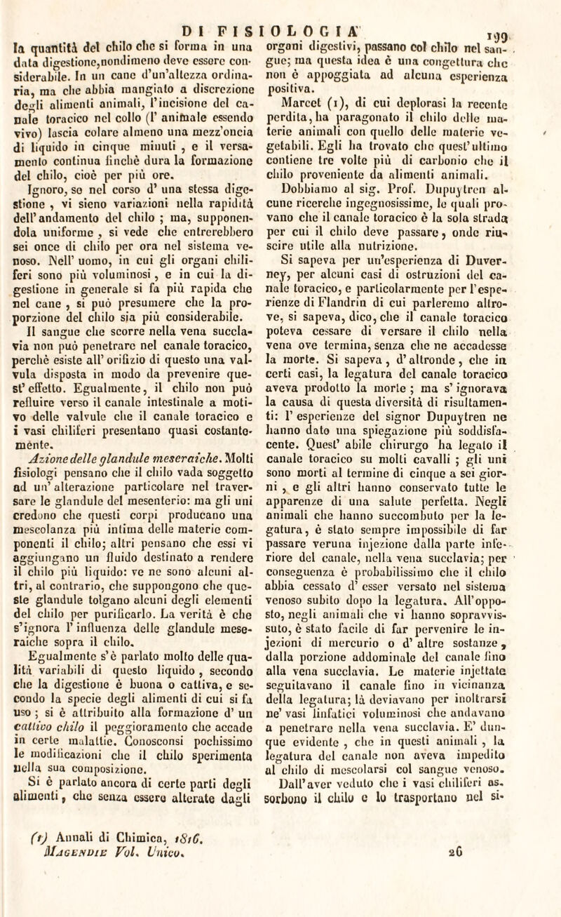 la quantità del chilo che si forma in una data digestione,nomiimeno deve essere con¬ siderabile. In un cane d’un’allezza ordina¬ ria, ma clic abbia mangiato a discrezione dcirli alimenti animali, l’incisione del ca¬ nale toracico nel collo (1’ animale essendo vivo) lascia colare almeno una mezz’oncia di liquido in cinque minuti , e il versa¬ mento continua iincliè dura la formazione del chilo, cioè per più ore. Ignoro, so nel corso d’ una stessa dige¬ stione , vi sieno variazioni nella rapidità dell’andamento del chilo ; ma, supponen¬ dola uniforme , si vede che entrerebbero sei once di chilo per ora nel sistema ve¬ noso. Nell’ uomo, in cui gli organi chili¬ feri sono più voluminosi, e in cui la di¬ gestione in generale si fa più rapida che nel cane , si può presumere che la pro¬ porzione del chilo sia più considerabile. Il sangue che scorre nella vena succla¬ via non può penetrare nel canale toracico, perchè esiste all’orifizio di questo una val- vula disposta in modo da prevenire que¬ st’effetto. Egualmente, il chilo non può refluire verso il canale intestinale a moti¬ vo delle valvule che il canale toracico e i vasi chiliferi presentano quasi costante- mente. Azione delle glandule meseraicke. Molti fisiologi pensano che il chilo vada soggetto ad un’ alterazione particolare nel traver¬ sare le glandule del mesenterio: ma gli uni credono che questi corpi producano una mescolanza più intima delle materie com¬ ponenti il chilo; altri pensano che essi vi aggiungano un fluido destinato a rendere il chilo più liquido: ve ne sono alcuni al¬ tri, al contrario, che suppongono che que¬ ste glandule tolgano alcuni degli elementi del chilo per purificarlo. La verità è die s’ignora l’influenza delle glandule mese- raiche sopra il chilo. Egualmente s’è parlato molto delle qua¬ lità variabili di questo liquido , secondo che la digestione è buona o cattiva, e se¬ condo la specie degli alimenti di cui si fa uso ; si è attribuito alla formazione d’ un cattivo chilo il peggioramento che accade in certe malattie. Conosconsi pochissimo le modificazioni che il chilo sperimenta nella sua composizione. Si è parlato ancora di certe parti degli alimenti, che senza ussero alterate dagli organi digestivi, passano col chilo nel san¬ gue; ma questa idea è una congettura che non è appoggiata ad alcuna esperienza positiva. Marcct (i), di cui deplorasi la recente perdita, ha paragonato il chilo delle ma¬ terie animali con quello delle materie ve¬ getabili. Egli ha trovato che qucsL’ultimo contiene tre volte più di carbonio che il chilo proveniente da alimenti animali. Dobbiamo al sig. Prof. Dupuylren al¬ cune ricerche ingegnosissime, lo quali pro¬ vano che il canale toracico è la sola strada per cui il chilo deve passare, onde riu¬ scire utile alla nutrizione. Si sapeva per un’esperienza di Duver- ney, per alcuni casi di ostruzioni del ca¬ nale toracico, e particolarmente perl’espe- rienze di Flandrin di cui parleremo altro¬ ve, si sapeva, dico, che il canale toracico poteva cessare di versare il chilo nella vena ove termina, senza che ne accadesse la morte. Si sapeva, d’altronde, che in certi casi, la legatura del canale toracico aveva prodotto la morte ; ma s’ignorava la causa di questa diversità di risultamen- ti: 1’ esperienze del signor Dupuytren ne hanno dato una spiegazione più soddisfa¬ cente. Quest’ abile chirurgo ha legalo il canale toracico su molli cavalli ; gli uni sono morti al termine di cinque a sci gior¬ ni , e gli altri hanno conservato tutte le apparenze di una salute perfetta. Negli animali che hanno succorabuto per la le¬ gatura, è stato sempre impossibile di far passare veruna injezione dalla parte infe¬ riore del canale, nella vena succlavia; per conseguenza è probabilissimo che il chilo abbia cessato d’ esser versato nel sistema venoso subito dopo la legatura. All’oppo¬ sto, negli animali che vi hanno sopravvis¬ suto, è stato facile di far pervenire le in¬ iezioni di mercurio o d’ altre sostanze, dalla porzione addominale del canale lino alla vena succlavia. Le materie injettate seguitavano il canale fino in vicinanza della legatura; là deviavano per inoltrarsi ne’ vasi linfatici voluminosi che andavano a penetrare nella vena succlavia. E’ dun¬ que evidente , che in questi animali , la legatura del canale non aveva impedito al chilo di mescolarsi col sangue venoso. Dall’aver veduto che i vasi chiliferi as. sortono il chilo e lo trasportano nel si* fi) Annali di Chimica, iSt6. lUjGENDlIi VuL Unico. 2G