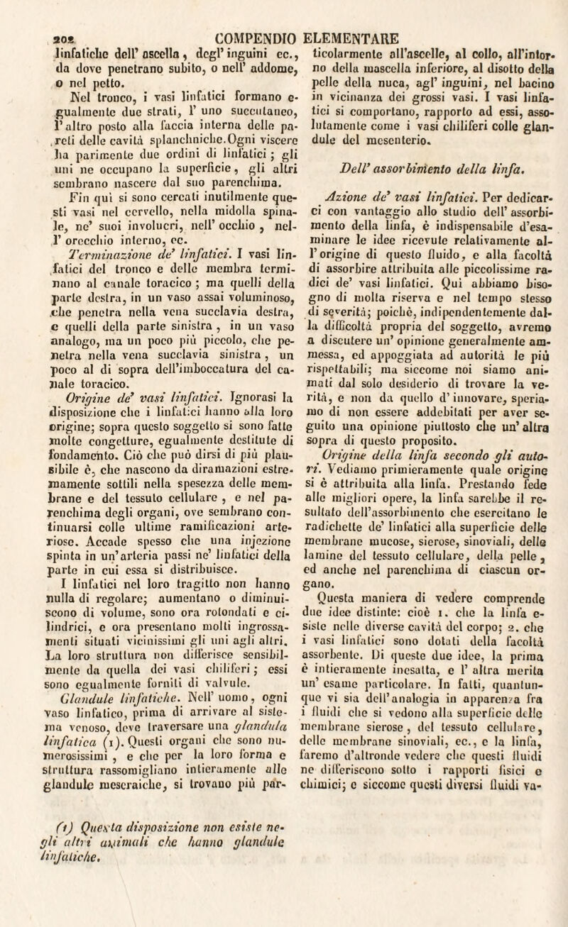 so* COMPENDIO linfatiche dell’ oscclla , degl’inguini cc., da dove penetrano subito, o nell’ addome, o nel petto. Nel tronco, i vasi linfatici formano e- guarnente due strati, 1’ uno succiilanco, È altro posto alla l'accia interna delle pa¬ reti delle cavità splancniche. Ogni viscere ha parimente due ordini di botatici ; gli uni ne occupano la superficie, gli altri sembrano nascere dal suo parenchima. Fin qui si sono cercali inutilmente que¬ sti vasi nel cervello, nella midolla spina¬ le, ne’ suoi involucri, nell’ occhio , ncl- 1’ orecchio interno, cc. Terminazione de linfatici. I vasi lin¬ fatici del tronco e delle membra termi¬ nano al canale toracico ; ma quelli della parte destra, in un vaso assai voluminoso, .che penetra nella vena succlavia destra, c quelli della parte sinistra , in un vaso analogo, ina un poco più piccolo, che pe¬ netra nella vena succlavia sinistra, un poco al di sopra dell’imboccatura del ca¬ nale toracico. Origine de’ vasi linfatici. Ignorasi la disposizione che i linfatici hanno alla loro erigine; sopra questo soggetto si sono fatto molte congetture, egualmente destitute di fondamento. Ciò che può dirsi di più plau¬ sibile c, che nascono da diramazioni estre¬ mamente sottili nella spesezza delle mem¬ brane e del tessuto cellulare , e nel pa¬ renchima degli organi, ove sembrano con¬ tinuarsi colle ultime ramificazioni arte¬ riose. Accade spesso che una injezionc spinta in un’arteria passi ne’ linfatici della parte in cui essa si distribuisce. I linfatici nel loro tragitto non hanno nulla di regolare; aumentano o diminui¬ scono di volume, sono ora rotondali e ci¬ lindrici, e ora presentano molli ingrossa¬ menti situati vicinissimi gli uni agli altri. La loro struttura non differisce sensibil¬ mente da quella dei vasi chiliferi; essi sono egualmente forniti di valvule. Glandule linfatiche. Nell’uomo, ogni vaso linfatico, prima di arrivare al siste¬ ma venoso, deve traversare una gianduia linfatica (i). Questi organi clic sono nu¬ merosissimi , e che per la loro forma e struttura rassomigliano intieramente allc glandule mcscraiche, si trovano più par- (t) Ques ta disposizione non esiste ne¬ gli alti i astiatali che hanno glandule linfatiche. ELEMENTARE ticolarmente alfaseclle, al collo, all'intor¬ no della mascella inferiore, al disotto della pelle della nuca, agl’ inguini, nel bacino in vicinanza dei grossi vasi. I vasi linfa¬ tici si comportano, rapporto ad essi, asso¬ lutamente come i vasi chiliferi colle glan¬ dule del mesenterio. Dell’ assorbimento della linfa. Azione de’ vasi linfatici. Per dedicar¬ ci con vantaggio allo studio dell’ assorbi¬ mento della linfa, è indispensabile d’esa¬ minare le idee ricevute relativamente al¬ l’origine di questo fluido, e alla facoltà di assorbire attribuita alle piccolissime ra¬ dici de’ vasi linfatici. Qui abbiamo biso¬ gno di molla riserva e nel tempo stesso di severità; poiché, indipendentemente dal¬ la difficoltà propria del soggetto, avremo a discutere un’ opinione generalmente am¬ messa, ed appoggiata ad autorità le più rispettabili; ma siccome noi siamo ani¬ mati dal solo desiderio di trovare la ve¬ rità, e non da quello d’innovare, speria¬ mo di non essere addebitati per aver se¬ guito una opinione piuttosto che un’altra sopra di questo proposito. Origine della linfa secondo gli auto¬ ri. Vediamo primieramente quale origine si è attribuita alla linfa. Prestando lede alle migliori opere, la linfa sarebbe il re¬ sultato dell’assorbimento che esercitano le radichetle de’ linfatici alla superfìcie delle membrane mucose, sierose, sinoviali, delle lamine del tessuto cellulare, della pelle, ed anche nel parenchima di ciascun or¬ gano. Questa maniera di vedere comprende due idee distinte: cioè i. che la linfa e- sisle nello diverse cavità del corpo; 2. che i vasi linfatici sono dotali della facoltà assorbente. Di queste due idee, la prima è intieramente inesatta, e 1’ altra merita un’ esame particolare. In fatti, quantun¬ que vi sia dell’analogia in apparenza fra i Jluidi che si vedono alla superficie delle membrane sierose, del tessuto cellulare, dello membrane sinoviali, ec., c la linfa, faremo d’altronde vedere che questi fluidi ne differiscono sotto i rapporti fisici o chimici; c siccome questi diversi lluidi va-