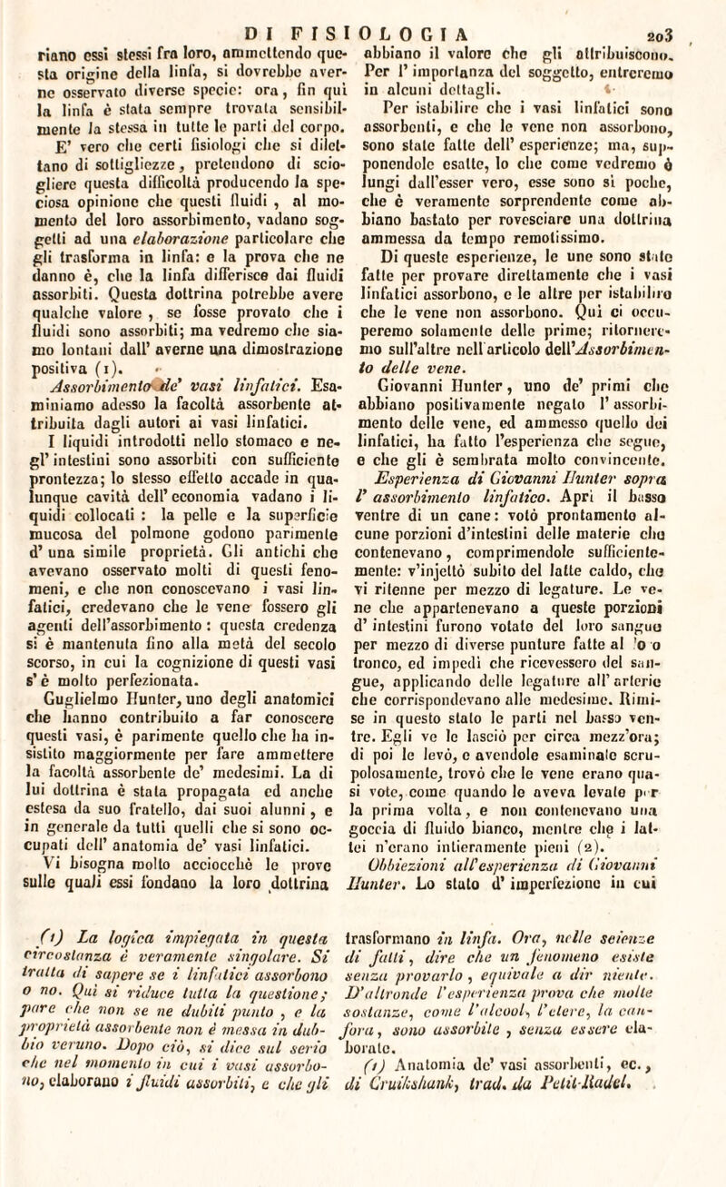 riano essi stessi fra loro, ammettendo que¬ sta origine della tinta, si dovrebbe aver¬ ne osservato diverse specie: ora, fin qui la linfa e stata sempre trovata sensibil¬ mente la stessa in tutte le parti del corpo. E’ vero clic certi fisiologi cite si dilet¬ tano di sottigliezze, pretendono di scio¬ gliere questa difficoltà producendo la spe¬ ciosa opinione che questi fluidi , al mo¬ mento del loro assorbimento, vadano sog¬ getti ad una elaborazione particolare che gli trasforina in linfa: c la prova die ne danno è, clic la linfa differisce dai fluidi assorbiti. Questa dottrina potrebbe avere qualche valore , se fosse provato che i fluidi sono assorbiti; ma vedremo che sia¬ mo lontani dall’ averne una dimostrazione positiva (i). Asfiorbimcnto' tle' vasi linfatici. Esa¬ miniamo adesso la facoltà assorbente at¬ tribuita dagli autori ai vasi linfatici. I liquidi introdotti nello stomaco e ne¬ gl’intestini sono assorbiti con sufficiente prontezza; lo stesso effetto accade in qua¬ lunque cavità dell’ economia vadano i li¬ quidi collocali : la pelle e la superficie mucosa del polmone godono parimente d’ una simile proprietà. Gli antichi che avevano osservato molti di questi feno¬ meni, e che non conoscevano i vasi lin¬ fatici, credevano che le vene fossero gli agenti dell’assorbimento : questa credenza si è mantenuta fino alla metà del secolo scorso, in cui la cognizione di questi vasi s’è molto perfezionata. Guglielmo Hunter, uno degli anatomici che hanno contribuito a far conoscere questi vasi, è parimente quello che ha in¬ sistilo maggiormente per fare ammettere la facoltà assorbente de’ medesimi. La di lui dottrina è stala propagata cd anche estesa da suo fratello, dai suoi alunni, e in generale da tutti quelli che si sono oc¬ cupati dell’ anatomia de’ vasi linfatici. Vi bisogna molto acciocché le prove sulle quali essi fondano la loro dottrina abbiano il valore che gli attribuiscono. Per l’importanza del soggetto, entreremo in alcuni dettagli. Per istabilirc che i vasi linfatici sono assorbenti, e clic le vene non assorbono, sono stale fatte dell’ esperienze; ma, sup¬ ponendole esatte, lo che come vedremo ó lungi dalfesser vero, esse sono si poche, che è veramente sorprendente come ab¬ biano bastato per rovesciare una dottrina ammessa da tempo remotissimo. Di queste esperienze, le une sono stato fatte per provare direttamente che i vasi linfatici assorbono, c le altre per istallino che le vene non assorbono. Qui ci occu¬ peremo solamente delle prime; ritornere¬ mo sull’altre nell articolo del!'Assorbirne n- lo delle vene. Giovanni Hunter, uno de’ primi che abbiano positivamente negato l’assorbi¬ mento delle vene, ed ammesso quello dei linfatici, ha fatto l’esperienza clic segue, e che gli è sembrata molto convincente. Esperienza di Giovanni Hunter sopra V assorbimento linfatico. Aprì il basso ventre di un cane: volò prontamente al¬ cune porzioni d’intestini delle materie chu contenevano, comprimendole sufficiente- mente: v’injeltò subito del latte caldo, chu vi ritenne per mezzo di legature. Le ve¬ ne che appartenevano a queste porzioni d’ intestini furono votato del loro sanguo per mezzo di diverse punture fatte al o o tronco, cd impedì che ricevessero del san¬ gue, applicando delle legature all’arterie che corrispondevano alle medesime. Rimi¬ se in questo stalo le parli nel basso ven¬ tre. Egli ve le lasciò per circa mezz’ora; di poi le levò, e avendole esaminalo scru- polosamcnle, trovò che le vene erano qua¬ si vote, come quando le aveva levale pi-r la prima volta, e non contenevano una goccia di fluido bianco, mentre che i lat¬ tei n’erano intieramente pieni (2). Obbiezioni all'esperienza eli Giovanni Hunter. Lo stato d’imperfezione in cui (>) La topica impiegata in questa trasformano in linfa. Ora, nelle scienze circostanza è veramente singolare. Si di fatti, dire che un fenomeno esiste tratta di sapere se i linfatici assorbono senza provarlo , equivale a dir niente, o no. Qui si riduce tutta la questione ; D’altronde l’esperienza prova che molle pare che non se ne dubiti punto , e la sostanze, come l’alcool*, l’etere, la can- proprietà assorbente non è messa in dub- fora, sono assorbite , senza essere cla- bio veruno. Dopo ciò, si dice sul serio borale. che nel momento in cui i vasi assorbo- (t) Anatomia de’ vasi assorbenti, ec., no, elaborano 2 fluidi assorbiti, e die gli di Cruilcsliunk, Irad. da Petit-lladcl.