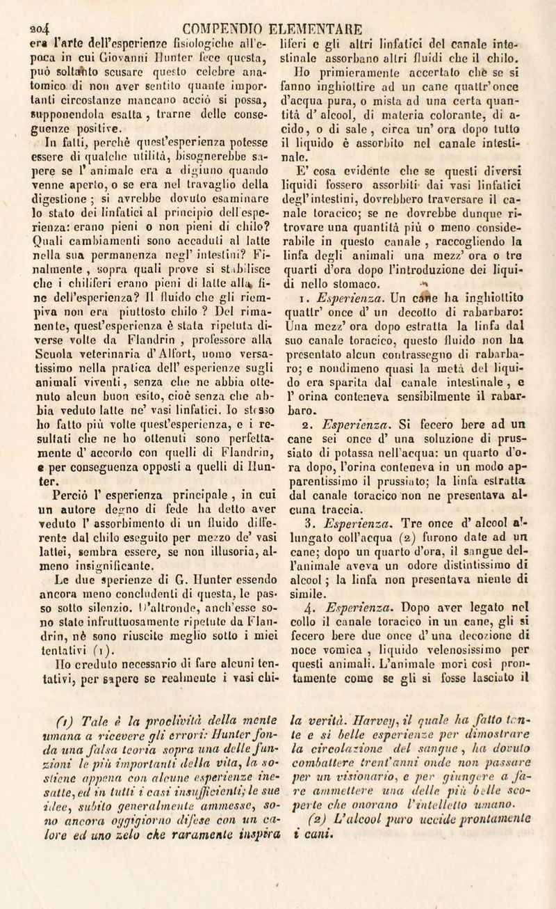 304 COMPENDIO f era Farle dell’esporienzc fisiologiche nll'c- paca in cui Giovanni Hunter loco questa, può solitilo scusare questo celebre ana¬ tomico di non aver sentito quante impor¬ tanti circostanze mancano acciò si possa, supponendola esalta , trarne delle conse¬ guenze positive. In fatti, perchè quest’esperienza potesse essere di qualche utilità, bisognerebbe sa¬ pere se 1’ animale era a digiuno quando venne aperto, o se era nel travaglio della digestione ; si avrebbe dovuto esaminare lo stato dei linfatici al principio dell'espe¬ rienza: erano pieni o non pieni di chilo? Quali cambiamenti sono accaduti al latte nella sua permanenza negl’ intestini? Fi¬ nalmente , sopra quali prove si stibilisce clic i chiliferi erano pieni di latte alle* li¬ ne dell’esperienza? Il lluido clic gli riem¬ piva non era piuttosto chilo ? Del rima¬ nente, quest’esperienza è stata ripetuta di¬ verse volte da Flandrin , professore alla Scuola veterinaria d’Alfort, uomo versa¬ tissimo nella pratica dell’ esperienze sugli animali viventi, senza che ne abbia otte¬ nuto alcun buon esito, cioè senza clic ab¬ bia veduto latte ne’ vasi linfatici. Io stesso ho fatto più volte quest’esperienza, e i re¬ sultati che ne ho ottenuti sono perfetta¬ mente d’ accordo con quelli di Flandrin, s per conseguenza opposti a quelli di Hun¬ ter. Perciò 1’ esperienza principale , in cui un autore degno di fede ha detto aver veduto I’ assorbimento di un lluido dige¬ rente dal chilo eseguito per mezzo de’ vasi lattei, sembra essere, se non illusoria, al¬ meno insignificante. Le due sperienze di G. Hunter essendo ancora meno concludenti di questa, le pas¬ so sotto silenzio. D’altronde, anch’esse so¬ no state infruttuosamente ripetute da Flan¬ drin, nò sono riuscite meglio sotto i mici tentativi fi). Ho creduto necessario di fare alcuni ten¬ tativi, per espcro se realmente i vasi chi- ILEMENTARE liferi c gli altri linfatici del canale inte¬ stuiale assorbano altri fluidi che il chilo. Ilo primieramente accertalo chè se si fanno inghiottire ad un cane quattr’once d’acqua pura, o mista ad una certa quan¬ tità d’alcool, di materia colorante, di a- cido, o di sale, circa un’ora dopo tutto il liquido è assorbito nel canale intesti¬ nale. E’ cosa evidènte che se questi diversi liquidi fossero assorbiti dai vasi linfatici degl’intestini, dovrebbero traversare il ca¬ nale toracico; se ne dovrebbe dunque ri¬ trovare una quantità più o meno conside¬ rabile in questo canale , raccogliendo la linfa degli animali una mezz’ ora o tre quarti d’ora dopo l’introduzione dei liqui¬ di nello stomaco. 1. Esperienza. Un cavie ha inghiottito quatlr’ once d’ un decotto di rabarbaro: Una mezz’ ora dopo estratta la linfa dal suo canale toracico, questo lluido non ha presentato alcun contrassegno di rabarba¬ ro; e nondimeno quasi la metà del liqui¬ do era sparita dal canale intestinale , e 1’ orina conteneva sensibilmente il rabar¬ baro. 2. Esperienza. Si fecero bere ad un cane sei once d’ una soluzione di prus- siato di potassa nell'acqua: un quarto d'o¬ ra dopo, l’orina conteneva in un modo ap¬ parentissimo il prussiato; la linfa estratta dal canale toracico non ne presentava al¬ cuna traccia. 3. Esperienza. Tre once d’ alcool a'- lungato coll’acqua (z) furono date ad un cane; dopo un quarto d’ora, il sangue del¬ l’animale aveva un odore distintissimo di alcool ; la linfa non presentava niente di simile. 4. Esperienza. Dopo aver legato nel collo il canale toracico in un cane, gli si fecero bere due once d’una decozione di noce vomica , liquido velenosissimo per questi animali. L’animale morì così pron¬ tamente come se gli si fosse lasciato il fi) Tale è la proclività della mente umana a ricevere gli errori: Hunter fon¬ da una falsa teoria sopra una delle fun¬ zioni le più importanti della Vita, la so¬ stiene appena con alcune esperienze ine¬ satte, ed in lutti i casi insufficienti; le sue idee, subito generalmente ammesse, so¬ no ancora oggigiorno difese con un ca¬ lore ed uno zelo che raramente inspira la verità. Harvey, il quale ha fatto ten¬ ie e sì belle esperienze per dimostrare la circolazione del sangue , ha dovuto combattere trent'anni onde non passare per un visionario, c per giungere a fa¬ re ammettere una delle più belle sco¬ perte che onorano l'intelletto umano. (2) L’alcool puro uccide prontamente i cani.
