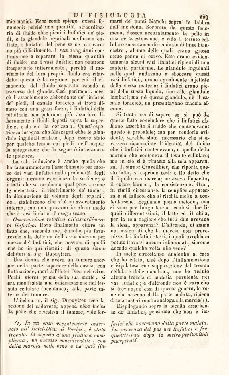 tnic narici. Ecco corno spiego questi fe¬ nomeni: poiché una quantità straordina¬ ria di fluido ebbe pieni i linfatici de’ pie¬ di, e le glandule inguinali ne furono cn- iiatc, i linfatici del pene se ne caricaro¬ no più difliciImente. 1 vasi sanguigni con¬ tinuarono a separare la stessa quantità di lluido; ma i vasi linfatici non poterono trasportarlo intieramente, perché il mo¬ vimento del loro proprio lluido era ritar¬ dato: questa e la ragione per cui il ri¬ manente del lluido separato trasudò a traverso del glande. Cosi parimenti, mer¬ cè 1 assorbimento abbondante de’ linfatici de’ piedi, il canale toracico si trovò di¬ steso con una gran forza, i linfatici della pituitaria non poterono più assorbire li¬ beramente i fluidi deposti sopra la super¬ ficie, e da ciò la corizza ». Quest’espe¬ rienza insegna che Mascagni ebbe le glan¬ dule inguinali cnliate , dopo essere stato per qualche tempo coi piedi nell’ acqua: la spiegazione che la segue è intieramen¬ te ipotetica. La sola induzione è anche quella che ha fatto ammettere l’assorbimento per mez¬ zo dei vasi linfatici nella profondità degli organi: nessuna esperienza la sostiene; e i fatti che se ne danno qual prova, come le metastasi , il risolvimento de’ tumori, la diminuzione di volume degli organi , ec., stabiliscono che v’ è un assorbimento interno, ma non provano in alcun modo che i vasi linfatici 1’ eseguiscano. Osservazione, relativa all’assorliùnen- to linfatico. Devo finalmente citare un fatto che, secondo me, è molto più favo¬ revole alla dottrina dell’assorbimento per mezzo de’ linfatici, che nessuno di quelli che ho lin qui riferiti : di questo siamo debitori al sig. Dupuytren. Lina donna che aveva un tumore enor¬ me nella parte superiore deila coscia, con fluttuazione, mori ail’Ilolel-Dieu nel 1810. Pochi giorni prima della sua morte, si era manifestata una inliamuiazione nel tes¬ suto cellulare succutuneo, alla parte in¬ terna del tumore. L’indomani, il sig. Dupuytren fece la sezione del cadavere; appena ebbe incisa la pelle clic rivestiva il tumore, vide ter- (i) In un caso recentemente osser¬ vato all’ 1/otel-Dicu di Parigi , è stalo trovalo, in seguito d’una frattura com¬ plicala, , un ascesso considerabile , con della marcia nelle vene e ne’ vasi lin.- 0 L 0 G I A aog marsi de’ punti bianchi Sopra Io labbra dell’ incisione. Sorpreso da questo feno¬ meno, dissecò accuratamente la pelle in uria certa estensione, e vide il tessuto cel¬ lulare suceutaneo disseminalo di linee bian¬ castre , alcune delle quali erano grosso come penne di corvo. Esse erano eviden¬ temente alcuni vasi linfatici ripieni di una materia puriforme. Le glandule inguinali nelle quali andavano a shoccare questi vasi linfatici., erano egualmente injettate della sleisa materia; i linfatici erano pie¬ ni dello sti'sso liquido, lino alle glandule lombari; ma nè queste glandule, nè il ca¬ nale toracico, ne presentavano traccia al¬ cuna. Si tratta ora di sapere se si può da questo fatto concludere che i linfatici ab- biano assorbito il fluido che contenevano: questo è probabile; ma per renderlo evi¬ dente, sarebbe stalo necessario che si a- vessero riconosciute 1’ identità del fluido clic i linfatici contenevano, e quella della marcia che conteneva il tessuto cellulare; ma in ciò si è rimasto alla sola apparen. za. Il signor Cruveilhier, che riporta que¬ sto fatto, si esprime così: s Ilo detto che il liquido era marcia; ne aveva l’opacità, il colore bianco , la consistenza ». Ora , in simili circostanze, la semplice apparen¬ za è si fallace, che si rischia molto a con¬ tentarsene. Seguendo questo metodo, non si sono per lungo tempo confusi due li¬ quidi differentissimi, il latte ed il chilo, per la sola ragione che tutti due avevano ia stessa apparenza? D’altronde, ci siamo noi assicurati che. la marcia non prove¬ nisse dai linfatici stessi, i quali avrebbero potuto trovarsi ancora infiammati, siccome accade qualche volta alle vene? In molte circostanze analogbe al Caso che ho citato, cioè dopo l’iiiiiammazione erisipclatosa con suppurazione del tessuto cellulare delle membra , non ho veduto alcuna traccia di materia purulenta nei vasi linfatici; e d’altronde non è raro elio si trovino, ne’ casi ili questo genere, le ve¬ ne che nascono dalla parte malata, ripieno di una materiamolloanalogaallamarcia(i). Riepilogando sopra la facoltà assorben¬ te de’ linfatici, pensiamo che non è iw- falici che nascevano dalla parte malata. ìai presenza del pus nei linfatici à fre¬ quentisi ima dopo le metro-peritonisidi puerperali.
