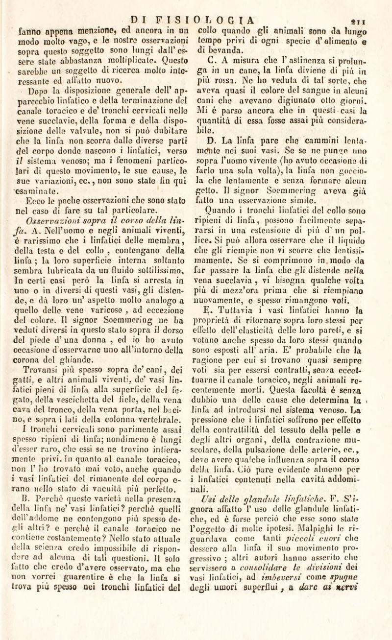 fanno appena menzione, od ancora in un modo molto vago, e lo nostre osservazioni sopra questo soggetto sono lungi dall’es¬ sere state abbastanza moltiplicate. Questo sarebbe un soggetto di ricerca molto inte¬ ressante ed allatto nuovo. Dopo la disposizione generale dell’ ap¬ parecchio linfatico c della terminazione del canale toracico e de’ tronchi cervicali nello vene succlavie, della forma e della dispo¬ sizione delle valvule, non si può dubitare che la linfa non scorra dalle diverse parli del corpo donde nascono i linfatici, verso il sistema venoso; ma i fenomeni partico¬ lari di questo movimento, le sue cause, le sue variazioni, ec., non sono state fin qui esaminate. Ecco le poche osservazioni che sono stato nel caso di fare su tal particolare. Osservazioni sopra il corso della lin¬ fa. A. Nell’uomo o negli animali viventi, è rarissimo che i linfatici delle membra, della testa e del collo , contengano della linfa ; la loro superficie interna soltanto sembra lubricata da un fluido sottilissimo. In certi casi però la linfa si arresta in uno o in diversi di questi vasi, gli disten¬ de, e dà loro un’ aspetto molto analogo a quello delle vene varicoso , ad eccezione del colore. Il signor Soemmering ne ha veduti diversi in questo stato sopra il dorso del piede d’ una donna , ed io ho avuto occasione d'osservarne uno all’intorno della corona del ghiande. Trovansi più spesso sopra de’cani, dei gatti, e altri animali viventi, de’ vasi lin¬ fatici pieni di linfa alla superficie del fe¬ gato, della vescichetta del liele, della vena cava del tronco, della vena porta, nel baci¬ no, e sopra i luti della colonna vertebrale. I tronchi cervicali sono parimente assai spesso ripieni di linfa; nondimeno è lungi d’esser raro, clic essi se ne trovino intiera¬ mente privi. In quanto al canale toracico, non 1’ ho trovalo mai voto, anche quando i vasi linfatici del rimanente del corpo e- rano nello stato di vacuità più perfetto. II. Perchè queste varietà nella presenza della linfa ne’vasi linfatici ? perchè quelli dell’addome ne contengono più spesso de¬ gli altri? e perchè il canale toracico ne contiene costantemente? Nello stato attuale della scienza credo impossibile di rispon¬ dere ad alcuna di tali questioni. Il solo lutto che credo d’avere osservato, ma che non vorrei guarentire è che la linfa sì trova più spesso nei tronchi linfatici del collo quando gli animali Bono da lungo tempo privi di ogni specie d’alimento e di bevanda. C. A misura che l’astinenza si prolun¬ ga in un cane, la linfa diviene di più in più rossa. Ne ho veduta di taf sorte, che aveva quasi il colore del sangue in alcuni cani che avevano digiunalo otto giorni. Mi è parso ancora che in questi casi la quantità di essa l’osso assai più considera¬ bile. D. La linfa pare che cammini Ionia¬ mente nei suoi vasi. So so no punco mio sopra l’uomo vivente (ho avuto occasiono di farlo una sola volta), la linfa non goccio¬ la che lentamente e senza formare alcun getto. Il signor Soemmering aveva già fatto una osservazione simile. Quando i tronchi linfatici del collo sono ripieni eli linfa, possono facilmente sepa¬ rarsi in una estensione di più d’ un pol¬ lice. Si può allora osservare che il liquido die gli riempio non vi scorre che lentissi¬ mamente. Se si comprimono in modo da far passare la linfa che gli distende nella vena succlavia , vi bisogna qualche volta più di mezz’ora prima che si riempiano nuovamente, e spesso rimangono voli. E- Tuttavia i vasi linfatici hanno la proprietà di ritornare sopra loro stessi per effetto dell’elasticità delle loro pareli, e si votano anche spesso da loro stessi quando sono esposti all’ aria. E’ probabile che la ragione per cui si trovano quasi sempre voti sia per essersi contralti, senza eccet¬ tuarne il canale toracico, negli animali re¬ centemente morti. Questa facoltà è senza dubbio una delle causo che determina la < linfa ad introdursi nel sistema venoso. La pressione che i linfatici soffrono per effetto della contrattilità del tessuto della pelle c degli altri organi, della contrazione mu¬ scolare, della pulsazione delle arterie, ec., deve avere qualche influenza sopra il corso della linfa. Ciò pare evidente almeno per i linfatici contenuti nella cavità addomi¬ nali. Usi delle glandule linfatiche. F. S’i¬ gnora affatto 1’ uso dello glandule linfati¬ che, ed è forse perciò che esso sono stale l’oggetto di molte ipotesi. Malpighi le ri¬ guardava conio tanti piccoli cuori elio dessero alla linfa il suo movimento pro¬ gressivo ; altri autori hanno asserito elio servissero a consolidare te divisioni dei vasi linfatici, ad imbeversi come spugne degli umori superflui, a dare ai nervi