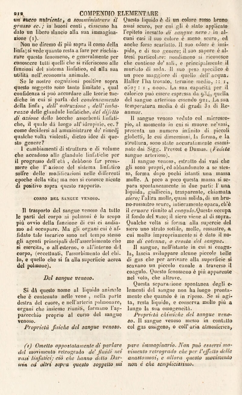 un tsucco nutriente., a somministrare, il grasso ec. ; in buoni conti , ciascuno ha dato un libero slancio alla sua immagina¬ tone (i). Non no diremo di più sopra il corso della linfa; si vede quanto resta a lare per rischia¬ rare questo fenomeno, e generalmente per conoscere tutti quelli che si riferiscono alle funzioni del sistema linfatico, cd alla sua utilità nell’.economia animale. Se le nostre cognizioni positive sopra questo soggetto sono tanto limitate , qual confidenza si può accordare alle teorie fne- diche in cui si parla del condensamento della linfa , dell' ostruzione , dell’imba¬ razzo delle glandule linfatiche, del difetto di azione delle bocche assorbenti linfati¬ che, il quale dà luogo all’ idropisie, cc. ? come decidersi ad amministrare de’ rimedj qualche volta violenti, dietro idee di que¬ sto genere? I cambiamenti di struttura c di volume che accadono alle glandule linfatiche per il progresso dell'età , debbono far presu¬ mere che 1’ azione del sistema linfatico soffre delle moJiticazioni nelle deferenti epoche della vita; ma non si conosce niente di positivo sopra questo rapporto. CORSO DEL SANGUE VENOSO. II trasporto del sangue venoso da tulle le parli del corpo ai polmoni è lo scopo più ovvio della funzione di cui ci andia¬ mo ad occupare. Ma gli organi cui è af¬ fidato tale incarico sono nel tempo stesso gli agenti principali dell’assorbimento che si esercita, o all esterno, o all’interno del corpo, (eccettuali, l’assorbimento del chi. lo, e quello che si fa alla superficie aerea del polmone). Del sangue venoso. Si dà questo nome al liquido animale clic è contenuto nelle vene , nella parte destra del cuore, c ncH’arleria polmonare, organi che insieme riuniti, formano l’ap¬ parecchio proprio al corso del sangue venoso. Proprietà fisiche del sangue venoso. fi) Ometto appostatamente di parlare del movimento retrogrado de’fluidi nei vasi linfatici; ciò clic hanno detto Dar- u-ta ed altri sopra guato soggetto mi Questo liquido è di un colore rosso brano assai scuro, per cui gli è stalo applicato l’epiteto inesatto di sangue nero : in al¬ cuni casi il suo colore è meno scuro, ed anche l’orso scarlatto. Il suo odore c insi¬ pido, c di suo genere; il suo sapore è al¬ tresì parlicol ire: nondimeno si riconosce clic contiene de’sali, e principalmente il muriate di soda. Il suo peso specifico è un poco maggiore di quello dell’ acqua. Ilallcr l'ba trovato, termine medio, :: i, obay : r , oooo. La sua capacità per il calorico può essere espressa da yd4, quella del sangue arterioso essendo 921. La sua temperatura media c di gradi 3i di Re¬ aumur. Il sangue venoso veduto col microsco¬ pio, al momento in cui si muove ne’vasi, presenta un numero infinito di piccoli globelti, le cui dimensioni, la forma, e la struttura, sono state accuratamente esami¬ nate dai Sigg. Prevost e Dumas. ( Vedete sangue arterioso). 11 sangue venoso, estratto dai vasi clic gli sono propri, ed abbandonato a se stes¬ so, forma dopo pochi istanti una massa molle. A poco a poco questa massa si se¬ para spontaneamente in due parti: 1' una liquida, gialliccia, trasparente, chiamata siero; l’altra molle, quasi solida, di un bru¬ no-rossastro scure, intieramente opaca, cli’è il cruore riunito al coagulo.Questo occupa il fondo del vaso; il siero viene al di sopra. Qualche volta si forma alla supercie del siero uno strato sottile, molle, rossastro, a cui mollo impropriamente si è dato il no¬ me di cotenna, o crosta del sangue. Il sangue, nelFistuntc in cui si coagu¬ la, lascia sviluppare alcune piccole lìdie di gas che per arrivare alla superficie si scavano un piccolo canale a traverso il coagulo. Questo fenomeno è più apparente nel voto, che altrove. Questa separazione spontanea degli c- lemcnli del sangue non ha luogo pronta¬ mente clic quando è in riposo. Se si agi¬ ta, resta liquido, e conserva molto più a lungo la sua omogeneità. Proprietà chimiche del sangue veno¬ so. Il sangue venoso messo in contatto col gas ossigeno, 0 coll’ aria atmosferica, pare, immaginario. Non può esservi mo¬ vimento retrogrado che per l’effetto delle anastomosi, e allora gueslo movimento non è che semplicissimo.