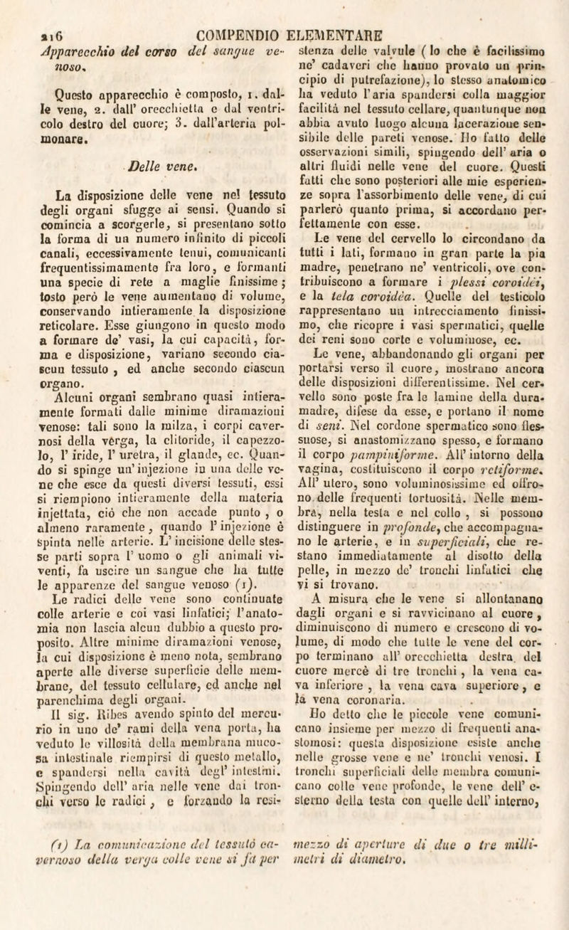 Apparecchio del corso del sanr/ue ve¬ noso. Questo apparecchio è composto, i. dal¬ le vena, 2. dall’ orecchietta e dal ventri¬ colo destro del cuore; 3. dall’arteria pol¬ monare. Delle vene. La disposizione delle vene ne! tessuto degli organi sfugge ai sensi. Quando si comincia a scorgerle, si presentano sotto la forma di un numero infinito di piccoli canali, eccessivamente tenui, comunicanti frequentissimamento fra loro, e formanti una specie di rete a maglie finissime ; tosto però le vene aumentano di volume, conservando intieramente la disposizione reticolare. Esse giungono in questo modo a formare de’ vasi, la cui capacità, for¬ ma e disposizione, variano secondo cia¬ scun tessuto , ed anche secondo ciascun organo. Alcuni organi sembrano quasi intiera¬ mente formati dalle minime diramazioni venose: tali sono la milza, i corpi caver¬ nosi della verga, la clitoride, il capezzo¬ lo, P iride, 1’ uretra, il glande, ec. Quan¬ do si spinge un’injezione in una delle ve¬ ne che esce da questi diversi tessuti, essi si riempiono intieramente della materia injettata, ciò che non accade punto , o almeno raramente, quando l’iniezione è Spinta nelle arterie. L’incisione delle stes¬ se parti sopra 1’ uomo o gli animali vi¬ venti, fa uscire un sangue che ha tutte le apparenze del sangue venoso (i). Le radici delle vene sono continuate colle arterie e coi vasi linfatici; l’anato¬ mia non lascia alcun dubbio a questo pro¬ posito. Altre minime diramazioni venose, la cui disposizione è meno nota, sembrano aperte alle diverse superficie delle mem¬ brane, del tessuto cellulare, cd anche nel parenchima degli organi. Il sig. Ribes avendo spinto del mercu¬ rio in uno de’ rami della vena porta, ha veduto le villosità della membrana muco¬ sa intestinale riempirsi di questo metallo, c spandersi nella cavità degl* intesimi. Spingendo dell’ aria nelle vene dui tron¬ chi verso le radici, e forzando la resi* (t) La comunicazione del lessalo ca¬ vernoso della venja colle vene si Jet per stenza delle valvule ( lo che è facilissimo nc’ cadaveri clic hauuo provato un prin¬ cipio di putrefazione), lo stesso anatomico ha veduto l’aria spandersi culla maggior facilità nel tessuto celiare, quantunque non abbia avuto luogo alcuna lacerazioue sen¬ sibile delle pareti venose. Ilo latto delle osservazioni simili, spingendo dell’ uria o altri fluidi nelle vene del cuore. Questi fatti che sono posteriori alle mie esperien¬ ze sopra l'assorbimento delle vene, di cui parlerò quauto prima, si accordano per¬ fettamente con esse. Le vene del cervello lo circondano da tutti i lati, formano in gran parte la pia madre, penetrano ne’ ventricoli, ove con¬ tribuiscono a formare i plessi coroidei, e la tela coroidèa. Quelle del testicolo rappresentano un intrecciamento linissi¬ mo, che ricopre i vasi spermatici, quelle dei reni souo corte e voluminose, ec. Le vene, abbandonando gli organi per portarsi verso il cuore, mostrano ancora delle disposizioni differentissime. Nel cer¬ vello sono poste fra lo lamine della dura¬ madre, difese da esse, e portano il nome di seni. Nel cordone spermatico sono fles¬ suose, si anastomizzano spesso, e formano il corpo pampinij'orme. All’ intorno della vagina, costituiscono il corpo retiforme. All’ utero, sono voluminosissime ed cifra¬ no delle frequenti tortuosità. Nelle mem¬ bra, nella testa e nel collo , si possono distinguere in profonde, che accompagna¬ no le arterie, e in superficiali, che re¬ stano immediatamente al disotto della pelle, in mezzo de’ tronchi linfatici che vi si trovano. A misura che le vene si allontanano dagli organi e si ravvicinano al cuore , diminuiscono di numero e crescono di vo¬ lume, di modo che tulle le vene del cor¬ po terminano all’ orecchietta destra del cuore mercè di tre tronchi , la vena ca¬ va inferiore , la vena cava superiore, c la vena coronaria. Ho detto che le piccole vene comuni¬ cano insieme per mezzo di frequenti ana¬ stomosi: questa disposizione esiste anche nelle grosse vene e ne’ tronchi venosi. I trancili superficiali delle membra comuni¬ cano collo vene profonde, le vene dell’ e- slerno della testa con quelle dell’ interno, mezzo di aperture di due o tre milli¬ metri di diametro.