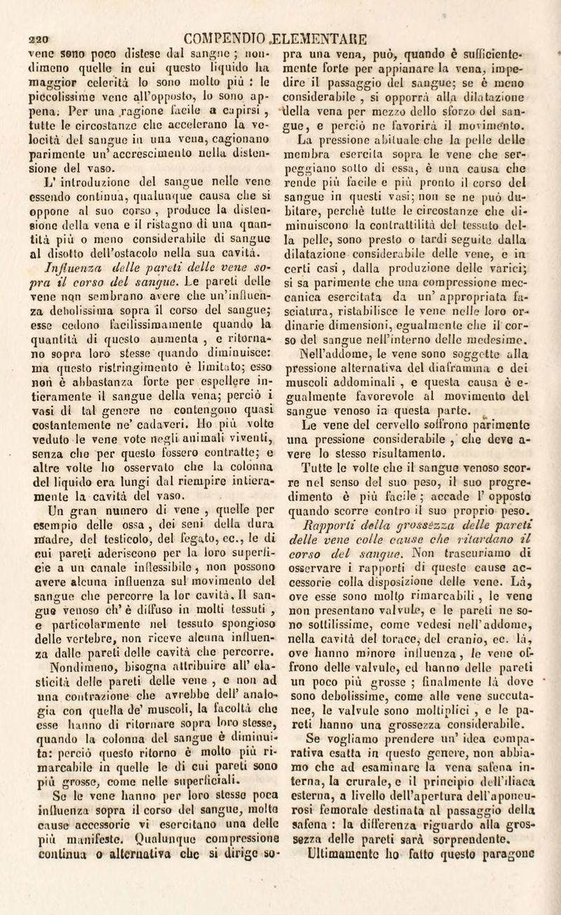 vene sono poco distese dal sangue ; non¬ dimeno quelle in cui questo liquido Ita maggior celerilà lo sono molto più : le piccolissime vene all’opposto, lo sono ap¬ pena; Per una ragione Tacile a capirsi , tutte le circostanze clic accelerano la ve¬ locità del sangue in una vena, cagionano parimente un’ accrescimento nella disten¬ sione del vaso. L’ introduzione del sangue nelle vene essendo continua, qualunque causa die si oppone al suo corso , produce la disten¬ sione della vena e il ristagno di una quan¬ tità più o meno considerabile di sangue ni disotto dell’ostacolo nella sua cavità. Influenza delle pareti delle vene so¬ pra il corso del sangue. Le pareti delle vene nqn sembrano avere die un’influen¬ za debolissima sopra il corso del sangue; esse cedono facilissimamente quando la quantità di questo aumenta , e ritorna¬ no sopra loro stesse quando diminuisce: ma questo ristringimento è limitato; esso non è abbastanza forte per espellere in¬ tieramente il sangue della vena; perciò i vasi di tal genere ne contengono quasi costantemente ne’ cadaveri. Ilo più volte veduto le vene vote negli animali viventi, senza che per questo fossero contratte; e altre volte ho osservato clic la colonna del liquido era lungi dal riempire intiera¬ mente la cavità del vaso. Un gran numero di vene , quelle per esempio delle ossa , dei seni della dura madre, del testicolo, del fegato, cc., le di cui pareti aderiscono per la loro superii- cie a un canale inflessibile, non possono avere alcuna influenza sul movimento del sangue che percorre la lor cavità. Il san¬ gue venoso eh’ è dilfuso in molti tessuti , e particolarmente nel tessuto spongioso delle vertebre, non riceve alcuna influen¬ za dalle pareli delle cavità clic percorre. Nondimeno, bisogna attribuire all’ ela¬ sticità delle pareti delle vene , c non ad una contrazione che avrebbe dell’ analo¬ gia con quella de’ muscoli, la lacoltà che esse hanno di ritornare sopra loro stesse, quando la colonna del sangue è diminui¬ ta: perciò questo ritorno è molto più ri¬ marcabile in quelle le di cui pareli sono più grosse, come nelle superliciali. So le vene hanno per loro stesso poca influenza sopra il corso del sangue, molta cause accessorie vi esercitano una delle più manifeste. Qualunque compressione continua o alternativa clic si dirige so¬ pra una vena, può, quando è sufficiente¬ mente forte per appianare la vena, impe¬ dire il passaggio del sangue; so è meno considerabile , si opporrà alla dilatazione della vena per mezzo dello sforzo del san¬ gue, e perciò ne favorirà il movimento. La pressione abituale die la pelle delle membra esercita sopra le vene che ser¬ peggiano sotto di essa, è una causa clic rende più Tacile e più pronto il corso del sangue in questi vasi; non se ne può du¬ bitare, perchè tutte le circostanze che di¬ minuiscono la contrattilità del tessuto del¬ la pelle, sono presto o lardi seguite dalla dilatazione considerabile delle vene, e in certi casi , dalla produzione delle varici; si sa parimente che una compressione mec¬ canica esercitata da un’ appropriata fa¬ sciatura, ristabilisce le vene nelle loro or¬ dinarie dimensioni, egualmente che il cor¬ so del sangue nell’interno delle medesimo. Nell’addome, le vene sono soggette alla pressione alternativa del diaframma c dei muscoli addominali , e questa causa è e- gualmente favorevole al movimento del sangue venoso in questa parte. Le vene del cervello solfrono parimente una pressione considerabile , che deve a- vere lo stesso risultamento. Tutte le volle che il sangue venoso scor¬ re nel senso del suo peso, il suo progre¬ dimento è più facile ; accade 1’ opposto quando scorre contro il suo proprio peso. Rapporti della grossézza delle pareti delle vene colle cause che ritardano il corso del sangue. Non trascuriamo di osservare i rapporti di queste cause ac¬ cessorie colla disposizione delle vene. Là, ove esse sono molto rimarcabili, le vene non presentano valvule, e le pareti ne so¬ no sottilissimo, come vedesi nell’addome, nella cavità del torace, del cranio, cc. là, ove hanno minoro influenza, le vene of¬ frono delle valvule, cd hanno delle pareti un poco più grosse ; finalmente là dove sono debolissime, come alle vene soccuta¬ nee, le valvule sono molti olici , c le pa¬ reti hanno una grossezza considerabile. Se vogliamo prendere un’ idea compa¬ rativa esatta in questo genere, non abbia¬ mo che ad esaminare la vena salena in¬ terna, la crurale, c il principio dell’iliaca esterna, a livello dell’apertura dell'aponeu¬ rosi femorale destinata al passaggio della snfena : la differenza riguardo alla gros¬ sezza delle pareti sarà sorprendente. Ultimamente ho fatto questo paragone