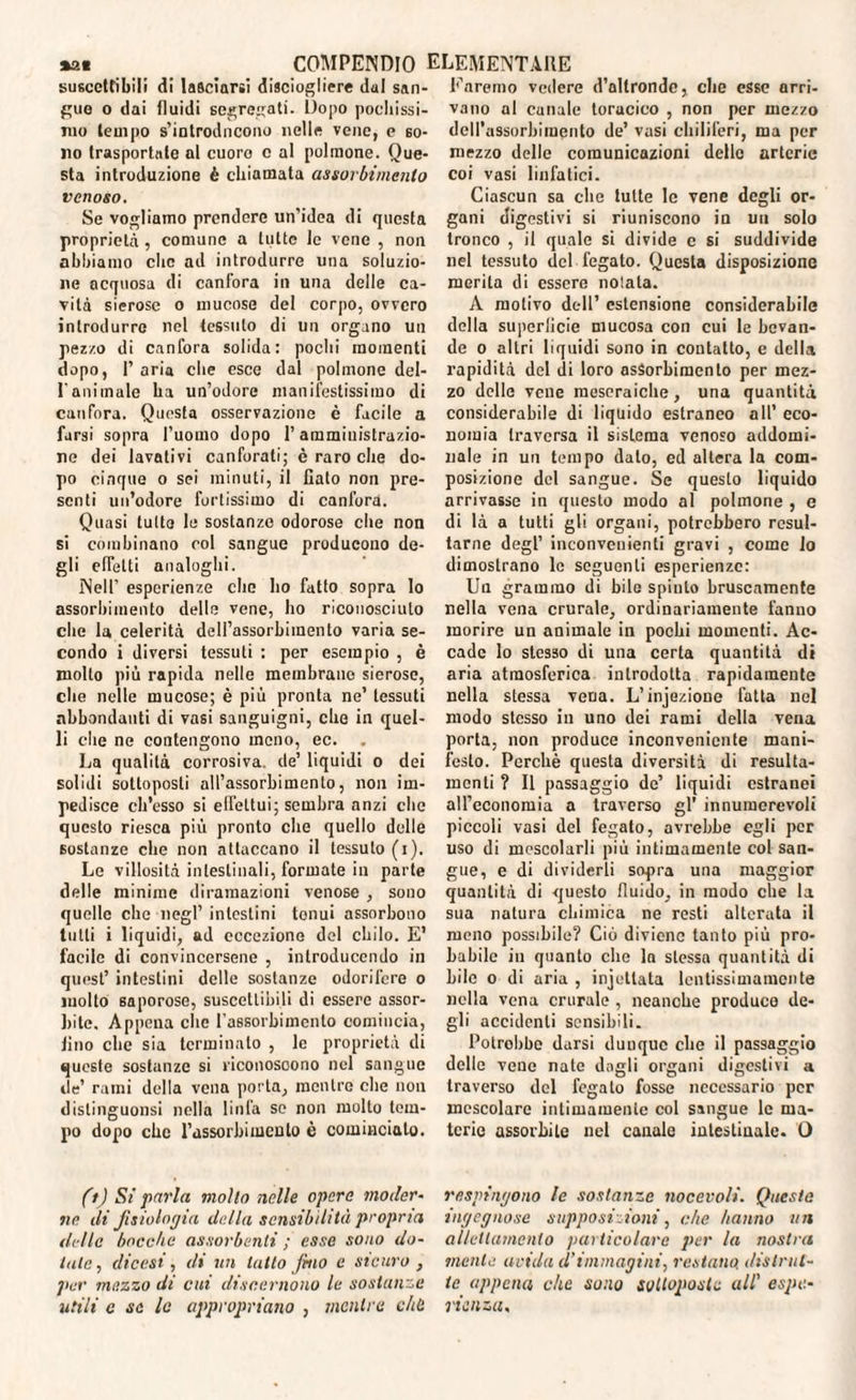 suscettibili di lasciarsi disciogliere dui san¬ gue o dai fluidi segregati. Dopo pochissi¬ mo tempo s’introducono nelle vene, e so¬ no trasportale al cuoro c al polmone. Que¬ sta introduzione è chiamata assorbimento venoso. Se vogliamo prendere un’idea di questa proprietà , comune a tutte le vene , non abbiamo clic ad introdurre una soluzio¬ ne acquosa di canfora in una delle ca¬ vità sierose o mucose del corpo, ovvero introdurre nel tessuto di un organo un pezzo di canfora solida: pochi momenti dopo, 1’ aria che esce dal polmone del¬ l'animale ha un’odore manifestissimo di canfora. Questa osservazione è facile a farsi sopra l’uomo dopo l’amministrazio¬ ne dei lavativi canforati; è raro che do¬ po cinque o sei minuti, il fiato non pre¬ senti un’odore fortissimo di canfora. Quasi tutto le sostanze odorose che non si combinano col sangue producono de¬ gli effetti analoghi. Nell’ esperienze che ho fatto sopra lo assorbimento delle vene, ho riconosciuto che la celerità dell’assorbimento varia se¬ condo i diversi tessuti : per esempio , è molto più rapida nelle membrane sierose, che nelle mucose; è più pronta ne’ tessuti abbondanti di vasi sanguigni, che in quel¬ li che ne contengono meno, ec. . La qualità corrosiva, de’ liquidi o dei solidi sottoposti all’assorbimento, non im¬ pedisce ch’esso si effettui ; sembra anzi che questo riesca più pronto che quello delle sostanze che non attaccano il tessuto (i). Le villosità intestinali, formate in parte delle minime diramazioni venose , sono quelle che negl’ intestini tonui assorbono tulli i liquidi, ad eccezione del chilo. E’ facile di convincersene , introducendo in quest’ intestini delle sostanze odorifere o molto saporose, suscettibili di essere assor¬ bite. Appena che l'assorbimento comincia, fino che sia terminato , le proprietà di queste sostanze si riconoscono nel sangue de’ rami della vena porta, mentre che non distinguonsi nella linfa se non molto tem¬ po dopo che l’assorbimento è comincialo. (t) Si parla molto nelle opere moder¬ ne di fisiologia della sensibilità propria delle bocche assorbenti ; esse sono do¬ tate, dicesi, di un latto fino e sicuro , per mezzo di cui discernono le sostanze utili c se le appropriano , mentre chù Faremo vedere d’altronde, che esse arri¬ vano al canale toracico , non per mezzo dell’assorbimento de’ vasi chiliferi, ma per mezzo delle comunicazioni delle arterie coi vasi linfatici. Ciascun sa che tutte le vene degli or¬ gani digestivi si riuniscono in un solo tronco , il quale si divide c si suddivide nel tessuto del fegato. Questa disposizione merita di essere nolata. A motivo dell’ estensione considerabile della superficie mucosa con cui le bevan¬ de o altri liquidi sono in contatto, c della rapidità del ili loro assorbimento per mez¬ zo delle vene meseraiebe, una quantità considerabile di liquido estraneo all’ eco¬ nomia traversa il sistema venoso addomi¬ nale in un tempo dato, ed altera la com¬ posizione del sangue. Se questo liquido arrivasse in questo modo al polmone , e di là a tutti gli organi, potrebbero resul¬ tarne degl’ inconvenienti gravi , come lo dimostrano le seguenti esperienze: Un grammo di bile spinto bruscamente nella vena crurale, ordinariamente fanno morire un animale in pochi momenti. Ac¬ cade lo stesso di una certa quantità di aria atmosferica introdotta rapidamente nella stessa vena. L’infezione fatta nel modo stesso in uno dei rami della vena porta, non produce inconveniente mani¬ festo. Perchè questa diversità di resulta- rnenti ? Il passaggio de’ liquidi estranei all’economia a traverso gl’ innumerevoli piccoli vasi del fegato, avrebbe egli per uso di mescolarli più intimamente col san¬ gue, e di dividerli sopra una maggior quantità di questo fluido, in modo che la sua natura chimica ne resti alterata il meno possibile? Ciò diviene tanto più pro¬ babile in quanto che la stessa quantità di bile o di aria , incettata lcntissimamente nella vena crurale , neanche produco de¬ gli accidenti sensibili. Potrebbe darsi dunque che il passaggio delle vene nate dagli organi digestivi a traverso del fegato fosse necessario per mescolare intimamente col sangue le ma¬ terie assorbite nel canale intestinale. O respingono le sostanze nocevoli. Questa ingegnose supposi.ioni, che hanno un allettamento particolare per la nostra mente arida d’immagini, restano, distrut¬ te appena che sono sottoposte all' espe¬ rienza