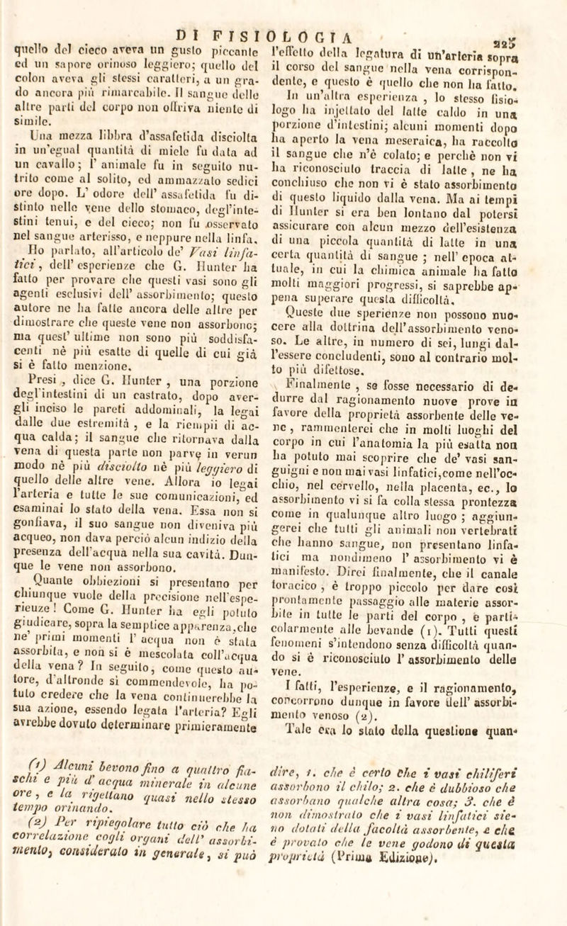 quello del cieco aveva un gusto piccante ed un sapore orinoso leggiero; quello del colon avera gli stessi caratteri, a un gra¬ do ancora più rimarcabile. Il sangue delle altre parti del corpo non ollriva niente di simile. Una mezza libbra d’assafetida disciolta in un’egual quantità di micie fu data ad un cavallo; l’animale fu in seguito nu¬ trito come al solito, cd ammazzalo sedici ore dopo. L’ odore dell’ assafetida fu di¬ stinto nello yene dello stomaco, degl’inte¬ stini tenui, e del cicco; non fu osservato nel sangue arterisso, c neppure nella linfa. Ilo parlato, all’articolo de’ Vasi linfa¬ tici , dell’esperienze che G. Hunter La fatto per provare che questi vasi sono gli agenti esclusivi dell’ assorbimento; questo autore ne Ita fatte ancora delle altre per dimostrare che queste vene non assorbono; ma quest’ ultimo non sono più soddisfa¬ centi nè più esatte di quelle di cui già si è fatto menzione. Presi , dice G. Hunter , una porzione degl'intestini di un castrato, dopo aver¬ gli inciso le pareti addominali, la legai dalle due estremità , e la riempii di ac¬ qua calda; il sangue che ritornava dalla vena di questa parte uon parvi? in verun modo nè più disciotto nè più leggiero di quello delle altre vene. Allora io Ie»ai l’arteria e tutte le sue comunicazioni, ed esaminai lo sfato della vena. Essa non si gonfiava, il suo sangue non diveniva più acqueo, non dava perciò alcun indizio della presenza dell’acqua nella sua cavità. Dun¬ que le vene non assorbono. Quante obbiezioni si presentano per chiunque vuole della precisione nell’espe- rieuze ! Come G. Hunter ha egli potuto giudicare, sopra la semplice apparenza,che ne primi momenti 1 acqua non è stata assorbita, e non si è mescolata coll’acqua della vena? In seguito, come questo au¬ tore, d’altronde si commendevole, ha po¬ tuto credere che la vena continuerebbe la sua azione, essendo legata l’arteria? Egli avrebbe dovuto determinare primieramente 0) Alcuni bevono fino a quattro fia¬ schi e più d acqua minerale in alcune ore, e la ribellano quasi nello stesso tempo orinando. (2j Per ripiegature tutto ciò che ha correlazione cogli organi dell’ assorbi- tiienloj considerato m generale, si può ° L 0 G I A «j2>j l’edetlo della legatura di im’arleria sopra il corso del sangue nella vena corrispon¬ dente, e questo è quello che non ha latto. Hi un’altra esperienza , lo stesso fisio¬ logo ha injettato del latte caldo in una porzione d’intestini; alcuni momenti dopo ha aperto la vena meseruica, ha raccolto il sangue che n’è colato; e perchè non vi ha riconosciuto traccia di latte, ne ha conchiuso clic non vi è stalo assorbimento di questo liquido dalla vena. Ma ai tempi di Hunter si era ben lontano dal potersi assicurare con alcun mezzo dell’esistenza di una piccola quantità di latte in una certa quantità di sangue ; nell’epoca at¬ tuale, in cui la chimica animale ha fallo molti maggiori progressi, si saprebbe ap¬ pena superare questa difficoltà. Queste due sperienze non possono nuo¬ cere alla dottrina dell’assorbimento veno¬ so. Le altre, in numero di sci, lungi dal¬ l’essere concludenti, sono al contrario mol¬ to più difettose. finalmente , so fosse necessario di de¬ durre dal ragionamento nuove prove in favore della proprietà assorbente delle ve¬ ne , rammenterei che in molti luoghi del corpo in cui l’anatomia la più esatta non ha potuto mai scoprire che de’ vasi san¬ guigni e non mài vasi linfatici,come nell’oc¬ chio, nel cervello, nella placenta, ec., lo assorbimento vi si fa colla stessa prontezza come in qualunque altro luogo ; aggiun¬ gerei clie tutti gli animali non vertebrati che hanno sangue, non presentano linfa¬ tici ma nondimeno 1’ assorbimento vi è manifesto. Dirci finalmente, che il canale ioracico , è troppo piccolo per dare cosi prontamente passaggio alle materie assor¬ bite in tutte le parti del corpo , e parti¬ colarmente alle bevande (i). Tutti questi fenomeni s’intendono senza difficoltà quan¬ do si è riconosciuto 1’ assorbimento delle vene. I fatti, l’espericnze, e il ragionamento, concorrono dunque in favore dell’ assorbi¬ mento venoso (2). Tale ora lo slato della question» quan- dire, 1. che è certo che i vasi chiliferi assorbono il chilo; 2. che è dubbioso che assorbano qualche altra cosa; 3. che è non dimostralo che 1 vasi linfatici ste¬ llo dotali della facoltà assorbente, e e/i& è provalo che le vene godono di questa proprietà (Prima Edizione).