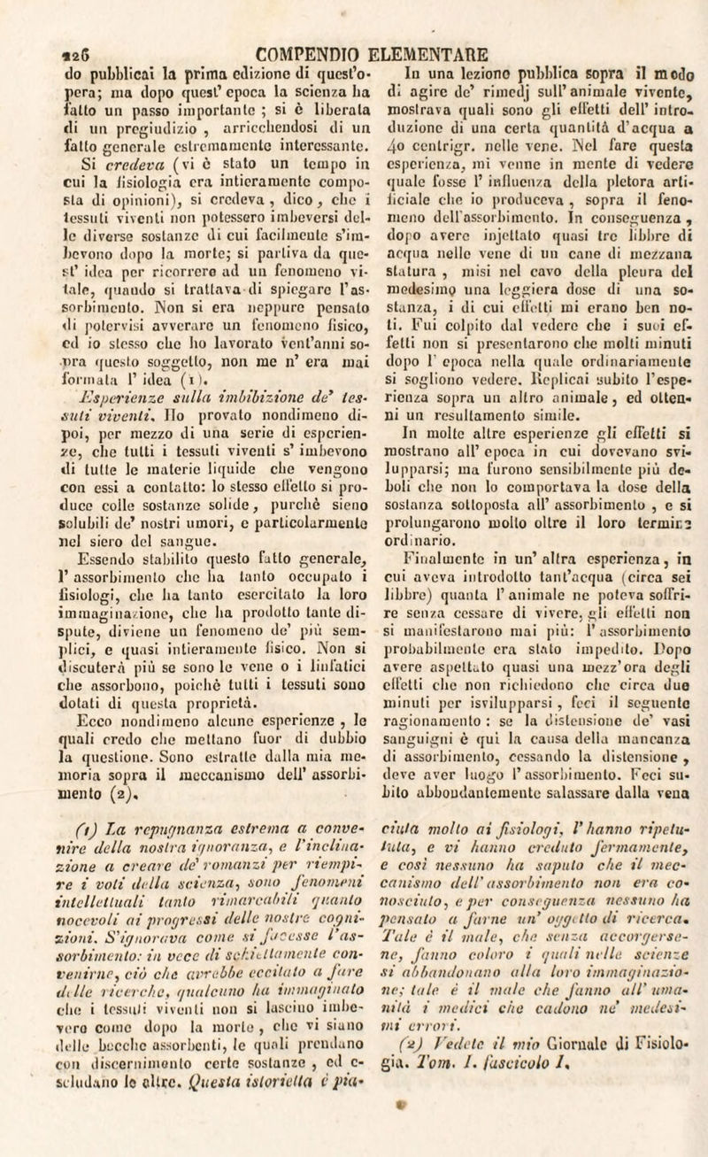 do pubblicai la prima edizione di quest’o¬ pera; ina dopo quest’epoca la scienza ha latto un passo importante ; si è liberata di un pregiudizio , arricchendosi di un fallo generale estremamente interessante. Si credeva (vi è stato un tempo in cui la lisiologia era intieramente compo¬ sta di opinioni), si credeva , dico, che i tessuti viventi non potessero imbeversi del¬ le diverse sostanze di cui facilmente s’im¬ bevono dopo la morte; si partiva da que¬ st’ idea per ricorrerò ad un fenomeno vi¬ tale, quando si trattava di spiegare l’as¬ sorbimento. Non si era neppure pensato di potervisi avverare un fenomeno fìsico, ed io stesso che ho lavorato vent’anni so- nra questo soggetto, non me n’ era mai formata 1’ idea (i). Esperienze sulla imbibizione de* tes¬ suti viventi, Ilo provato nondimeno di¬ poi, per mezzo di una serie di esperien¬ ze, che tutti i tessuti viventi s’ imbevono di tutte le materie liquide che vengono con essi a contatto: lo stesso cllello si pro¬ duce colle sostanze solide, purché sieno solubili de’ nostri umori, e particolarmente nel siero del sangue. Essendo stabilito questo fatto generale, 1’ assorbimento clic ha tanto occupato i fisiologi, che ha tanto esercitato la loro immaginazione, che ha prodotto tante di¬ spute, diviene un fenomeno de’ più sem¬ plici, e quasi intieramente lisico. Non si discuterà più se sono le vene o i linfatici che assorbono, poiché tutti i tessuti sono dotati di questa proprietà. Ecco nondimeno alcune esperienze , le quali credo che mettano fuor di dubbio la questione. Sono estratte dalla mia me¬ moria sopra il meccanismo dell’ assorbi¬ mento (2), fi) La rcpngnanza estrema a conve¬ nire della nostra ignoranza, e l'inclina¬ zione a creare de' romanzi per riempi¬ re i voli della scienza, sono fenomeni intellettuali tanto rimarcabili quanto nocevoli ai progressi delle nostre cogni¬ zioni. S’ignorava come st facesse l’as¬ sorbimento: in vece di schiettamente con- venirne, ciò che avrebbe eccitalo a fare dElc ricerche, qualcuno ha immaginato che i tessuti viventi non si lascino imbe¬ vere coinè dopo la morte , clic vi siano delle becche assorbenti, le quali prendano con discernimento certe sostanze , ed c- seludano le oltre. Questa islorietta è pia¬ la una leziono pubblica sopra il modo di agire de’ rimedj sull’ animale vivente, moslrava quali sono gli effetti dell’ intro¬ duzione di una certa quantità d’acqua a 4o ccnlrigr. nelle vene. Nel fare questa esperienza, mi venne in mente di vedere quale fosse 1’ influenza della pletora arti¬ ficiale che io produceva , sopra il feno¬ meno dclfassorbimento. In conseguenza , dopo avere injcltato quasi tre libbre di acqua nello vene di un cane di mezzana statura , misi nel cavo della pleura del medesimo una leggiera dose di una so¬ stanza, i di cui effetti mi erano ben no¬ li. Fui colpito dal vedere che i suoi ef¬ fetti non si presentarono che molti minuti dopo T epoca nella quale ordinariamente si sogliono vedere. Replicai subito l’cspe- ricuza sopra un altro animale, ed otten¬ ni un resullamenlo simile. In molte altre esperienze gli e/Tetti si mostrano all’ epoca in cui dovevano svi¬ lupparsi; ma furono sensibilmente più de¬ boli che non lo comportava la dose della sostanza sottoposta all’ assorbimento , e si prolungarono mollo oltre il loro lermir.2 ordinario. Finalmente in un’altra esperienza, in cui aveva introdotto tant’acqua (circa sei libbre) quanta l’animale ne poteva soffri¬ re senza cessare di vivere, gli effetti non si manifestarono mai più : l’assorbimento probabilmente era stato impedito. Dopo avere aspettato quasi una mezz’ora degli effetti che non richiedono che circa duo minuti per isvilupparsi, feci il seguente ragionamento : se la distensione de’ vasi sanguigni è qui la causa della mancanza di assorbimento, cessando la distensione , deve aver luogo l’assorbimento. Feci su¬ bito abbondantemente salassare dalla vena cinta molto ai fisiologi, l’hanno ripeta- tuta, e vi hanno creduto fermamente, e così nessuno ha saputo che il mec¬ canismo dell' assorbimento non era co¬ nosciuto, e per conseguenza nessuno ha pensato a farne un’ oggi Ito di ricerca. Tale è il male, che senza accorgerse¬ ne, fanno coloro i quali nelle scienze si abbandonano alta loro immaginazio¬ ne; tale è il male che fanno all’ uma¬ nità i medici che cadono ne medesi¬ mi errori. (2) Fedele il mio Giornale ili Fisiolo¬ gia. 2’om. /. fascicolo /.