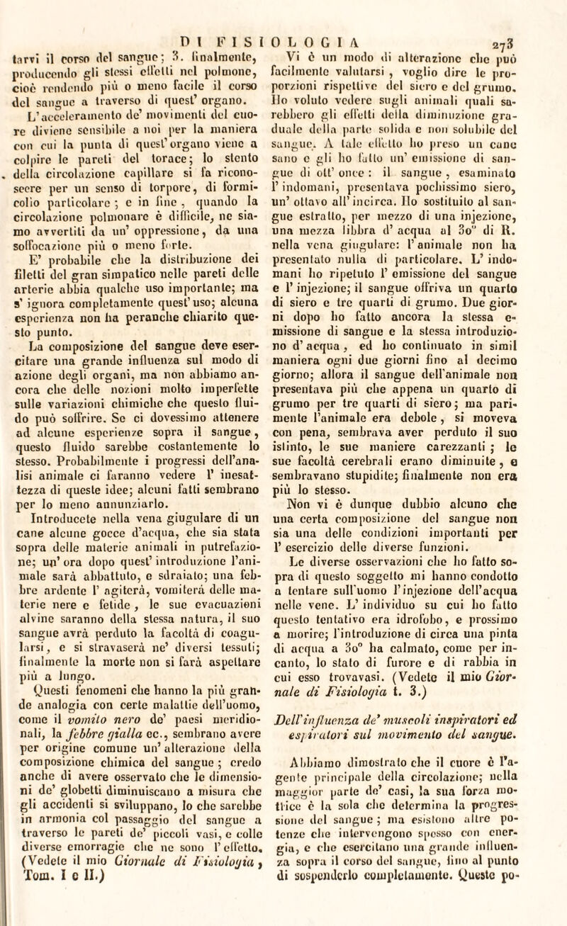 larvi il corso del sangue; 3. linalraonte, producendo gli slessi elicili nel polmone, cioè rendendo più o meno facile il corso del sangue a traverso di quest’ organo. L’acceleramento de’ movimenti del cuo¬ re diviene sensibile a noi per la maniera con cui la punta di quest’organo viene a colpire le pareli del torace; lo stento della circolazione capillare si fa ricono¬ scere per un senso di torpore, di formi¬ colìo particolare ; c in fine , quando la circolazione polmonare è difficile, ne sia¬ mo avvertili da un’ oppressione, da una soffocazione più o meno forte. E’ probabile clic la distribuzione dei filetti del gran simpatico nelle pareti delle arterie abbia qualche uso importante; ma s’ ignora completamente quest’uso; alcuna esperienza non lia pcranche chiarito que¬ sto punto. La composizione del sangue deve eser¬ citare una grande influenza sul modo di azione degli organi, ma non abbiamo an¬ cora clic delle nozioni molto imperfette sulle variazioni chimiche clic questo flui¬ do può soffrire. Se ci dovessimo attenere ad alcune esperienze sopra il sangue, questo fluido sarebbe costantemente lo stesso. Probabilmente i progressi dell’ana¬ lisi animale ci faranno vedere 1’ inesat¬ tezza di queste idee; alcuni fatti sembrano per lo meno annunziarlo. Introducete nella vena giugulare di un cane alcune gocce d’acqua, che sia stata sopra delle materie animali in putrefazio¬ ne; un’ ora dopo quest’ introduzione l’ani¬ male sarà abbattuto, c sdraiato; una feb¬ bre ardente 1’ agiterà, vomiterà delle ma¬ terie nere e fetide, le sue evacuazioni alvine saranno della stessa natura, il suo sangue avrà perduto la facoltà di coagu¬ larsi, e si stravaserà ne’ diversi tessuti; finalmente la morte non si farà aspettare più a lungo. Oucsli fenomeni ebe hanno la più gran¬ de analogia con certe malattie dell’uomo, come il vomito nero de’ paesi meridio¬ nali, la febbre (jialla oc., sembrano avere per origine comune un’alterazione della composizione chimica del sangue ; credo anche di avere osservalo che le dimensio¬ ni de’ globetti diminuiscano a misura clic gli accidenti si sviluppano, Io che sarebbe in armonia col passaggio del sangue a traverso le pareti de’ piccoli vasi, e eolie diverse emorragie clic ne sono l’effetto, (Vedete il mio Giornale di Fisiuloyia, Tom. i c li.) 0 L 0 G I A 2^3 Vi è un modo di alterazione clic può facilmente valutarsi , voglio dire le pro¬ porzioni rispettive del siero e del grumo. Ilo voluto vedere sugli animali quali sa¬ rebbero gli effetti della diminuzione gra¬ duale della parte solida c non solubile del sangue. A tale elicilo ho preso un cune sano c gli ho l'atto un’ emissione di san¬ gue di olt’ once : il sangue , esaminato l’indomani, presentava pochissimo siero, un’ ottavo all’incirca. Ilo sostituito al san¬ gue estratto, per mezzo di una injezionc, una mezza libbra d’ acqua al 3o di R. nella vena giugulare: l’animale non ha presentalo nulla di particolare. L’ indo¬ mani ho ripetuto 1’ emissione del sangue e l’injezione; il sangue offriva un quarto di siero e tre quarti di grumo. Due gior¬ ni dopo ho fatto ancora la stessa c- missione di sangue e la stessa introduzio- no d’acqua, ed ho continuato in simil maniera ogni due giorni fino al decimo giorno; allora il sangue dell'animale non presentava più che appena un quarto di grumo per tre quarti di siero; ma pari¬ mente l’animale era debole, si moveva con pena, sembrava aver perduto il suo istinto, le sue maniere carezzanti ; le sue facoltà cerebrali erano diminuite, e sembravano stupidite; finalmente non era più lo stesso. Non vi è dunque dubbio alcuno che una certa composizione de! sangue non sia una delle condizioni importanti per 1’ esercizio delle diverse funzioni. Le diverse osservazioni che ho fatto so¬ pra di questo soggetto mi hanno condotto a tentare sull'uomo l’injezione dell’acqua nelle vene. L’ individuo su cui ho fatto questo tentativo era idrofobo, e prossimo a morire; l'introduzione di circa una pinta di acqua a 3o° ha calmato, come per in¬ canto, lo stato di furore e di rabbia in cui esso trovavasi. (Vedete il mio Gior¬ nale di Fisiologici t. 3.) Dell'influenza eie’ muscoli inspiratori ed esj iratori sul movimento del sant/ue. Abbiamo dimostrato che il cuore è l'u- genlc principale della circolazione; nella maggior parte de’ casi, la sua forza ino- Ilice c la sola clic determina la progres¬ sione del sangue ; ma esistono altre po¬ tenze che intervengono spesso con ener¬ gia, c che esercitano una grande inlluen- za sopra il corso del sangue, tino al punto di sospenderlo completamente. Queste po-