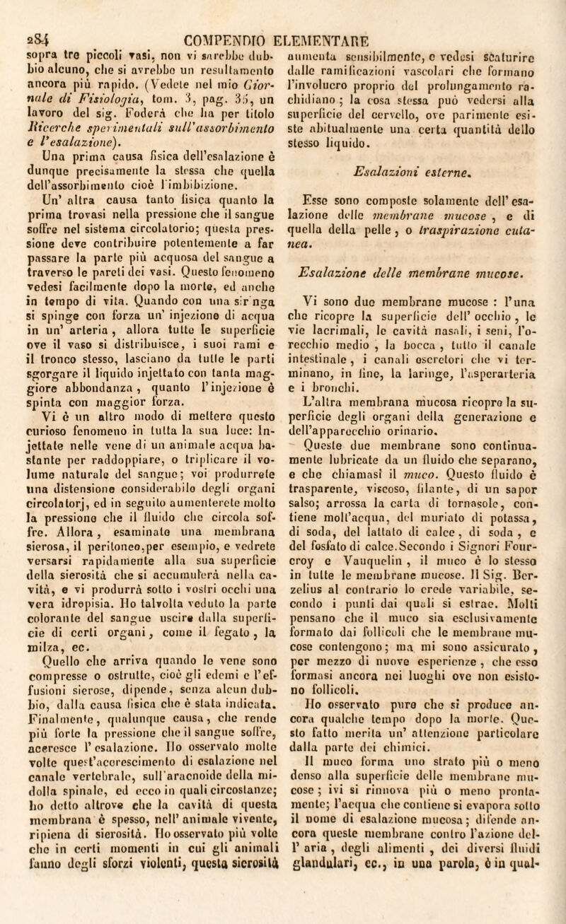 sopra tro piccoli rasi, non vi sarebbe dub¬ bio alcuno, clic si nvrebbo un resultamcnto ancora più rapido. (Vedele nel mio Gior¬ nale di Fisiologia, toni. 3, pag. 3;>, un lavoro del sig. Fodera elle Im per titolo llicerche sperimentali sull'assorbimento e l’esalazione). Una prima causa fisica dell’esalazione è dunque precisamente la strssa che quella dell’assorbimento cioè l'imbibizione. Un’ altra causa tanto fisica quanto la prima trovasi nella pressione che il sangue soffre nel sistema circolatorio; questa pres¬ sione deve contribuire potentemente a far passare la parte più acquosa del sangue a traverso le pareti dei vasi. Questo fenomeno vedesi facilmente dopo la morte, ed anche in tempo di vita. Quando con una sir nga si spinge con forza un’ injezione di acqua in un’ arteria , allora tutte le superficie ove il vaso si distribuisce, i suoi rami e il tronco stesso, lasciano da tutte le parti sgorgare il liquido injettatocon tanta mag¬ giore abbondanza, quanto l’injezione è spinta con maggior lorza. Vi è un altro modo di mettere questo curioso fenomeno in tutta la sua luce: In¬ cettate nelle vene di un animale acqua ba¬ stante per raddoppiare, o triplicare il vo¬ lume naturale del sangue; voi produrrete una distensione considerabilo degli organi circolatorj, cd in seguilo aumenterete molto la pressione che il lluido clic circola sof¬ fre. Allora, esaminato una membrana sierosa, il peritoneo,per esempio, e vedrete versarsi rapidamente alla sua superficie della sierosità che si accumulerà nella ca¬ vità, e vi produrrà sotto i vostri occhi una vera idropisia. Ilo talvolta veduto la parte colorante del sangue uscire dalla superfi¬ cie di certi organi, come il fegato , la milza, ec. Quello che arriva quando Io vene sono compresse o ostrutte, cioè gli edemi c l’ef¬ fusioni sierose, dipende, senza alcun dub¬ bio, dalla causa fisica che è stata indicata. Finalmente, qualunque causa, che rendo più l'orto la pressione che il sangue soffre, accresce l’esalazione. Ho osservato molto volte quest’acorescimerilo di esalazione nel canale vertebrale, sull'aracnoide della mi¬ dolla spinale, cd ecco in quali circostanze; fio detto altrove che la cavità di questa membrana è spesso, nell’ animalo vivente, ripiena di sierosità. Ilo osservalo più volte clic in certi momenti in cui gli aniinuli l'anno degli sforzi violenti, questa sierosità aumenta sensibilmente, c vedesi scaturire dalle ramificazioni vascolari che formano l’involucro proprio del prolungamento ra¬ chidiano ; la cosa stessa può vedersi alla superficie del cervello, ove parimente esi¬ ste abitualmente una certa quantità dello stesso liquido. Esalazioni esterne. Esso sono composte solamente dell’esa¬ lazione delle membrane mucose , e di quella della pelle , o traspirazione cuta¬ nea. Esalazione delle membrane mucose. Vi sono duo membrane mucose : l’una clic ricopre la superficie dell’ occhio , le vie lacrimali, le cavità nasali, i seni, l’o¬ recchio medio , la bocca , tutto il canale intestinale , i canali escretori elio vi ter¬ minano, in fine, la laringe, l’aspcrarteria e i bronchi. L’altra membrana mucosa ricopra la su¬ perficie degli organi della generazione c dell’apparecchio orinario. Queste due membrane sono continua- mente lubricate da un lluido che separano, e ebe chiamasi il muco. Questo fluido c trasparente, viscoso, iilante, di un sapor salso; arrossa la carta di tornasole, con¬ tiene molt’acqun, del nniriato di potassa, di soda, del lattato di calce, di soda, c del fosfato di calce.Secondo i Signori Four- croy e Vauquelin , il muco c Io stesso in tutte le membrane mucose. 11 Sig. Ber¬ zelius al contrario lo crede variabile, se¬ condo i punti dai quali si cslrac. Molti pensano che il muco sia esclusivamcnlc formalo dai follicoli clic le membrane mu¬ cose contengono; ma mi sono assicurato, per mezzo di nuove esperienze , che esso formasi ancora noi luoghi ove non esisto¬ no follicoli. Ilo osservalo puro elio si produce an¬ cora qualche tempo dopo la morte. Que¬ sto fatto merita un’ attenzione particolare dalla parte dei chimici. Il muco forma uno strato più o meno denso alla superficie delle membrane mu¬ coso ; ivi si rinnova più o meno pronta¬ mente; l’acqua clic contiene si evapora sotto il nome di esalazione mucosa; difende an¬ cora queste membrane contro l’azione dcl- 1’ aria , degli alimenti , dei diversi fluidi glanduluri, cc., in una parola, èiuqual-