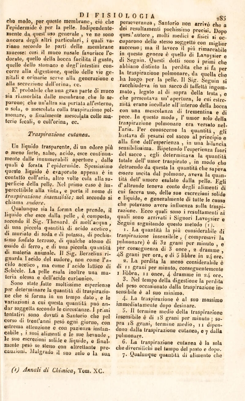 dio modo, per queste membrane, ciò che l’epidermide ò per la pelle. Indipendente¬ mente da quest’ uso generale , ve ne sono ancora degli altri particolari, i quali va¬ riano secondo le parti dello membrane mucose: cosi il muco nasale favorisce l’o¬ dorato, quello della bocca facilita il gusto, quello dello stomaco o degl’intestini con¬ corre alla digestione, quello delle vie ge¬ ritali e orinarie serve alla generazione c alla secrezione dellorina, co. E’ probabile clic* una gran parie di muco sia riassorbita dalle membrane che lo se- parouo; che un’altra sia portata all’esterno, o sola, o mescolata colla traspirazione pol¬ monare, o lilialmente mescolata collo ma¬ terie focali, o coll’orma, cc. Traspirazione cutanea. Un liquido trasparente, di un odore più o meno torte, salso, acido, esce continua¬ mente dalle innumerabili aperture , dallo quali è forata l’epidermide. Spessissimo questo liquido è evaporato appena è in contatto coll’aria, altre volte cola alla su¬ perficie della pelle. Nel primo caso c im¬ percettibile alla vista, e porta il nome di traspirazione insensibile; nel secondo si chiama sudore. Qualunque sia la forma che prende, il liquido che esce dalla pelle , è composto, secondo il Sig. T.lienard, di iuoll’acqua , di una piccola quantità di acido acetico, di muriato di soda e di potassa, di pochis¬ simo Instato terroso, di qualche atomo di ossido di ferro, e di una piccola quantità di materia animale. Il Sig. Uerzelius ri¬ guarda lapido del sudore, non come l’a¬ cido acetico , ma come l'acido lattico di Schede. La pelle esala inoltre una ma¬ teria oleosa e dell’acido carbonico. Sono state fatte moltissime esperienze per determinare la quantità di traspirazio¬ ne che si forma in un tempo dato , e le variazioni a cui questa quantità può nn- dar soggetta secondo le circostanze. I primi tentativi sono dovuti a Saulorio che pel corso di trentanni pesò ogni giorno, con estrema attenzione e con pazienza instan¬ cabile , i suoi alimenti c le sue bevande , le sue escrezioni solide e liquide, e final¬ mente pesò se stesso con altrettante pre¬ cauzioni. Malgrado il suo zelo o la sua perseveranza, Sanlorio non arrivò che a dei resultamenti pochissimo precisi. Dopo quos.’autore , molli medici e lisici si oc¬ cuparono dello stesso soggetto con miglior successo; ma il lavoro il più rimarcabile in questo genere è quello di Lavoysier e di Seguili. Questi dotti sono i primi che abbiano distinto la perdila che si fa per la traspirazione polmonare, da quella che ha luogo per la pelle. Il Sig. Seguili si racchiudeva in un saccodi taffettà ingom¬ mato , legalo al di sopra della testa , e clic presentava un’apertura, le cui estre¬ mità erano incollate all'interno della Locca con una mescolanza di trementina e di pece. In questo modo, 1’umor solo della traspirazione polmonare era versato nel¬ l’aria. l’er conoscerne la quantità , gli bastava di pesarsi col sacco al principio e alla fine dell’esperienza , in una bilancia sensibilissima. Ripetendo l’esperienza fuori del sacco , egli determinava la quantità totale dell’ umor traspirato , in modo che detraendo da questa la quantità che sapeva essere uscita dal polmone, aveva la quan¬ tità dell’umore esulato dalla pelle. Egli d’altronde teneva conto degli alimenti di cui faceva uso, delle sue escrezioni solide e liquide, e generalmente di tutte le causo che potevano avere influenza sulla traspi¬ razione. Ecco quali sono i resultamenti ni quali sono arrivali i Signori Lavoysier e Seguili seguitando questo metodo (r). 1. La quantità la più considerabile di traspirazione insensibile , ( compresavi la polmonare) ò di 32 grani per minuto , e per conseguenza di 3 once , 2 dramme , 48 grani per ora, e di 5 libbre in 24 ore! 2. La perdita la meno considerabile è di 11 grani per minuto, conseguentemente 1 libbra, 11 once, 4 dramme in 24 ore. 3. Nel tempo della digestione la perdita del poso occasionato dalla traspirazione in¬ sensibile è al suo minimo. 4- La traspirazione è al suo massimo immediatamente dopo desinare. b. Il termine medio della traspirazione insensibile ò di 18 grani per minuto; so¬ pra iS grani, termine medio, 11 dipeli? dona dullu traspirazione cutanea, 0 7 dalla polmonare. 0. La traspirazione cutanea c la sola che diversifichi uel tempo del pasto c dopo. 7. Qualunque quantità di alimento clic CO Annali di Chimica, Tom. XC.