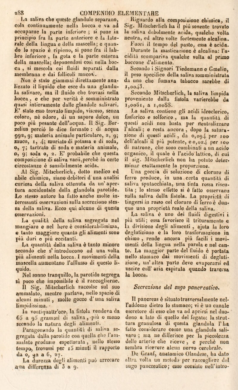 La saliva che queste glandulo separano, cola continuamente nella bocca e va ad occuparne la parte interiore ; si pone in principio fra la parte anteriore e la late¬ rale della lingua c della mascella; e quan¬ do lo spazio è ripieno, si pone fra il lab¬ bro inferiore , la gota e la parte esterna della mascella; deponendosi cosi nella boc¬ ca , si mescola coi fluidi separati dalla membraua e dai follicoli mucosi. Non è stato giammai direttamente ana¬ lizzato il liquido che esce da una giandu¬ ia salivare, ma il fluido che trovasi nella bocca, e che per verità è somministrato quusi intieramente dalle glandolo salivari. È’ stato csso trovalo limpido, viscoso, senza colore, nè odore, di un sapore dolce, un poco più pesante dell’acqua. Il Sig. Ber¬ zelius perciò lo dice formato : di acqua 992, 9; materia animale particolare, 2, 9; muco, 1, 4; muriato di potassa e di soda, o, 7; tartrato di soda 0 materia animale, o, 9; soda o, 2. E’ probabile che questa composizione di saliva varii,perchè in certe circostanze è sensibilmente acida. Al Sig. Mitscberliclr, dotto medico ed abile chimico, siano debitori d una analisi curiosa della saliva ottenuta da un’aper¬ tura accidentale della glandola parotide. Lo stesso autore ha fatto anche molte in¬ teressanti osservazioni sulla secrezione stes¬ sa della saliva. Ecco qui alcuue di queste osservazioni. La qualità della saliva segregala nel mangialo 0 nel bere è considerabilissima, e tanto maggiore quanto gli alimenti sono più duri o più eccitanti. La quantità delia saliva è tanto minore Secondo che s’introducono ud una volta più alimenti nella bocca. I movimenti della mascella aumentano l’ulllusso di questo li¬ quido. Nel sonno tranquillo, la parotido segrega si poco che impossibile è il raccoglierne. Il Sig. Mitscherlich raccolse sul suo ammalato, mentre parlava, nello spazio di alcuni minuti , molle gocco d’ una saliva limpidissima. In vontiquatlr’orc, la fistola rendeva da Gii a 9!) grammi di saliva, più 0 meno secondo la natura degli alimenti. Paragonando la quanlitì di saliva se¬ gregala dalla parotide con quella che l’am¬ malato produsse espettorata, nello stesso tempo, trovossi per i'S minuti il rapporto «la 0, 92 a G, 27. La durozza degli alimenti può arrecare z/na differenza di 3 a 9. Riguardo alla composizione chimica, il Sig. Mitscherlich ha il più sovente trovato la saliva debolmente acida, qualebo volta neutra, ed altre volte fortemente alcalina. 1'uori il tempo del pasto, essa è acida. Durante la masticazione è alcalina: l’a* cidità scompariva qualche volta al primo boccone d’alimento. Secondo i Signori Tiedemann e Grnelin, il peso specifico della saliva somministrata da uno che fumava tabacco sarebbe di J ,0043. Secondo Mitscherlich, la saliva limpida proveniente dalla fistola varierebbe da 1,0061, a 1,0088. La saliva contiene gli acidi idroclorico, fosforico e solforico , ma la quantità di questi acidi non basta per neutralizzare l’alcali; e resta ancora, dopo la satura¬ zione di questi acidi, da 0,094 Per 100 dell’alcali il più polente, e 0,024 per 100 di Matrone, che sono combinati a un acido organico, il quale è l’acido lattico, di cui il sig. Mitscherlich non ha potuto deter¬ minar esattamente la proporzione. Ina goccia di soluziono di cloruro di ferro produce, in una certa quantità di saliva sputacchiata, una tinta rossa risen¬ tita ; lo stesso effetto si è fatto osservarci sulla saliva della fistola. La proprietà di tingersi in rosso col cloruro di ferro è dun¬ que una proprietà reale della saliva. La saliva è uno dei fluidi digestivi i più utili; essa favorisce il trituramcnlo e la divisione degli alimenti , ajuta la loro deglutizione e la loro trasformaziono in chimo , rende ancora più facili i movi¬ menti della liogua nella parola e nel can¬ to. La maggior parte del fluido è portata nello stomaco dai movimenti di degluti¬ zione, un’altra parie devo evaporarsi ed uscire coll’ aria espirata quando traversa la bocca. Secrezione del sugo pancreatico. Il pancreas è situato trasversalmente nel¬ l’addome dietro lo stomaco; vi è un canale escretore di esso che va ad aprirsi nel duo¬ deno a lato di quello del fegato: la strut¬ tura granulosa di questa gianduia l’ha fatto considerare come una gianduia sali¬ vare ; ma ne differisce per la piccolezza delle arterie clic riceve , c perchè non sembra ricevere alcun nervo cerebrale. Do Graaf, anatomico Olandese, ha dato altra volta un metodo per raccogliere del sugo pancreatico; esso consisto nell’inno-