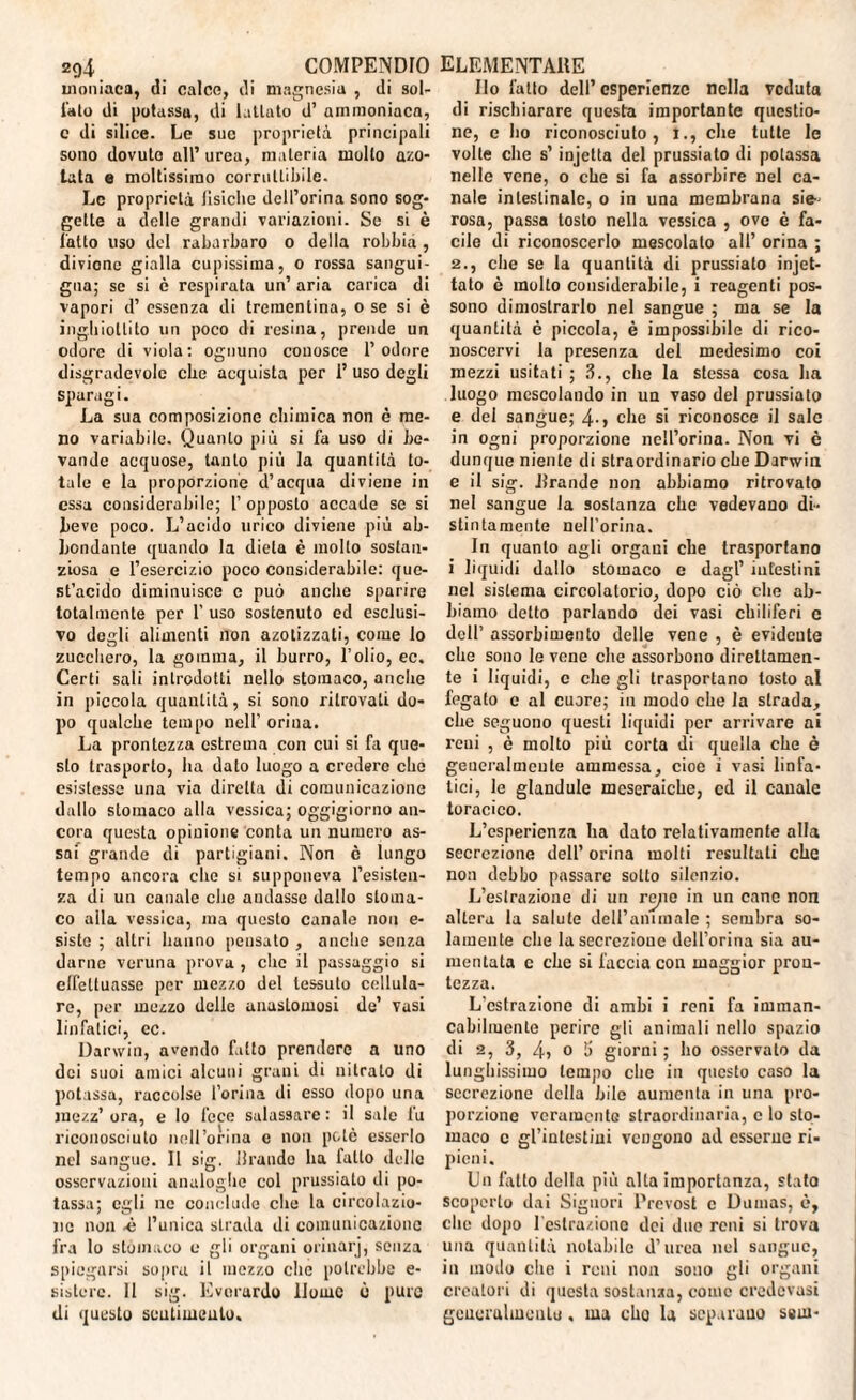 umiliaci!, di calco, di magnesia , di sol- lato di potassa, di lattato d’ ammoniaca, c di silice. Le sue proprietà principali sono dovuto all’urea, materia molto azo¬ tata e moltissimo corruttibile. Le proprietà fisiche dcll’orina sono sog¬ gette a delle grandi variazioni. Se si è l'atto liso del rabarbaro o della robbid , diviene gialla cupissima, o rossa sangui¬ gna; se si è respirata un’ aria carica di vapori d’ essenza di trementina, o se si è inghiottito un poco di resina, prende un odore di viola: ognuno conosce l’odore disgradcvole che acquista per 1’uso degli sparagi. La sua composizione chimica non è me¬ no variabile. Quanto più si fa uso di be¬ vande acquose, tanto più la quantità to¬ tale e la proporzione d’acqua diviene in essa considerabile; l’opposto accade se si beve poco. L’acido urico diviene più ab¬ bondante quando la dieta è molto sostan¬ ziosa e l’esercizio poco considerabile: que¬ st’acido diminuisce e può anche sparire totalmente per 1’ uso sostenuto ed esclusi¬ vo degli alimenti non azotizzati, come Io zucchero, la gomma, il burro, l’olio, ec. Certi sali introdotti nello stomaco, anche in piccola quantità, si sono ritrovati do¬ po qualche tempo nell’ orina. La prontezza estrema con cui si fa que¬ sto trasporlo, ha dato luogo a credere che esistesse una via diretta di comunicazione dallo stomaco alla vessica; oggigiorno an¬ cora questa opinione conta un numero as¬ sai grande di partigiani. Non è lungo tempo ancora che si supponeva l’esisten¬ za <li un canale che audasse dallo stoma¬ co aita vessica, ma questo canale non e- sistc ; altri hanno pensato , anche senza darne veruna prova , che il passaggio si elfettuasse per mezzo del tessuto cellula¬ re, per mezzo delle anastomosi de’ vasi linfatici, ec. Darwin, avendo fatto prendere a uno dei suoi amici alcuni grani di nitrato di potassa, raccolse l’orina di esso dopo una inezz’ ora, e lo fece salassare : il sale fu riconosciuto nell’orina c non potè esserlo nel sangue. Il sig. brando ha fatto delle osservazioni analoghe col prussiato di po¬ tassa; egli ne conclude che la circolazio¬ ne non •è l’unica strada di comunicazione fra lo stomaco e gli organi orinarj, senza spiegarsi sopra il mezzo che potrebbe e- sistore. 11 sig. Evorurdo Home ò pure di questo sentimento. Ilo fatto dell’esperienze nella veduta di rischiarare questa importante questio¬ ne, e ho riconosciuto, i., che tulle le volte che s’injetta del prussiato di potassa nelle vene, o che si fa assorbire Del ca¬ nale intestinale, o in una membrana sie¬ rosa, passa tosto nella vessica , ove è fa¬ cile di riconoscerlo mescolato all’ orina ; 2., che se la quantità di prussiato injet- tato è mollo considerabile, i reagenti pos¬ sono dimostrarlo nel sangue ; ma se la quantità è piccola, è impossibile di rico¬ noscervi la presenza del medesimo coi mezzi usila ti ; 3., che la stessa cosa ha luogo mescolando in un vaso del prussiato e del sangue; 4-, che si riconosce il sale in ogni proporzione nell’orina. Non vi è dunque niente di straordinario che Darwin e il sig. .brande non abbiamo ritrovato nel sangue la sostanza che vedevano di¬ stintamente neb’orina. In quanto agli organi che trasportano i liquidi dallo stomaco e dagl’ intestini nel sistema circolatorio, dopo ciò che ab¬ biamo detto parlando dei vasi chiliferi c dell’ assorbimento delle vene , è evidente che sono le vene che assorbono direttamen¬ te i liquidi, e che gli trasportano tosto al fegato c al cuore; in modo che la strada, che seguono questi liquidi per arrivare ai reni , è molto più corta di quella che è generalmente ammessa, cioè i vasi linfa¬ tici, le glandule meseraiche, cd il canale toracico. L’esperienza ha dato relativamente alla secrezione dell’ orina molti resultati che non debbo passare sotto silenzio. L’estrazione di un re;ie in un cane non altera la salute dell’animale ; sembra so¬ lamente che la secrezione dell’orina sia au¬ mentata c che si faccia con maggior pron¬ tezza. L’estrazione di ambi i reni fa imman¬ cabilmente perire gli animali nello spazio di 2, 3, 4? 0 fi giorni ; ho osservato da lunghissimo tempo che in questo caso la secrezione della bile aumenta in una pro¬ porzione veramente straordinaria, c lo sto¬ maco c gl’intestini vengono ad esserne ri¬ pieni. Un latto della più alta importanza, stato scoperto dai Signori Prevost c Dumas, è, che dopo l cstraziono dei duo reni si trova una quantità notabile d’urea nel sangue, in modo die i reni non sono gli organi creatori di questa sostanza, come credcvasi gencralmoutu, ma elio la separano ssm-