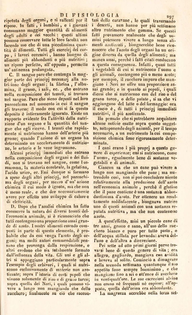 ripetuta degli organi, o si rallenti per il riposo. In fatti , i bambini, e i giovani consumano maggior quantità di alimenti degli uditili e ilei vecchi : questi ultimi fiossono conservare tutte le loro facoltà non aecndo uso che di uua piccolissima quan¬ tità di dimenìi. Tutti gli esercizj del cor¬ po , i lavori eccessivi , hanno bisogno di alimenti più abbondanti o più nutritivi ; un riposo perfetto, all’opposto, permette un’ astinenza prolungata, C. Il sangue pare che contenga la mag¬ gior parto dei principi necessari alla nu¬ trizione degli organi; la fibrina , l’albu¬ mina, il grasso, i sali, ec. , che entrano nella composizione dei tessuti, si trovano nel sangue. Pare che sieno deposti nel loro parenchima nel momento in cui il sangue gli traversa: il modo con cui si ia questo deposito è intieramente ignoralo. Esiste un rapporto evidente fra l’attività della nutri¬ zione d’un organo e la quantità del san¬ gue che egli riceve. I tessuti che rapida¬ mente si nutriscono hanno dell’arterie più grosse; quando 1’ azione di un organo ha determinalo un acceleramento di nutrizio¬ ne, le arterie e le vene ingrossano. Alcuni principj immediati che entrano nella composizione degli organi o dei flui¬ di, non si trovano nel sangue, come 1 os- mazoma, la materia cerebrale, la gelatina, l’acido urico, ec. Essi dunque si formano a spese degli altri principj, nel parenchi¬ ma degli organi, per mezzo d’un’azione chimica il cui modo è ignoto, ma che non è meno reale, e che dee necessariamente avere per effetto uno sviluppo di calore e di elettricità. D. Dopo che l’analisi chimica ha fatto conoscere la natura dei diversi tessuti del- l'economia animale, si è riconosciuto che tutti conlcngonouna proporzione assai gran¬ de di azoto. I nostri alimenti essendo com¬ posti in parte di questo elemento, è pro¬ babile che da essi venga l’azoto degli or¬ gani; ma molli autori commendabili pen¬ sano che provenga dalla respirazione, e altri credono elio sia totalmente formalo dall’influenza della vita. Gli uni e gli al¬ tri si appoggiano particolarmente sopra l’esempio degli erbivori, i quali si nutri¬ scono esclusivamente di materie non azo* tizzate; sopra 1’ istoria di certi popoli clic vivono solamente di riso c di grano turco; sopra quella dei Neri, i quali possono vi¬ vere a lungo non mangiando clic dello zucchero; linai mente su ciò che raccon¬ tasi delle caravano , lo quali traversando i deserti, non hanno per più settimane nitro nutrimento clic gomma. Se questi fatti provassero realmente die degli uo¬ mini potessero vivere a lungo senza ali¬ menti azotizzali, bisognerebbe bene rico¬ noscere che l’azoto degli organi ha un ori¬ gine diversa da quella degli alimenti; ma manca assai, perchè i fatti citali conducano a questa conseguenza. Infatti, quasi tutti i vegetabili di cui si nutriscono l’uomo c gli animali, contengono più o meno azoto; per esempio, il zucchero impuro clic man¬ giano i ISeri ne olire una proporzione as¬ sai granile; c in quanto ai popoli, i quali dìcesi che si nutriscono con del riso o del grano turco, o dello patate , si sa che vi aggiungono del latte o del formaggio: ora il cacio è, di tutti i principj immediati nutritivi, il più azotizzato. Ilo pensato che si potrebbero acquistare alcune notizie esatte sopra questo sogget¬ to, sottoponendo degli animali, per il tempo necessario, a un nutrimento la cui compo¬ sizione chimica fosse rigorosamente deter¬ minata. I cani erano i più proprj a questo ge¬ nere di esperienze; essisi nutriscono, conio l’uomo, egualmente bene di sostanze ve¬ getabili e di animali. Ciascun sa che un cane può vivere a lungo non mangiando che pane ; ma nu¬ trendolo cosi, non si può concludere niente relativamente alla produzione dell’azoto nell’economia animale , perchè il glutine die il pane contiene è una sostanza abbon¬ dantissima d’a/oto. Per ottenere un resul- taraento soddisfacente , bisognava nutrire uno di questi animali con una sostanza re¬ putata nutritiva , ma che non contenesse azoto. A quesl’cffelto, misi un piccolo cane di tre anni, grosso e sano, all’uso dello zuc¬ chero bianco c puro per tutto pasto, o dell’acqua stillata per bevanda: aveva del¬ l’uno e dell’altra a discrezione. Pei sette ad otto primi giorni parvo tro¬ varsi bene di questo genere di vita ; era allegro, gagliardo, mangiava cen avidità e beveva al solito. Cominciò a dimagrare nella seconda seltimana quantunque il suo appetito fosso sempre buonissimo , c che mangiasse tino a sei o olt’once di zucchero in vontiqualt’ore. Le sue escrezioni alvine non enmo nè frequenti nè copiose; all'op¬ posto, quella dell'orma era abbondante. La magrezza accrebbe nella terza set-