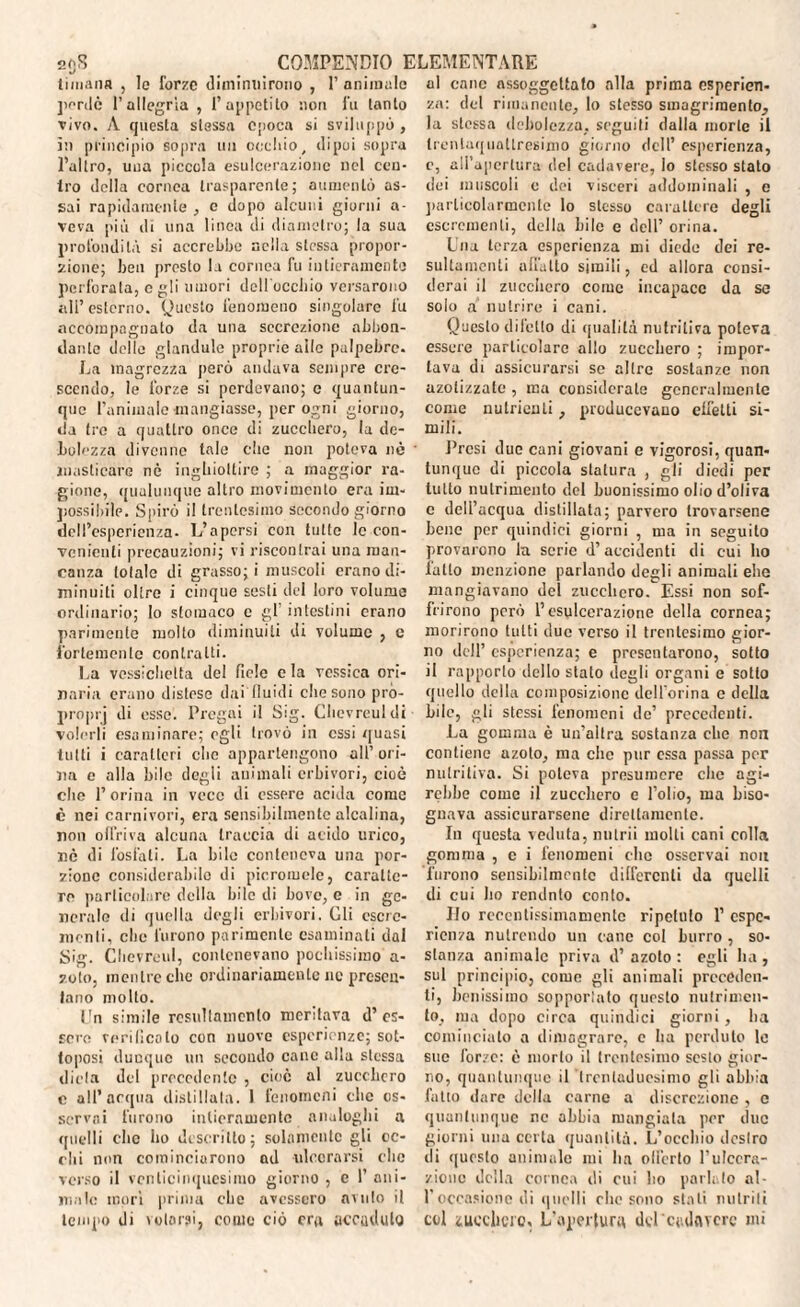 2()S li inaila , le forze diminuirono , pordè l’allegria , Tappetilo non vivo. A questa stessa epoca si sviluppò , in principio sopra un occhio, dipoi sopra l’altro, una piccola esulcerazione nel cen¬ tro della cornea trasparente; aumentò as¬ sai rapidamente , c dopo alcuni giorni a- veva più ili una linea di diametro; la sua profondità si accrebbe nella stessa propor¬ zione; ben presto la cornea fu intieramente perforala, egli umori dclloccliio versarono ali’ esterno. Questo fenomeno singolare fu accompagnato da una secrezione abbon¬ dante delle glandule proprie alle palpebre. La magrezza però andava sempre cre¬ scendo, le forze si perdevano; e quantun¬ que l’animale mangiasse, per ogni giorno, da tre a quattro once di zucchero, la de¬ bolezza divenne tale che non poteva nò masticare nè inghiottire ; a maggior ra¬ gione, qualunque altro movimento era im¬ possibile. Spirò il trentesimo secondo giorno dell’esperienza. L’apersi con tutte le con¬ venienti precauzioni; vi riscontrai una man¬ canza totale di grasso; i muscoli erano di¬ minuiti oltre i cinque sesti del loro volume ordinario; Io stomaco e gl' intestini erano parimente molto diminuiti di volume , e fortemente contralti. La vessichctta del fiele e la vcssica ori¬ naria erano distese dai fluidi che sono pró- proprj di esse. Pregai il Sig. Chevreuldi volerli esaminare; egli trovò in essi quasi tutti i caratteri clic appartengono all’ori¬ na e alla bile degli animali erbivori, cioè clic l’orina in vece di essere acida come è nei carnivori, era sensibilmente alcalina, non offriva alcuna traccia di acido urico, nè di fosfati. La bile conteneva una por¬ zione considerabile di picromelc, caratte¬ re particolare della bile di bove, c in ge¬ neralo di quella degli erbivori. Gli cscre- mcnli, elio furono parimente esaminati dal Sig. Clicvrcul, contenevano pochissimo a- v.olo, mentre che ordinariamente nc presen¬ tano molto. Un simile rosultamcnto meritava d’ es¬ sere verificalo con nuove esperienze; sot¬ toposi dunque un secondo cane alla stessa dieta del precedente , cioè al zucchero c all’ acqua distillata. I fenomeni clic os¬ servai furono intieramente analoghi a quelli clic ho descritto; solamente gli oc- dii non cominciarono ad ulcerarsi die verso il venticinquesimo giorno , c 1’ ani¬ male inori prima che avessero avuto il tempo di volarsi, conio ciò era accadalo al cane assoggettato alla prima esperien¬ za: del rimanente, lo stesso stnagrimenlo, la stessa debolezza, seguili dalla morte il trentaquattresimo giorno dell’ esperienza, e, all’apertura del cadavere, lo stesso stato dei muscoli c dei visceri addominali , e particolarmente lo stesso carattere degli escrementi, della bile e dell’ orina. Una terza esperienza mi diede dei re- sultaincnti allatto simili, ed allora consi¬ derai il zucchero come incapace da se solo a nutrire i cani. Questo difello di qualità nutritiva poteva essere particolare allo zucchero ; impor¬ tava di assicurarsi se altre sostanze non azotizzate , ma considerate generalmente come nutrienti, producevauo effetti si¬ mili. Presi due cani giovani e vigorosi, quan¬ tunque di piccola statura , gli diedi per tutto nutrimento del buonissimo olio d’oliva c dell’acqua distillata; parvero trovarsene bene per quindici giorni , ma in seguito provarono la scric d’accidenti di cui ho latto menzione parlando degli animali elle mangiavano del zucchero. Essi non sof¬ frirono però l’esulcerazione della cornea; morirono tutti due verso il trentesimo gior¬ no dell’ esperienza; e presentarono, sotto il rapporto dello stato degli organi e sotto quello della composizione dell orina c della bile, gli stessi fenomeni de’ precedenti. La gomma è un’altra sostanza clic non contiene azoto, ma che pur essa passa per nutritiva. Si poteva presumere che agi¬ rebbe come il zucchero e l’olio, ma biso¬ gnava assicurarsene direttamente. In questa veduta, nutrii molti cani colla gomma , c i fenomeni clic osservai non furono sensibilmente differenti da quelli di cui ho rendnto conto. Ilo recentissimamentc ripetuto 1’ espe¬ rienza nutrendo un cane col burro , so¬ stanza animale priva d’ azoto : egli ha , sul principio, corno gli animali preceden¬ ti, benissimo sopportato questo nutrimen¬ to, ma dopo circa quindici giorni, ha cominciato a dimagrare, c ha perduto le sue forze: è morto il trentesimo sesto gior¬ no, quantunque il trentaduesimo gli abbia fatto dare della carne a discrezione , c quantunque nc abbia mangiala per due giorni una certa quantità. L’occhio destro di questo animale mi ha olicelo l’ulccra- zionc della cornea di cui ho parlalo ai- fi occasione ili quelli clic sono stali nutriti col zucchero- L'aperlunt del cadavere mi COMPENDIO ELEMENTARE fi animale fu tanto