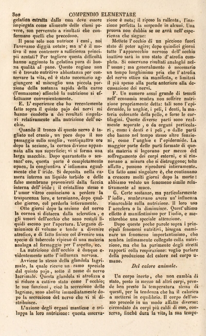 gelatina estratta dalla ossa deve essere impiegata come alimento delle classi po¬ vere, son pervenuto a risultati che con¬ terranno quelli che precedono. II pane solo non nutrisce i cani, noi l’avevarao diggià notalo; ma n’ è il mo¬ tivo il non contenere a sufficienza princi¬ pi! azotati? Per togliere questa difficoltà Ranno aggiunto la gelatina pura di buo¬ na qualità al pane. Questo regime non si è trovato nutritivo abbastanza per con¬ servare la vita, ed è stato necessario ag¬ giungere al miscuglio una piccola por¬ zione della sostanza sapida della carne (l’osraazome) affinchè la nutrizione si ef¬ fettuasse convenientemente. E. L’ esperienze che ho recentemente fatto sopra il quinto pajo dei nervi mi Iranno condotto a dei resultati singola¬ ri relativamente alla nutrizione dell’ oc¬ chio. Quando il tronco di questo nervo è ta¬ gliato nel cranio , un poco dopo il suo passaggio sullo scoglio, ventiquattro ore dopo la sezione, la cornea diviene appan¬ nata alla sua superficie; vi si forma una larga macchia. Dopo quarantotto o ses- sant’ ore, questa parte è completamente opaca, la congiuntiva s’ infiamma egual¬ mente che 1’ iride. Si deposita nella ca¬ mera interna un liquido torbido e delle false membrane provenienti dalla faccia interna dell’ iride ; il cristallino stesso e T umor vitreo cominciano a perdere la trasparenza loro, e terminano, dopo qual¬ che giorno, col perderla intieramente. Otto giorni dopo la sezione del nervo la cornea si distacca dalla sclerotica , e gli umori dell’occhio clic sono restati li¬ quidi escono per l’apertura. L’organo di¬ minuisce di volume e tende a divenire atrofico, e di fatto finisce col divenire una specie di tubercolo ripieno di una materia analoga al formaggio per l’ aspetto, ec. La nutrizione dell’occhio è dunque e- videntementc sotto l’influenza nervosa. Avviene lo stesso della glandola lagn¬ inole, la quale riceve un ramo speciale dal quinto pnjo , sotto il nome di nervo lacrimale. Questa glandola si atrofizza e si riduco a cattivo stato come 1’ occhio; le sue funzioni, cioè la secrezione dello lagrime, sono abolite immediatamente do¬ po la secrezione del nervo che vi si di¬ stribuisce. L’azione degli organi mantiene c svi¬ luppa la loro nutrizione: questa osserva- zionc è nota; il riposo la rallenta, l’ina¬ zione perfetta la sospende in alcuni. Una pruova non dubbia so ne avrà nell’ espe¬ rienza che siegue: Metlelo l’occhio di un piccione fuori stato di poter agire; dopo quindici giorni tutto l’apparecchio nervoso dell’occhio inattivo sarà in uno stato d’ atrofìa com¬ pleto. Si osservano risultati analoghi ncl- 1’ uomo ; ma generalmente è necessario un tempo lunghissimo pria che 1’ atrofia del nervo ottico sia manifesta, e limitasi il più spesso alla parte anteriore alla de¬ cussazione dei nervi. F. Un numero assai grande di tessuti nell’ economia sembra non soffrire nutri¬ zione propriamente detta: tali sono l’epi¬ dermide, le unghie, i peli, i denti, la ma¬ teria colorante della pelle, e forse le car¬ tilagini. Queste diverse parti sono real¬ mente separate , o da organi particola¬ ri , come i denti e i peli, o dalle parti che hanno nel tempo stesso altre funzio¬ ni , come P unghie e l’epidermide. La maggior parte delle parti formate di que¬ sta materia si logorano per mezzo del soffregamento dei corpi esterni, e si rin¬ novano a misura che si distruggono; tolte affatto, possono riprodursi intieramente. Un fatto assai singolare è, che continuano a crescere molti giorni dopo la morte : abbiamo veduto un fenomeno simile rela¬ tivamente al muco. G. Certe sostanze, ma particolarmente l’iodio , sembravano avere un’ influenza rimarcabile sulla nutrizione. Il loro uso P accelera o la diminuisce. Quest’ultimo effetto è manifestissimo per 1 iodio, c me¬ riterebbe una speciale attenzione. Dopo queste poche parole sopra i prin¬ cipali fenomeni nutritivi, bisogna esami¬ nare un fenomeno importantissimo, elio sembra intimamente collegato colla nutri¬ zione, ma che ha parimente degli stretti rapporti colla respirazione: voglio parlare della produzione del calore nel corpo u- mauo. Del calore animale. Un corpo inerte, clic non cambia di stato, posto in mezzo ad altri corpi, pren¬ de ben presto la temperatura stessa di questi, per la tendenza che ha il calorico a mettersi in equilibrio. Il corpo dell’uo¬ mo procede in un modo allatto diverso: circondato da corpi più caldi di esso, con¬ serva, iiuchc dura la vita, la sua tempe-