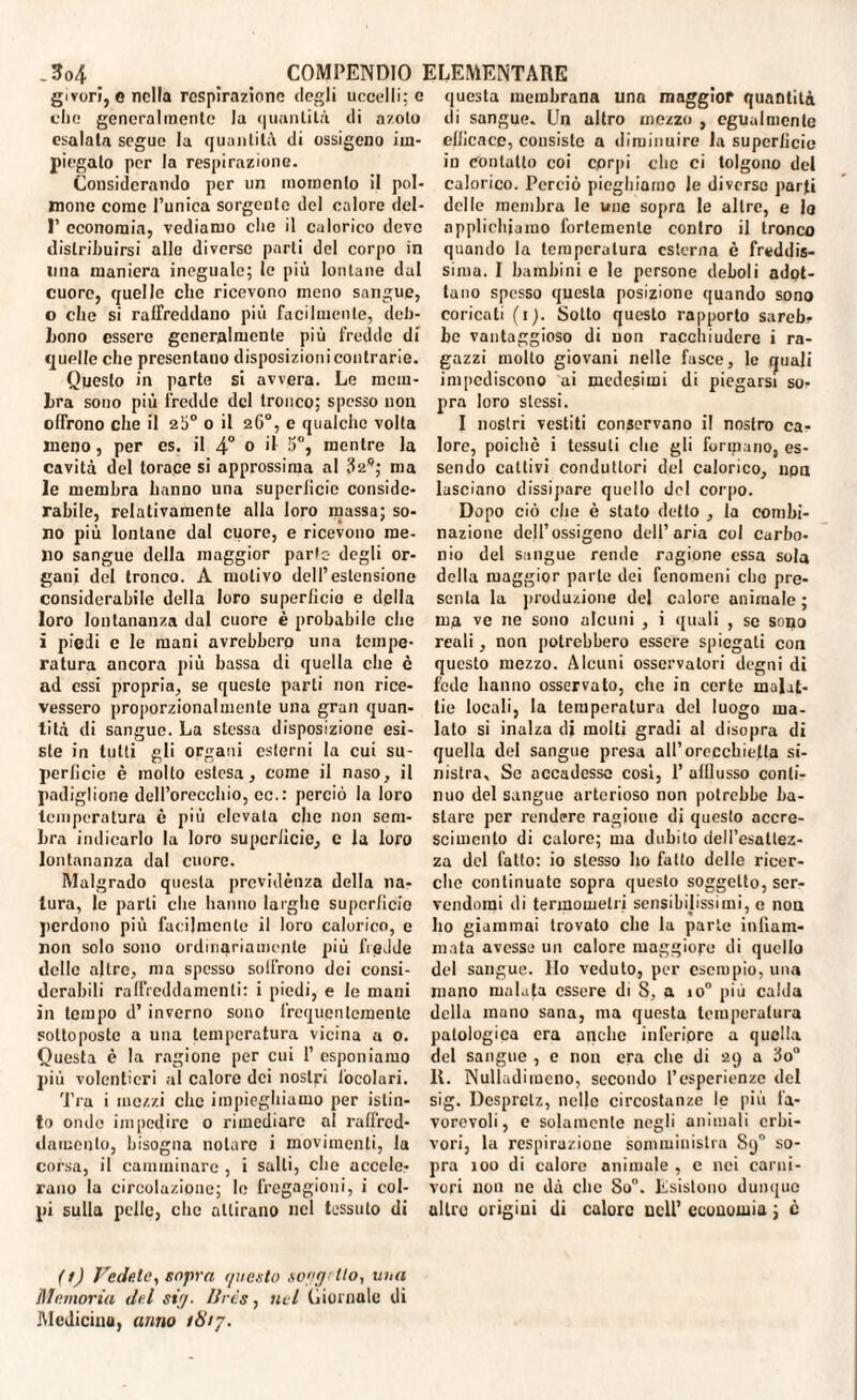 givorì, e nella respirazione degli uccelli; e che generalmente la quantità di azoto esalala segue la quantità di ossigeno im¬ piegalo per la respirazione. Considerando per un momento il pol¬ mone come l’unica sorgente del calore del- 1’ economia, vediamo che il calorico deve distribuirsi alle diverse parti del corpo in lina maniera ineguale; le più lontane dui cuore, quelle che ricevono meno sangue, o che si raffreddano più facilmente, deb¬ bono essere generalmente più fredde di quelle che presentano disposizioni contrarie. Questo in parte si avvera. Le mem¬ bra sono più fredde del tronco; spesso uon offrono che il 25° o il 26°, e qualche volta meno, per es. il 4° 0 *1 S0, mentre la cavità del torace si approssima al 329; ma le membra hanno una supcrlicie conside¬ rabile, relativamente alla loro massa; so¬ no più lontane dal cuore, e ricevono me¬ no sangue della maggior parte- degli or¬ gani del tronco. A motivo dell’estensione considerabile della loro superlicio e della loro lontananz.a dal cuore è probabile che i piedi e le mani avrebbero una tempe¬ ratura ancora più bassa di quella che è ad essi propria, se queste parti non rice¬ vessero proporzionalmente una gran quan¬ tità di sangue. La stessa disposizione esi¬ ste in lutti gli organi esterni la cui su¬ perficie è molto estesa, come il naso, il padiglione dell’orecchio, cc.: perciò la loro temperatura è più elevata che non sem¬ bra indicarlo la loro superficie, e la loro lontananza dal cuore. Malgrado questa previdènza della na¬ tura, le parti che hanno larghe superficie perdono più facilmente il loro calorico, e non solo sono ordinariamente più fredde delle altre, ma spesso sotfrono dei consi¬ derabili raffreddamenti: i piedi, e le mani in tempo d’ inverno sono frequentemente sottoposte a una temperatura vicina a 0. Questa è la ragione per cui 1’ esponiamo più volentieri al calore dei nostri focolari. Tra i mezzi clic impieghiamo per istin¬ to onde impedire o rimediare al raffred¬ damento, bisogna notare i movimenti, la corsa, il camminare , i salti, che accele¬ rano la circolazione; le fregagioni, i col¬ pi sulla pelle, clic attirano nel tessuto di questa membrana una maggior quantità di sangue. Un altro mezzo , egualmente efficace, consiste a diminuire la superficie ìd contatto coi cprpi clic ci tolgono del calorico. Perciò pieghiamo le diverse parti delle membra le ime sopra le altre, e lo applichiamo fortemente contro il tronco quando la temperatura esterna è freddis¬ sima. I bambini e le persone deboli adot¬ tano spesso questa posizione quando sono coricati (1). Sotto questo rapporto sareb¬ be vantaggioso di non racchiudere i ra¬ gazzi molto giovani nelle fasce, le quali impediscono ai medesimi di piegarsi so¬ pra loro stessi. I nostri vestiti conservano il nostro ca¬ lore, poiché i tessuti che gli formano, es¬ sendo cattivi conduttori del calorico, npa lasciano dissipare quello del corpo. Dopo ciò e|ie è stato detto , la combi¬ nazione dell’ossigeno dell’aria col carbo- nio del sangue rende ragione essa sola della maggior parte dei fenomeni clic pre¬ senta la produzione del calore animale; ma ve ne sono alcuni , i ([itali , se sono reali, non potrebbero essere spiegali con questo mezzo. Alcuni osservatori degni di fede hanno osservato, che in certe malat¬ tie locali, la temperatura del luogo ma¬ lato si inalza di molti gradi al disopra di quella del sangue presa all’orecchietla si¬ nistra, Se accadesse cosi, 1’ afflusso conti¬ nuo del sangue arterioso non potrebbe ba¬ stare per rendere ragione di questo accre¬ scimento di calore; ma dubito deff’esallez- za del fatto: io stesso ho fatto delle ricer¬ che continuate sopra questo soggetto, ser¬ vendomi di termometri sensibilissimi, e non ho giammai trovato che la parte infiam¬ mata avesse un calore maggiore di quello del saugue. Ilo veduto, per esempio, una mano malata essere di 8, a io° più calda della mano sana, ma questa temperatura patologica era anche inferiore a quella del sangue , c non era che di 29 a 3o° IL Nuliadimcno, secondo [’esperienze del sig. Despretz, nello circostanze le più fa¬ vorevoli, e solamente negli animali erbi¬ vori, la respirazione somministra 89 so¬ pra 100 di calore animale , e nei carni¬ vori non ne dà clic So. Esistono dunque altre origini di calore nell’ economia ; è (fj Fedele, sopra r/itesto so'igrtlo, una Memoria del si)■ /Iris, nel Giornale di Medicinu, anno 1817.