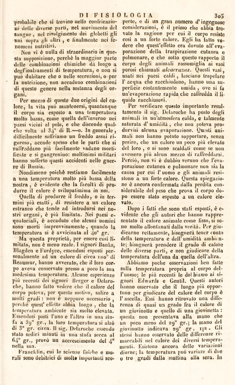 proballile clic sì trovino nello confricazio¬ ni delle diverse parti, nel movimento del sangue , nel rivolgimento dei globclli gli uni sopra gli altri , e lilialmente nei fe¬ nomeni nutritivi. Non vi è nulla di straordinario in que¬ sta supposizione, perche la maggior parte delle combinazioni chimiche dà luogo a degl’inalzamenli di temperatura, e non si può dubitare clic o nelle secrezioni, o per la nutrizione, non accadono combinazioni di questo genere nella sostanza degli or- gani. Per mezzo di queste due origini del ca¬ lore, la vita può mantenersi, quantunque il corpo sia esposto a una temperatura molto bassa, come quella dell’inverno nei paesi vicini al polo, e che discende qual¬ che volta al 34° di R.—o. In generale, difficilmente solfriamo un freddo assai ri¬ goroso, accade spesso che le parti che si raffreddano più facilmente vadano morti¬ ficate e si gangrenino: moltissimi militari hanno sofferto questi accidenti nelle guer¬ re di Russia. Nondimeno poiché restiamo facilmente a una temperatura mollo più bassa della nostra , è evidente che la facoltà di pro¬ durre il calore è svilupalissima in noi. Quella di produrre il freddo, o in ter¬ mini più esatti, di resistere a un calore estraneo che tende ad introdursi nei no¬ stri organi, è più limitata. Nei paesi c- quatoriali, è accaduto che alcuni uomini sono morti improvvisamente, quando Ja temperatura si è avvicinala al 4°° gr. Ma questa proprietà, per essere cosi li- mitata, non è meno reale. I signori Banlts, Blagden e Fordyce, essendosi esposti per¬ sonalmente ad un calore di circa ioo° di Reaumur, hanno avveralo, che il loro cor¬ po aveva conservato presso a poco la sua medesima temperatura. Alcune esperienze più recenti dei signori Berger e Delaro- clie, hanno l'atto vedere che il calore del corpo poteva, per questo motivo, salire a molti gradi : non è neppure necessario , perchè quest’ effetto abbia luogo , che la temperatura ambiente sia mollo elevata. Essendosi posti l’uno e l’altro in una stu¬ fa a 3q° gr., la loro temperatura si alzò di 3° gr. circa. Il sig. Delarocbe essendo stalo sedici minuti in una stufa secca al C4° gr., provò un accrescimento del 4° nella sua. Franck Iin, cui le scienze fìsiche c mo¬ rali sono debitrici di moli» importanti sco¬ perte, c di un gran numero d’ingegnose considerazioni, è il primo clic abbia tro¬ vato la ragione per cui il corpo resiste cosi a un forte calore. Egli ha latto ve¬ dere che quest’effetto era dovuto all’eva¬ porazione della traspirazione cutanea e polmonare, c che sotto questo rapporto il corpo degli animali rassomiglia ai vasi porosi chiamati alcarrazas. Questi vasi, usati nei paesi caldi , lasciano trapelare 1’ acqua che racchiudono, hanno una su¬ perficie costantemente umida , ove si fa un’evaporazione rapida che raffredda il li¬ quido racchiusovi. Per verificare questo importante resul- tamento il sig. Delarocbe ha posto degli animali in un’atmosfera calda, e talmente saturala d’ umidità , che non poteva pro¬ ducisi alcuna evaporazione. Questi ani¬ mali non hanno potuto sopportare, senza perire, clic un calore un poco più elevalo del loro , c si sono scaldati come se non avessero più alcun mezzo di raffreddarsi. Perciò, non vi è dubbio veruno che l’eva¬ porazione cutanea c polmonare non sia la causa per cui l’uomo e gli animali resi¬ stono a un forte calore. Questa spiegazio¬ ne è ancora confermata dalla perdita con¬ siderabile del peso che prova il corpo do¬ po essere stato esposto a un calore ele¬ vato. Dopo i fatti che sono stati esposti, è c- vidente che gli autori che hanno rappre¬ sentalo il calore animale come fisso, si so¬ no molto allontanali dalla verità. Per giu¬ dicamo rettamente, bisognerà tener tonto della temperatura c dell’umidità ambii fl¬ ic; bisognerà prendere il grado di calore delle diverse parti, e non giudicare della temperatura dcll’una da quella dell’altra. Abbiamo poche osservazioni ben fatte sulla temperatura propria al corpo del¬ l’uomo; Io più recenti le do! hiamo ai si¬ gnori Edwards c Gentil. Questi autori hanno osservato che il luogo più oppor¬ tuno por giudicare del calore del corpo è l’ascella. Essi hanno ritrovalo una diffe¬ renza di quasi un grado fra il calore di un giovinolto e quello di una giovinetta : questa non presentava alla mano che un poco meno del 290 gr.; la mano del giovinolto indicava 290 gr. • Gli stessi hanno osservato delle differenze ri¬ marcabili nel calore dei diversi tempera¬ menti. Esistono ancora delle variazioni diurne; la temperatura può variare di due 0 tre gradi dalla mattina alla sera. I11