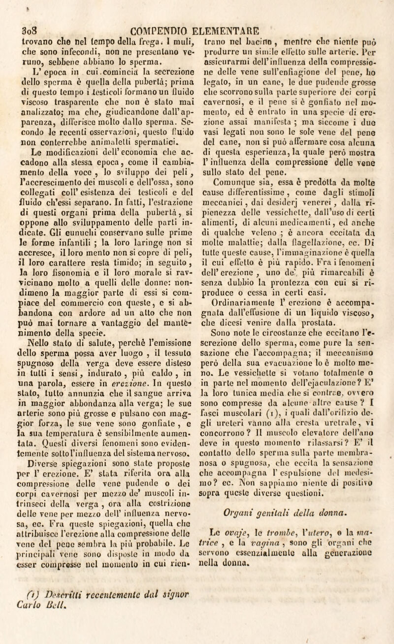 trovano che nel tempo della frega. I muli, che sono infecondi, non ne presentano ve¬ runo, sebbene abbiano lo sperma. L’epoca in cui.comincia la secrezione dello sperma è quella della pubertà; prima di questo tempo i testicoli formano un fluido viscoso trasparente che non è stato mai analizzato; ma che, giudicandone dall’ap¬ parenza, differisce molto dallo sperma. Se¬ condo le recenti osservazioni, questo fluido non conterrebbe animalelti spermatici. Le modificazioni dell’economia clic ac¬ cadono alla stessa epoca, come il cambia¬ mento della voce , lo sviluppo dei peli, l’accrescimento dei muscoli e dell’ossa, sono collegati coll’ esistenza dei testicoli e del fluido cli’essi separano. In fatti, l’estrazione di questi organi prima della pubertà, si oppone allo sviluppamento delle parli in¬ dicate. Gli eunuchi conservano sulle prime le forme infantili ; la loro laringe non si accresce, il loro mento non si copre di peli, il loro carattere resta timido; in seguito , la loro fisonomia e il loro morale si rav¬ vicinano mollo a quelli delle donne: non¬ dimeno la maggior parte di essi si com¬ piace del commercio con queste, c si ab¬ bandona con ardore ad un atto che non può mai tornare a vantaggio del mante¬ nimento della specie. Nello stato di salute, perchè l’emissione dello sperma possa aver luogo , il tessuto spugnoso della verga deve essere disteso in tulli i sensi, induralo , più caldo , in una parola, essere in erezione. In questo stato, tutto annunzia clic il sangue arriva in maggior abbondanza alla verga; le sue arterie sono più grosse e pulsano con mag¬ gior forza, le sue vene sono gonfiale , e la sua temperatura è sensibilmente aumen¬ tala. Questi diversi fenomeni sono eviden¬ temente sottol’inlluenza del sistema nervoso. Diverse spiegazioni sono state proposte per 1’ erezione. E’ stata riferita ora alla compressione delle vene pudende o dei corpi cavernosi per mezzo de’ muscoli in¬ trinseci della verga , ora alla costrizione delle vene per mezzo dell’ influenza nervo¬ sa, ec. Era queste spiegazioni, quella clic attribuisce l’erezione alla compressione delle vene del pene sembra la più probabile. Le principali vene sono disposte in modo da esser compresse nel momento in cui ricn- fi) Descritti recentemente dal signor Carlo lidi. trono nel bacino , mentre che nienle può produrre un simile elicilo sulle arterie. Per assicurarmi dell’influenza della compressio¬ ne delle vene sull’enfiagione del pene, ho legato, in un cane, le due pudende grosse che scorrono sulla parte superiore dei corpi cavernosi, e il pene si è gonfiato nel mo¬ mento, ed è entrato in una specie di ere¬ zione assai manifesta ; ma siccome i duo vasi legati non sono le sole vene del pene del cane, non si può affermare cosa alcuna di questa esperienza, la quale però mostra l’influenza della compressione delle vene sullo stato del pene. Comunque sia, essa è prodotta da molte Cause differentissime , come dagli stimoli meccanici, dai dcsidcrj venerei , dalla ri¬ pienezza delle vessichctte, dall’uso di certi alimenti, di alcuni medicamenti, ed anche di qualche veleno ; è ancora eccitata da molte malattie; dalla flagellazione, ec. Di tutte queste cause, l’immaginazione è quella il cui effetto è più rapido. Fra i fenomeni dell’erezione, uno de', più rimarcabili è senza dubbio la prontezza con cui si ri¬ produce o cessa in certi casi. Ordinariamente 1’ erezione è accompa¬ gnata daU’effusione di un liquido viscoso, che diccsi venire dalla prostata. Sono note le circostanze che eccitano l’e¬ screzione dello sperma, come pure la sen¬ sazione che l’accompagna; il meccanismo però della sua evacuazione lo è molto me¬ no. Le vessicheltc si votano totalmente o in parte nel momento dell’cjaculazionc? E’ la loro tunica media che si contrae, oviero sono compresse da alcune altre cause ? I fasci muscolari (i), i quali dall’ori li zio de¬ gli ureteri vanno alla cresta uretrale, vi concorrono? 11 muscolo elevatore dell’ano deve in questo momento rilassarsi? E’ il contatto dello sperma sulla parte membra¬ nosa o spugnosa, che eccita la sensazione che accompagna I espulsione del medesi¬ mo? ec. Non sappiamo niente di positivo sopra queste diverse questioni. Organi genitali della donna. Le ovaje, le trombe, l'utero, o la ma¬ trice , e la vagina , sono gli organi clic servono essenzialmente alla generazione nella donna.