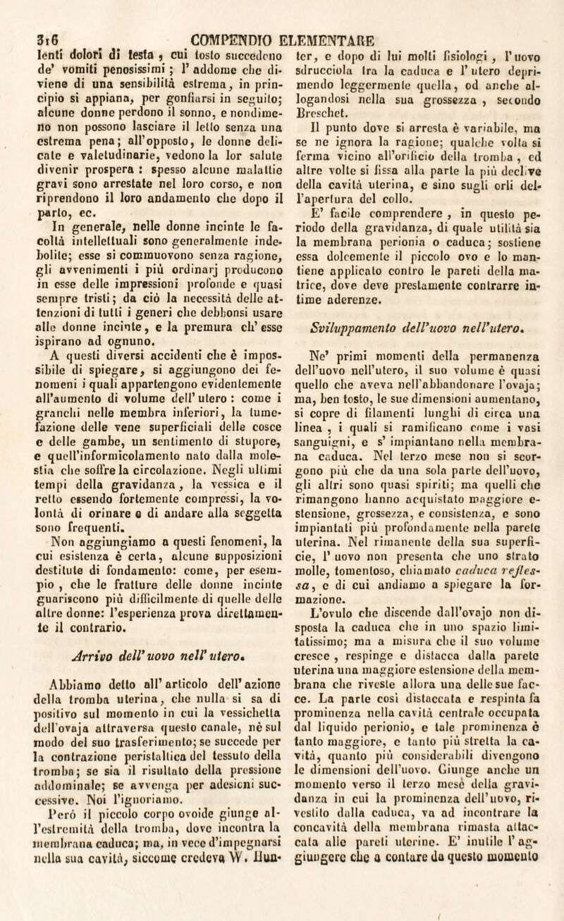 lenti dolori di testa , cui tosto succedono de’ vomiti penosissimi ; I’ addome che di¬ viene di una sensibilità estrema, in prin¬ cipio si appiana, per gonfiarsi in seguito; alcune donne perdono il sonno, e nondime¬ no non possono lasciare il letto senza una estrema pena; all’opposto, le donne deli¬ cate e valetudinarie, vedono la lor salute divenir prospera : spesso alcune malattie gravi sono arrestate nel loro corso, e non riprendono il loro andamento che dopo il parlo, ec. In generale, nelle donne incinte le fa¬ coltà intellettuali sono generalmente inde¬ bolite; esse si commuovono senza ragione, gli avvenimenti i più ordinarj producono in esse delle impressioni profonde e quasi sempre tristi; da ciò la necessità delle at¬ tenzioni di tutti i generi che dehbonsi usare alle donne incinte, e la premura ch’esse ispirano ad ognuno, A questi diversi accidenti che è impos¬ sibile di spiegare, si aggiungono dei fe¬ nomeni i quali appartengono evidentemente all’auracnlo di volume dell’utero: come i granchi nelle membra inferiori, la tume¬ fazione delle vene superficiali delle cosce c delle gambe, un sentimento di stupore, e quell’informicolamento nato dalla mole¬ stia che soffre la circolazione. Negli ultimi tempi della gravidanza, la vessica e il retto essendo fortemente compressi, la vo¬ lontà di orinare e di andare ulla seggetta sono frequenti. Non aggiungiamo a questi fenomeni, la cui esistenza è certa, alcune supposizioni destitute di fondamento: come, per esem¬ pio , che le fratture delle donne incinte guariscono più difficilmente di quelle delle oltre donne: l’esperienza prova direttamen¬ te il contrario. Arrivo dell’uovo nell’utero» Abbiamo detto all’articolo dell’azione della tromba uterina, che nulla si sa di positivo sul momento in cui la vessichetla dell'ovnja attraversa questo canale, nè sul modo del suo trasferimento; se succede per la contrazione peristaltica del tessuto della tromba; se sia il risultalo della pressione addominale; se avvenga per adesioni suc¬ cessive. Noi l’ignoriamo. l'ero il piccolo corpo ovoide giunge al- l’cslremità della tromba, dove incontra la membrana caduca; ma, in vece d’impegnursi nella sua cavità, siccome credeva \V • iiua- tcr, c dopo di lui molti fisiologi , l’uovo sdrucciola Ira la caduca c 1’ utero depri¬ mendo leggermente quella, od anche al¬ logandosi nella sua grossezza , secondo Ereschet. Il punto dove si arresta è variabile, ma se ne ignora la ragione; qualche volta si ferma vicino all’orificio della tromba , ed altre volte si fissa alla parte la più deci.ve della cavità uterina, e sino sugli orli del¬ l’apertura del collo. E’ facile comprendere , in questo pe¬ riodo della gravidanza, di quale utilità sia la membrana perionia o caduca ; sostiene essa dolcemente il piccolo ovo e Io man¬ tiene applicato contro le pareti della ma¬ trice, dove deve prestamente contrarre in¬ time aderenze. Sviluppameuto dell’uovo nell’utero. Ne’ primi momenti della permanenza dell’uovo nell’utero, il suo volume è quasi quello che aveva nelfabbandoriarc l'ovuja; ma, ben tosto, le sue dimensioni aumentano, si copre di filamenti lunghi di circa una linea , i quali si ramificano come i vosi sanguigni, e s’ impiantano nella membra¬ na caduca. Nel terzo mese non si scor¬ gono più che da ima sola parte dell’uovo, gli altri sono quasi spiriti; ma quelli che rimangono hanno acquistato maggiore e- stcnsione, grossezza, e consistenza, e sono impiantati più profondamente nella parete uterina. Nel rimanente della sua superfi¬ cie, 1’ uovo non presenta che uno strato molle, tomentoso, chiamato caduca rejles- sa, c di cui andiamo a spiegare la for¬ mazione. L’ovulo che discende dall’ovajo non di¬ sposta la caduca che in uno spazio limi¬ tatissimo; ma a misura clic il suo volume cresce , respinge e distacca dalla parete uterina una maggiore estensione della mem¬ brana clic riveste allora una delle sue fac¬ ce. La parte cosi distaccata e respinta fa prominenza nella cavità centrale occupata dal liquido pcrionio, e tale prominenza è tanto maggiore, c tanto più stretta la ca¬ vità, quanto più considerabili divengono le dimensioni dell’uovo. Giunge anche un momento verso il terzo mese della gravi¬ danza in cui la prominenza dell’uovo, ri¬ vestito dalla caduca, va nd incontrare la concavità della membrana rimasta attac¬ cata alle pareti uterine. E’ inutile l’ag¬ giungere che a contare da questo niomculo