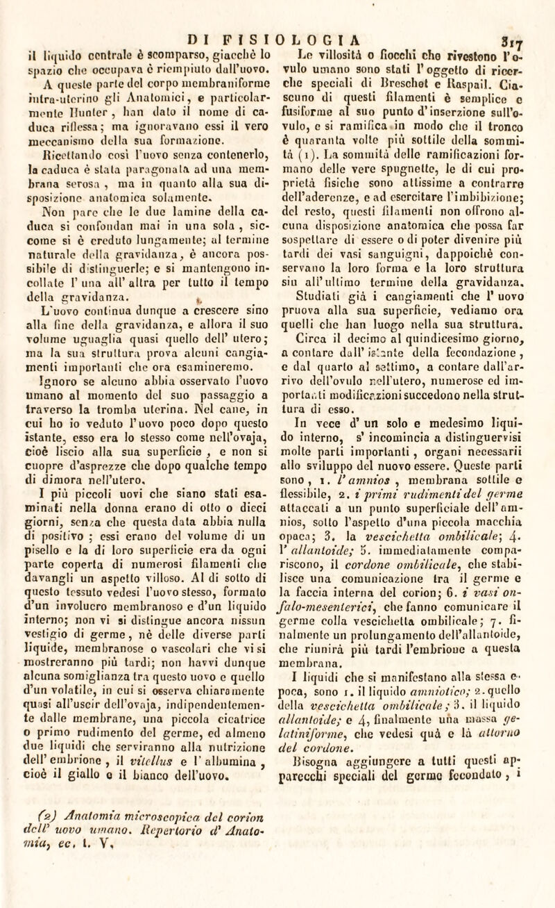 il liquido contralo è scomparso, giacché lo spazio elio occupava e riempiuto dulPuovo. A queste parte ilei corpo mcrabraiiiforme intra-ulerino gli Anatomici, e particolar¬ mente Hunter , han dato il nome di ca¬ duca riflessa; ma ignoravano essi il vero meccanismo della sua formazione. Ricettando cosi l'uovo senza contenerlo, la caduca è stata paragonata ad una mem¬ brana serosa , ma in quanto alla sua di¬ sposizione anatomica solamente. Non pare che le due lamine della ca¬ duca si confondali mai in una sola , sic¬ come si è creduto lungamente; al termine naturale della gravidanza, è ancora pos¬ sibile di distinguerle; e si mantengono in¬ collate 1’ una all’ altra per tutto il tempo della gravidanza. ^ L'uovo continua dunque a crescere sino alla fine della gravidanza, e allora il suo volume uguaglia quasi quello dell’ utero; ma la sua struttura prova alcuni cangia¬ menti importanti clic ora esamineremo. Ignoro se alcuno abbia osservalo l’uovo umano al momento del suo passaggio a traverso la tromba uterina. Nel cane, in cui ho io veduto l’uovo poco dopo questo istante, esso era Io stesso come ncll’ovaja, cioè liscio alla sua superficie , e non si cuopre d’asprezze che dopo qualche tempo di dimora nell’utero, I più piccoli uovi che siano stati esa¬ minati nella donna erano di otto o dieci giorni, senza che questa data abbia nulla di positivo ; essi erano del volume di un pisello e la di loro superficie era da ogni parte coperta di numerosi filamenti che davangli un aspetto villoso. Al di sotto di questo tessuto vedesi l’uovo stesso, formalo d’un involucro membranoso e d’un liquido interno; non vi si distingue ancora nissun vestigio di germe, nè delle diverse parti liquide, membranose o vascolari che visi mostreranno più tardi; non havvi dunque alcuna somiglianza tra questo uovo e quello d’un volatile, in cui si osserva chiaramente quasi all’uscir dell’ovnja, indipendentemen¬ te dalle membrane, una piccola cicatrice o primo rudimento del germe, ed almeno due liquidi che serviranno alla nutrizione dell’embrione, il vilcllus e l’albumina, cioè il giallo o il bianco dell’uovo. 3*7 Le villosità o fiocchi cho rivestono l’o¬ vulo umano sono stati l’oggetto di ricer¬ che speciali di Breschet c Itaspail. Cia¬ scuno di questi filamenti è semplice c fusiforme al suo punto d’inserzione sull’o¬ vulo, e si ramifica in modo clic il tronco è quaranta volle più sottile della sommi¬ tà (i). La sommità dello ramificazioni for¬ mano delle vere spugnette, le di cui pro¬ prietà fisiche sono altissime a contrarre dell’aderenze, e ad esercitare {’imbibizione; del resto, questi filamenti non offrono al¬ cuna disposizione anatomica clic possa far sospettare di essere odi poter divenire più tardi dei vasi sanguigni, dappoiché con¬ servano la loro forma e la loro struttura sin all’ultimo termine della gravidanza. Studiali già i cangiamenti che 1’ uovo pruova alla sua superficie, vediamo ora quelli che ban luogo nella sua struttura. Circa il decimo al quindicesimo giorno, a contare dall’ islante della fecondazione, e dal quarto al settimo, a contare dall’ar¬ rivo dell’ovulo nell’utero, numerose ed im¬ portanti modificazioni succedono nella strut¬ tura di esso. In vece d’ un solo e medesimo liqui¬ do interno, s’ incomincia a distinguervisi molle parli importanti , organi necessari allo sviluppo del nuovo essere. Queste parti sono, i. Vamnios , membrana sottile e flessibile, 2. i primi rudimenti del germe attaccali a un punto superficiale dell’am¬ nios, sotto l’aspetto d'una piccola macchia opaca; 3. la vescichetta ombilicale; 4- l'allanloide; 5- immediatamente compa¬ riscono, il cordone ombilicale, che stabi¬ lisce una comunicazione tra il germe c la faccia interna del corion; 6. i vasi on- falo-mesenlerici, che fanno comunicare il germe colla vescichetta ombilicale; 7. fi¬ nalmente un prolungamento dell’alluritoide, che riunirà più tardi l’embrione a questa membrana. I liquidi che si manifestano alla slessa c- poca, sono 1. il liquido amniotico; 2.quello della vescichetta ombilicale, ; 3. il liquido allanloide; e 4i finalmente una massa ge- latiniforme, che vedesi quà e là attorno del cordone. Bisogna aggiungere a tutti questi ap¬ parecchi speciali del germe fceondulo , i (s) Anatomia microscopica, del corion dell’ uovo umano. Ilcperlorio d' Anato-