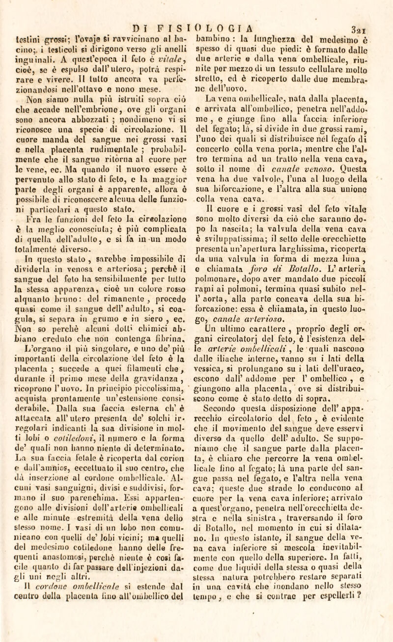 tosiini grossi; l’ovaja si ravvicinano ni ba¬ cino;. i testicoli si dirigono verso gli anelli inguinali. A quest’epoca il feto e vitale, cioè, se è espulso dall’utero, potrà respi¬ rare e vivere. 11 tutto ancora va perfe¬ zionandosi ncll'oltavo e nono mese. Non siamo nulla più istruiti sopra ciò che accade nell’embrione, ove gli organi sono ancora abbozzati ; nondimeno vi si riconosce una specio di circolazione. 11 cuore manda del sangue nei grossi vasi e nella placenta rudimentale ; probabil¬ mente ebe il sanguo ritorna al cuore per le vene, ec. Ma quando il nuovo essere è pervenuto allo stato di feto, e la maggior parte degli organi è apparente, allora ò possibile di riconoscere aleuua delle funzio¬ ni particolari a questo stalo. Fra le funzioni del feto la cireolaziono è la meglio conosciuta; è più complicala di quella dell’adulto, c si fa in un modo totalmenté diverso. In questo stato , sarebbe impossibile di dividerla in venosa e arteriosa; perché il sangue del foto ba sensibilmente per lutto la stessa apparenza, cioè un colore rosso alquanto bruno: del rimanente, procede quasi come il sangue dell’adulto, si coa¬ gula, si separa in grumo e in siero , ec. Non so perchè alcuni doti' chimici ab¬ biano credulo che non contenga fibrina. L’organo il più singolare, e uno de’più importanti della circolazione del feto è la placenta ; succede a quei filamenti elio, durante il primo mese della gravidanza , ricoprono l’uovo. In principio piccolissima, acquista prontamente un’estensione consi¬ derabile. Dalla sua faccia esterna eh’ è attaccata all’utero presenta de’ solchi ir¬ regolari indicanti la sua divisione in mol¬ ti lobi o cotiledoni, il numero c la forma de’ quali non hanno niente di determinato. La sua faccia letale è ricoperta dal corion c; dalfamnios, eccettuato il suo centro, che dà inserzione al cordono ornbellicale. Al¬ cuni vasi sanguigni, divisi c suddivisi, for¬ mano il suo parenchima. Essi apparten¬ gono alle divisioni deH’arteri# ombcllicali e alle minute estremità della vena dello stesso nome. I vasi di un lobo non comu¬ nicano con quelli de’lobi vicini; ma quelli del medesimo cotiledone hanno delle fre¬ quenti anastomosi, perchè niente è cosi fa¬ cile quanto di far passare dell injezioni da¬ gli uni negli altri. 11 cordone omhcllicale si estendo dal ceutro dulia placenta lino all’umbellico del bambino : la lunghezza del medesimo è spesso di quasi due piedi: è formato dalle due arterie e dalla vena ornbellicale, riu¬ nite por mezzodì un tessuto cellulare molto stretto, ed è ricoperto dalle due membra¬ ne dell’uovo. La vena oiribellicale, nata dalla placenta, c arrivata all’ombellico, penetra nell’addo¬ me , e giunge lino alla faccia inferiore del fegato; là, si divide in due grossi rami, l’uno dei quali si distribuisce nel fegato di concerto colla vena porla, mentre che l’al¬ tro termina ad un tratto nella vena cava, sotto il nome di canale venoso. Questa vena ba due valvole, l’una al luogo della sua biforcazione, e l’altra alla sua unione colla vena cava. Il cuore e i grossi vasi del feto vitale sono molto diversi da ciò che saranno do¬ po la nascita; la valvula della vena cava è sviluppatissima; il setto delle orecchiette presenta un’apertura larghissima, ricoperta da una valvula in forma di mezza luna , e chiamata foro di Bota/lo. L’arteria polmonare, dopo aver mandalo due piccoli rapii ai polmoni, termina quasi subito nel- 1’ aorta, alla parto concava della sua bi¬ forcazione: essa è chiamata, in questo luo¬ go, canale arterioso. Un ultimo carattere , proprio degli or¬ gani cireolatori del feto, è l'esistenza del¬ le arterie ombcllicali, le quali nascono dalle iliache interne, vanno su i lati della vessica, si prolungano su i lati dell’uraco, escono dall’ addome per 1’ ombellico , c giungono alla placenta, ove si distribui¬ scono come è stato detto di sopra. Secondo questa disposizione dell’ appa¬ recchio circolatorio del feto , è evidente che il movimento del sangue deve esservi diverso da quello dell’ adulto. Se suppo¬ niamo che il sangue parte dalla placen¬ ta, è chiaro clic percorre la vena oraliel- licale lino al fegato; là una parte del san¬ gue passa nel fegato, o l’altra nella vena cava; questo due strado lo conducono al cuore per la vena cava inferiore; arrivalo a quest’organo, penetra nell'orecchietta de¬ stra c nella sinistra , traversando il foro di Bolallo, nel momento in cui si dilata¬ no. In questo istante, il sangue della ve¬ na cava inferiore si mescola inevitabil¬ mente con quello della superiore. In latti, conio duo liquidi della stessa o quasi della stessa natura potrebbero restare separali in una cavità che inondano nello stesso tempo, c che si contrae per espellerli?