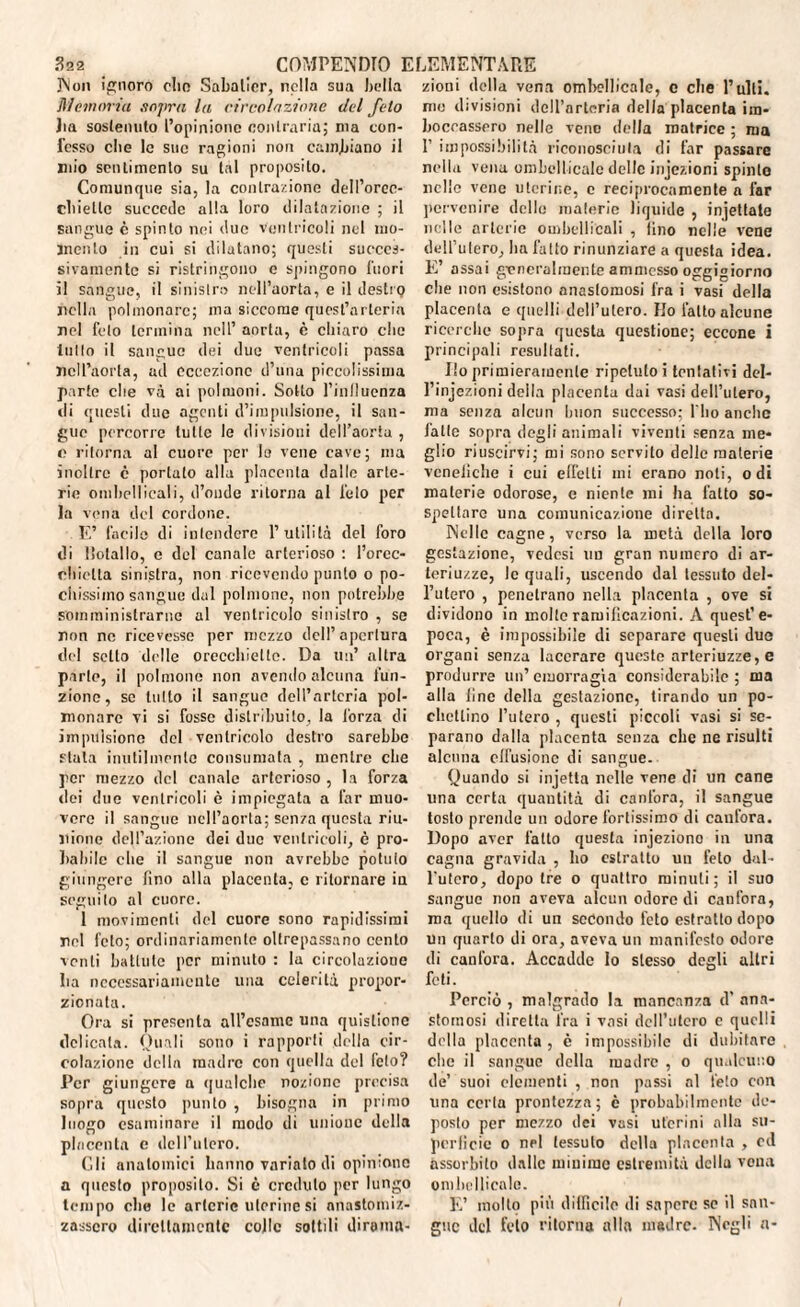 Non ignoro olio Sabatier, nella sua bolla Memoria sopra la circolazione del feto Jin sostenuto l’opinione contraria; ma con¬ fesso die le sue ragioni non cambiano il mio sentimento su tal proposito. Comunque sia, la contrazione dell’orec- cbiellc succede alla loro dilatazione ; il sangue è spinto nei due ventricoli nel mo¬ mento in cui si dilatano; questi succes¬ sivamente si ristringono e spingono fuori il sangue, il sinistro nell’aorta, e il destri} nella polmonare; ma siccome quest’arteria nel feto termina nell’ aorta, è chiaro clic lutto il sangue dei due ventricoli passa nell’aorta, ad eccezione d’una piccolissima parte che và ai polmoni. Sotto l’inlluenza di questi due agenti d’impulsione, il san¬ gue percorre tutte le divisioni dell’aorta , c ritorna al cuore per Io vene cave; ma inoltre c portalo alla placenta dalle arte¬ rie ombellicali, d’onde ritorna al feto per la vena del cordone. E’ facile di intendere l’utilità del foro di l’olallo, e del canale arterioso : l’orec- chiclla sinistra, non ricevendo punto o po¬ chissimo sangue dal polmone, non potrebbe somministrarne al ventricolo sinistro , se non ne ricevesse per mezzo dell’ apertura del sello delle orecchiette. Da ini’ altra parto, il polmone non avendo alcuna l’un¬ zione, se tulio il sangue dell’arteria pol¬ monare vi si fosse distribuito, la forza di impulsione del ventricolo destro sarebbe stala inutilmente consumata , mentre che per mezzo del canale arterioso , la forza dei due ventricoli è impiegata a far muo¬ vere il sangue nell’aorta; senza questa riu¬ nione dell’azione dei due ventricoli, è pro¬ babile che il sangue non avrebbe potuto giungere fino alla placenta, c ritornare in seguilo al cuore. 1 movimenti ilei cuore sono rapidissimi nel feto; ordinariamente oltrepassano cento venti battute per minuto : la circolazioue Iia necessariamente una celerità propor¬ zionata. Ora si presenta all’esame una quislionc delicata. Quali sono i rapporti della cir¬ colazione della madre con quella del feto? Per giungere a qualche nozione precisa sopra questo punto , bisogna in primo luogo esaminare il modo di unione della placenta c deH’iitero. Gli anatomici hanno variato di opinione a questo proposito. Si è creduto per lungo tempo die le arterie uterine si nnastomiz- zasscro direttamente colle sottili dirama¬ zioni della vena ombelicale, c che Rulli, me divisioni dell’arteria della placenta im¬ boccassero nelle vene della matrice ; ma 1’ impossibilità riconosciuta di far passare nella vena ombellicale delle injezioni spinto nelle vene uterine, c reciprocamente a far pervenire delle materie liquide , injettate nelle arterie ombellicali , fino nelle vene dell’utero, ha fatto rinunziare a questa idea. E’ assai generalmente ammesso oggigiorno che non esistono anastomosi fra i vasi della placenta e quelli dell’utero. Ilo l'atto alcune ricerche sopra questa questione; eccone i principali resultati. Ilo primieramente ripetuto i tentativi del- l’injezioni della placenta dai vasi dell’utero, ma senza alcun buon successo; fbo anche fatte sopra degli animali viventi senza me¬ glio riuscirvi; mi sono servilo delle materie venefiche i cui effetti mi erano noti, odi materie odorose, e niente mi ha fatto so¬ spettare una comunicazione diretta. Nelle cagne, verso la metà della loro gestazione, vedesi un gran numero di ar- teriuzze, le quali, uscendo dal tessuto del¬ l’utero , penetrano nella placenta , ove si dividono in molle ramificazioni. A quest’e¬ poca, è impossibile di separare questi due organi senza lacerare queste arteriuzze,e produrre un’ emorragia considerabile ; ina alla fine della gestazione, tirando un po- clietlino l’utero , questi piccoli vasi si se¬ parano dalla placenta senza che ne risulti alcuna effusione di sangue. Quando si injetta nelle vene di un cane una certa quantità di canfora, il sangue tosto prende un odore fortissimo di canfora. Dopo aver fatto questa injeziono in una cagna gravida , ho estratto un feto dal¬ l’utero, dopo tre o quattro minuti; il suo sangue non aveva alcun odore di canfora, ma quello di un secondo feto estratto dopo un quarto di ora, aveva un manifesto odore di canfora. Accadde lo stesso degli altri feti. Perciò , malgrado la mancanza d' ana¬ stomosi diretta fra i vasi dell’utero e quelli della placenta , è impossibile di dubitare clic il sangue della madre , o qualcuno de’ suoi elementi , non passi al feto con una certa prontezza; è probabilmente de¬ posto per mezzo dei vasi uterini alla su¬ perficie o nel tessuto della placenta , od assorbito dalle minime estremità della vena ombellicale. E’ molto più difficile di sapere se il san¬ gue del feto ritorna alla madre- Negli a-